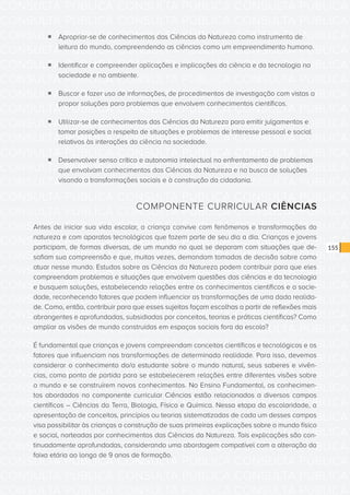 CONSULTA PÚBLICA CONSULTA PÚBLICA CONSULTA PÚBLICA
CONSULTA PÚBLICA CONSULTA PÚBLICA CONSULTA PÚBLICA
CONSULTA PÚBLICA CONSULTA PÚBLICA CONSULTA PÚBLICA
CONSULTA PÚBLICA CONSULTA PÚBLICA CONSULTA PÚBLICA
CONSULTA PÚBLICA CONSULTA PÚBLICA CONSULTA PÚBLICA
CONSULTA PÚBLICA CONSULTA PÚBLICA CONSULTA PÚBLICA
CONSULTA PÚBLICA CONSULTA PÚBLICA CONSULTA PÚBLICA
CONSULTA PÚBLICA CONSULTA PÚBLICA CONSULTA PÚBLICA
CONSULTA PÚBLICA CONSULTA PÚBLICA CONSULTA PÚBLICA
CONSULTA PÚBLICA CONSULTA PÚBLICA CONSULTA PÚBLICA
CONSULTA PÚBLICA CONSULTA PÚBLICA CONSULTA PÚBLICA
CONSULTA PÚBLICA CONSULTA PÚBLICA CONSULTA PÚBLICA
CONSULTA PÚBLICA CONSULTA PÚBLICA CONSULTA PÚBLICA
CONSULTA PÚBLICA CONSULTA PÚBLICA CONSULTA PÚBLICA
CONSULTA PÚBLICA CONSULTA PÚBLICA CONSULTA PÚBLICA
CONSULTA PÚBLICA CONSULTA PÚBLICA CONSULTA PÚBLICA
CONSULTA PÚBLICA CONSULTA PÚBLICA CONSULTA PÚBLICA
CONSULTA PÚBLICA CONSULTA PÚBLICA CONSULTA PÚBLICA
CONSULTA PÚBLICA CONSULTA PÚBLICA CONSULTA PÚBLICA
CONSULTA PÚBLICA CONSULTA PÚBLICA CONSULTA PÚBLICA
CONSULTA PÚBLICA CONSULTA PÚBLICA CONSULTA PÚBLICA
CONSULTA PÚBLICA CONSULTA PÚBLICA CONSULTA PÚBLICA
CONSULTA PÚBLICA CONSULTA PÚBLICA CONSULTA PÚBLICA
CONSULTA PÚBLICA CONSULTA PÚBLICA CONSULTA PÚBLICA
CONSULTA PÚBLICA CONSULTA PÚBLICA CONSULTA PÚBLICA
CONSULTA PÚBLICA CONSULTA PÚBLICA CONSULTA PÚBLICA
CONSULTA PÚBLICA CONSULTA PÚBLICA CONSULTA PÚBLICA
CONSULTA PÚBLICA CONSULTA PÚBLICA CONSULTA PÚBLICA
CONSULTA PÚBLICA CONSULTA PÚBLICA CONSULTA PÚBLICA
CONSULTA PÚBLICA CONSULTA PÚBLICA CONSULTA PÚBLICA
CONSULTA PÚBLICA CONSULTA PÚBLICA CONSULTA PÚBLICA
CONSULTA PÚBLICA CONSULTA PÚBLICA CONSULTA PÚBLICA
CONSULTA PÚBLICA CONSULTA PÚBLICA CONSULTA PÚBLICA
CONSULTA PÚBLICA CONSULTA PÚBLICA CONSULTA PÚBLICA
155
ƒƒ Apropriar-se de conhecimentos das Ciências da Natureza como instrumento de
leitura do mundo, compreendendo as ciências como um empreendimento humano.
ƒƒ Identificar e compreender aplicações e implicações da ciência e da tecnologia na
sociedade e no ambiente.
ƒƒ Buscar e fazer uso de informações, de procedimentos de investigação com vistas a
propor soluções para problemas que envolvem conhecimentos científicos.
ƒƒ Utilizar-se de conhecimentos das Ciências da Natureza para emitir julgamentos e
tomar posições a respeito de situações e problemas de interesse pessoal e social
relativos às interações da ciência na sociedade.
ƒƒ Desenvolver senso crítico e autonomia intelectual no enfrentamento de problemas
que envolvam conhecimentos das Ciências da Natureza e na busca de soluções
visando a transformações sociais e à construção da cidadania.
COMPONENTE CURRICULAR CIÊNCIAS
Antes de iniciar sua vida escolar, a criança convive com fenômenos e transformações da
natureza e com aparatos tecnológicos que fazem parte de seu dia a dia. Crianças e jovens
participam, de formas diversas, de um mundo no qual se deparam com situações que de-
safiam sua compreensão e que, muitas vezes, demandam tomadas de decisão sobre como
atuar nesse mundo. Estudos sobre as Ciências da Natureza podem contribuir para que eles
compreendam problemas e situações que envolvem questões das ciências e da tecnologia
e busquem soluções, estabelecendo relações entre os conhecimentos científicos e a socie-
dade, reconhecendo fatores que podem influenciar as transformações de uma dada realida-
de. Como, então, contribuir para que esses sujeitos façam escolhas a partir de reflexões mais
abrangentes e aprofundadas, subsidiadas por conceitos, teorias e práticas científicas? Como
ampliar as visões de mundo construídas em espaços sociais fora da escola?
É fundamental que crianças e jovens compreendam conceitos científicos e tecnológicos e os
fatores que influenciam nas transformações de determinada realidade. Para isso, devemos
considerar o conhecimento do/a estudante sobre o mundo natural, seus saberes e vivên-
cias, como ponto de partida para se estabelecerem relações entre diferentes visões sobre
o mundo e se construírem novos conhecimentos. No Ensino Fundamental, os conhecimen-
tos abordados no componente curricular Ciências estão relacionados a diversos campos
científicos – Ciências da Terra, Biologia, Física e Química. Nessa etapa da escolaridade, a
apresentação de conceitos, princípios ou teorias sistematizadas de cada um desses campos
visa possibilitar às crianças a construção de suas primeiras explicações sobre o mundo físico
e social, norteadas por conhecimentos das Ciências da Natureza. Tais explicações são con-
tinuadamente aprofundadas, considerando uma abordagem compatível com a alteração da
faixa etária ao longo de 9 anos de formação.
 