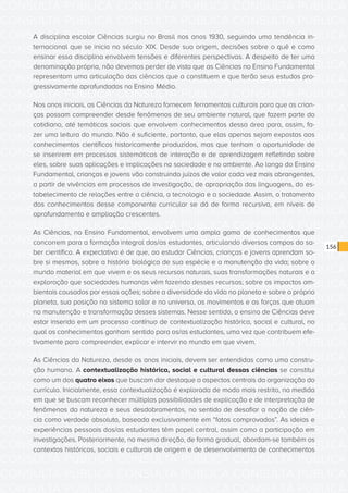 CONSULTA PÚBLICA CONSULTA PÚBLICA CONSULTA PÚBLICA
CONSULTA PÚBLICA CONSULTA PÚBLICA CONSULTA PÚBLICA
CONSULTA PÚBLICA CONSULTA PÚBLICA CONSULTA PÚBLICA
CONSULTA PÚBLICA CONSULTA PÚBLICA CONSULTA PÚBLICA
CONSULTA PÚBLICA CONSULTA PÚBLICA CONSULTA PÚBLICA
CONSULTA PÚBLICA CONSULTA PÚBLICA CONSULTA PÚBLICA
CONSULTA PÚBLICA CONSULTA PÚBLICA CONSULTA PÚBLICA
CONSULTA PÚBLICA CONSULTA PÚBLICA CONSULTA PÚBLICA
CONSULTA PÚBLICA CONSULTA PÚBLICA CONSULTA PÚBLICA
CONSULTA PÚBLICA CONSULTA PÚBLICA CONSULTA PÚBLICA
CONSULTA PÚBLICA CONSULTA PÚBLICA CONSULTA PÚBLICA
CONSULTA PÚBLICA CONSULTA PÚBLICA CONSULTA PÚBLICA
CONSULTA PÚBLICA CONSULTA PÚBLICA CONSULTA PÚBLICA
CONSULTA PÚBLICA CONSULTA PÚBLICA CONSULTA PÚBLICA
CONSULTA PÚBLICA CONSULTA PÚBLICA CONSULTA PÚBLICA
CONSULTA PÚBLICA CONSULTA PÚBLICA CONSULTA PÚBLICA
CONSULTA PÚBLICA CONSULTA PÚBLICA CONSULTA PÚBLICA
CONSULTA PÚBLICA CONSULTA PÚBLICA CONSULTA PÚBLICA
CONSULTA PÚBLICA CONSULTA PÚBLICA CONSULTA PÚBLICA
CONSULTA PÚBLICA CONSULTA PÚBLICA CONSULTA PÚBLICA
CONSULTA PÚBLICA CONSULTA PÚBLICA CONSULTA PÚBLICA
CONSULTA PÚBLICA CONSULTA PÚBLICA CONSULTA PÚBLICA
CONSULTA PÚBLICA CONSULTA PÚBLICA CONSULTA PÚBLICA
CONSULTA PÚBLICA CONSULTA PÚBLICA CONSULTA PÚBLICA
CONSULTA PÚBLICA CONSULTA PÚBLICA CONSULTA PÚBLICA
CONSULTA PÚBLICA CONSULTA PÚBLICA CONSULTA PÚBLICA
CONSULTA PÚBLICA CONSULTA PÚBLICA CONSULTA PÚBLICA
CONSULTA PÚBLICA CONSULTA PÚBLICA CONSULTA PÚBLICA
CONSULTA PÚBLICA CONSULTA PÚBLICA CONSULTA PÚBLICA
CONSULTA PÚBLICA CONSULTA PÚBLICA CONSULTA PÚBLICA
CONSULTA PÚBLICA CONSULTA PÚBLICA CONSULTA PÚBLICA
CONSULTA PÚBLICA CONSULTA PÚBLICA CONSULTA PÚBLICA
CONSULTA PÚBLICA CONSULTA PÚBLICA CONSULTA PÚBLICA
CONSULTA PÚBLICA CONSULTA PÚBLICA CONSULTA PÚBLICA
156
A disciplina escolar Ciências surgiu no Brasil nos anos 1930, seguindo uma tendência in-
ternacional que se inicia no século XIX. Desde sua origem, decisões sobre o quê e como
ensinar essa disciplina envolvem tensões e diferentes perspectivas. A despeito de ter uma
denominação própria, não devemos perder de vista que as Ciências no Ensino Fundamental
representam uma articulação das ciências que a constituem e que terão seus estudos pro-
gressivamente aprofundados no Ensino Médio.
Nos anos iniciais, as Ciências da Natureza fornecem ferramentas culturais para que as crian-
ças possam compreender desde fenômenos de seu ambiente natural, que fazem parte do
cotidiano, até temáticas sociais que envolvem conhecimentos dessa área para, assim, fa-
zer uma leitura do mundo. Não é suficiente, portanto, que elas apenas sejam expostas aos
conhecimentos científicos historicamente produzidos, mas que tenham a oportunidade de
se inserirem em processos sistemáticos de interação e de aprendizagem refletindo sobre
eles, sobre suas aplicações e implicações na sociedade e no ambiente. Ao longo do Ensino
Fundamental, crianças e jovens vão construindo juízos de valor cada vez mais abrangentes,
a partir de vivências em processos de investigação, de apropriação das linguagens, do es-
tabelecimento de relações entre a ciência, a tecnologia e a sociedade. Assim, o tratamento
dos conhecimentos desse componente curricular se dá de forma recursiva, em níveis de
aprofundamento e ampliação crescentes.
As Ciências, no Ensino Fundamental, envolvem uma ampla gama de conhecimentos que
concorrem para a formação integral dos/as estudantes, articulando diversos campos do sa-
ber científico. A expectativa é de que, ao estudar Ciências, crianças e jovens aprendam so-
bre si mesmos, sobre a história biológica de sua espécie e a manutenção da vida; sobre o
mundo material em que vivem e os seus recursos naturais, suas transformações naturais e a
exploração que sociedades humanas vêm fazendo desses recursos; sobre os impactos am-
bientais causados por essas ações; sobre a diversidade da vida no planeta e sobre o próprio
planeta, sua posição no sistema solar e no universo, os movimentos e as forças que atuam
na manutenção e transformação desses sistemas. Nesse sentido, o ensino de Ciências deve
estar inserido em um processo contínuo de contextualização histórica, social e cultural, no
qual os conhecimentos ganham sentido para os/as estudantes, uma vez que contribuem efe-
tivamente para compreender, explicar e intervir no mundo em que vivem.
As Ciências da Natureza, desde os anos iniciais, devem ser entendidas como uma constru-
ção humana. A contextualização histórica, social e cultural dessas ciências se constitui
como um dos quatro eixos que buscam dar destaque a aspectos centrais da organização do
currículo. Inicialmente, essa contextualização é explorada de modo mais restrito, na medida
em que se buscam reconhecer múltiplas possibilidades de explicação e de interpretação de
fenômenos da natureza e seus desdobramentos, no sentido de desafiar a noção de ciên-
cia como verdade absoluta, baseada exclusivamente em “fatos comprovados”. As ideias e
experiências pessoais dos/as estudantes têm papel central, assim como a participação em
investigações. Posteriormente, na mesma direção, de forma gradual, abordam-se também os
contextos históricos, sociais e culturais de origem e de desenvolvimento de conhecimentos
 