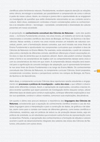 CONSULTA PÚBLICA CONSULTA PÚBLICA CONSULTA PÚBLICA
CONSULTA PÚBLICA CONSULTA PÚBLICA CONSULTA PÚBLICA
CONSULTA PÚBLICA CONSULTA PÚBLICA CONSULTA PÚBLICA
CONSULTA PÚBLICA CONSULTA PÚBLICA CONSULTA PÚBLICA
CONSULTA PÚBLICA CONSULTA PÚBLICA CONSULTA PÚBLICA
CONSULTA PÚBLICA CONSULTA PÚBLICA CONSULTA PÚBLICA
CONSULTA PÚBLICA CONSULTA PÚBLICA CONSULTA PÚBLICA
CONSULTA PÚBLICA CONSULTA PÚBLICA CONSULTA PÚBLICA
CONSULTA PÚBLICA CONSULTA PÚBLICA CONSULTA PÚBLICA
CONSULTA PÚBLICA CONSULTA PÚBLICA CONSULTA PÚBLICA
CONSULTA PÚBLICA CONSULTA PÚBLICA CONSULTA PÚBLICA
CONSULTA PÚBLICA CONSULTA PÚBLICA CONSULTA PÚBLICA
CONSULTA PÚBLICA CONSULTA PÚBLICA CONSULTA PÚBLICA
CONSULTA PÚBLICA CONSULTA PÚBLICA CONSULTA PÚBLICA
CONSULTA PÚBLICA CONSULTA PÚBLICA CONSULTA PÚBLICA
CONSULTA PÚBLICA CONSULTA PÚBLICA CONSULTA PÚBLICA
CONSULTA PÚBLICA CONSULTA PÚBLICA CONSULTA PÚBLICA
CONSULTA PÚBLICA CONSULTA PÚBLICA CONSULTA PÚBLICA
CONSULTA PÚBLICA CONSULTA PÚBLICA CONSULTA PÚBLICA
CONSULTA PÚBLICA CONSULTA PÚBLICA CONSULTA PÚBLICA
CONSULTA PÚBLICA CONSULTA PÚBLICA CONSULTA PÚBLICA
CONSULTA PÚBLICA CONSULTA PÚBLICA CONSULTA PÚBLICA
CONSULTA PÚBLICA CONSULTA PÚBLICA CONSULTA PÚBLICA
CONSULTA PÚBLICA CONSULTA PÚBLICA CONSULTA PÚBLICA
CONSULTA PÚBLICA CONSULTA PÚBLICA CONSULTA PÚBLICA
CONSULTA PÚBLICA CONSULTA PÚBLICA CONSULTA PÚBLICA
CONSULTA PÚBLICA CONSULTA PÚBLICA CONSULTA PÚBLICA
CONSULTA PÚBLICA CONSULTA PÚBLICA CONSULTA PÚBLICA
CONSULTA PÚBLICA CONSULTA PÚBLICA CONSULTA PÚBLICA
CONSULTA PÚBLICA CONSULTA PÚBLICA CONSULTA PÚBLICA
CONSULTA PÚBLICA CONSULTA PÚBLICA CONSULTA PÚBLICA
CONSULTA PÚBLICA CONSULTA PÚBLICA CONSULTA PÚBLICA
CONSULTA PÚBLICA CONSULTA PÚBLICA CONSULTA PÚBLICA
CONSULTA PÚBLICA CONSULTA PÚBLICA CONSULTA PÚBLICA
157
científicos sobre fenômenos naturais. Paralelamente, recebem especial atenção as relações
entre ciência, tecnologia e sociedade, por possibilitarem a compreensão de como a ciência
é parte da nossa cultura. Assim, as crianças e jovens têm a oportunidade de se engajarem
na investigação de questões que estão diretamente relacionadas ao seu contexto social e
cultural. Além disso, estabelecem contrastes e fazem considerações sobre os conhecimen-
tos e as relações ciência – tecnologia – sociedade, considerando a diversidade de culturas
presentes em nossa sociedade.
A apropriação do conhecimento conceitual das Ciências da Natureza – outro dos quatro
eixos –, no Ensino Fundamental, envolve, nos anos iniciais, um trabalho em torno de noções
relacionadas a conceitos científicos das áreas da Biologia, da Física, da Química e da Geo-
ciências. Nesse sentido, o ensino nos anos iniciais envolve um trabalho de natureza con-
ceitual, porém, sem a formalização desses conceitos, que será iniciada nos anos finais do
Ensino Fundamental e aprofundada nos componentes curriculares que compõem a área de
Ciências da Natureza no Ensino Médio. Por exemplo, os/as estudantes, a partir de compara-
ções entre a dentição de diferentes animais, identificam diferenças e fazem associações en-
tre elas e o tipo de alimentos que as espécies utilizam. Assim, eles podem construir relações
entre a forma e as características de órgãos com os comportamentos desses seres vivos e
com as características do meio em que vivem. A compreensão dessas relações será essen-
cial para a significação do conceito biológico de adaptação, que é apresentado formalmen-
te nos anos finais do Ensino Fundamental e ao longo do Ensino Médio. Os conhecimentos
conceituais das Ciências da Natureza, no componente curricular Ciências, foram propostos,
considerando conceitos, teorias e perspectivas centrais nos campos da Biologia, da Física,
da Química e da Geociências.
Além disso, o componente curricular Ciências deve oportunizar aos/às estudantes o engaja-
mento em processos e práticas de investigação – outro dos eixos – que reflitam a diversi-
dade entre diferentes campos. Assim, a apropriação de explicações, conceitos e teorias im-
plica levantar questões que sejam passíveis de investigação dentro daquele campo, utilizar
diferentes tipos de dados para construir explicações, contrapor diferentes explicações e ava-
liar sua qualidade, construir e utilizar modelos, comunicar suas explicações, discutindo-as.
Um quarto e último eixo procura destacar a importância das linguagens das Ciências da
Natureza, considerando que a aquisição do conhecimento científico envolve o uso de múl-
tiplas linguagens para a interpretação e para a construção de dados, de gráficos e de tabe-
las, assim como para o contato com textos de diferentes gêneros, como textos científicos e
informativos, relatórios, seja em práticas de leitura ou de produção desses textos, seja em
práticas de oralidade, ou em atividades que envolvam outras formas de representação como
os desenhos. Portanto, a apropriação dos conhecimentos e a formação de atitudes e valores
ocorrem a partir do desenvolvimento integrado dos saberes das áreas das Ciências da Na-
tureza, articulados com outras áreas.
 
