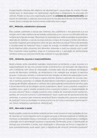 CONSULTA PÚBLICA CONSULTA PÚBLICA CONSULTA PÚBLICA
CONSULTA PÚBLICA CONSULTA PÚBLICA CONSULTA PÚBLICA
CONSULTA PÚBLICA CONSULTA PÚBLICA CONSULTA PÚBLICA
CONSULTA PÚBLICA CONSULTA PÚBLICA CONSULTA PÚBLICA
CONSULTA PÚBLICA CONSULTA PÚBLICA CONSULTA PÚBLICA
CONSULTA PÚBLICA CONSULTA PÚBLICA CONSULTA PÚBLICA
CONSULTA PÚBLICA CONSULTA PÚBLICA CONSULTA PÚBLICA
CONSULTA PÚBLICA CONSULTA PÚBLICA CONSULTA PÚBLICA
CONSULTA PÚBLICA CONSULTA PÚBLICA CONSULTA PÚBLICA
CONSULTA PÚBLICA CONSULTA PÚBLICA CONSULTA PÚBLICA
CONSULTA PÚBLICA CONSULTA PÚBLICA CONSULTA PÚBLICA
CONSULTA PÚBLICA CONSULTA PÚBLICA CONSULTA PÚBLICA
CONSULTA PÚBLICA CONSULTA PÚBLICA CONSULTA PÚBLICA
CONSULTA PÚBLICA CONSULTA PÚBLICA CONSULTA PÚBLICA
CONSULTA PÚBLICA CONSULTA PÚBLICA CONSULTA PÚBLICA
CONSULTA PÚBLICA CONSULTA PÚBLICA CONSULTA PÚBLICA
CONSULTA PÚBLICA CONSULTA PÚBLICA CONSULTA PÚBLICA
CONSULTA PÚBLICA CONSULTA PÚBLICA CONSULTA PÚBLICA
CONSULTA PÚBLICA CONSULTA PÚBLICA CONSULTA PÚBLICA
CONSULTA PÚBLICA CONSULTA PÚBLICA CONSULTA PÚBLICA
CONSULTA PÚBLICA CONSULTA PÚBLICA CONSULTA PÚBLICA
CONSULTA PÚBLICA CONSULTA PÚBLICA CONSULTA PÚBLICA
CONSULTA PÚBLICA CONSULTA PÚBLICA CONSULTA PÚBLICA
CONSULTA PÚBLICA CONSULTA PÚBLICA CONSULTA PÚBLICA
CONSULTA PÚBLICA CONSULTA PÚBLICA CONSULTA PÚBLICA
CONSULTA PÚBLICA CONSULTA PÚBLICA CONSULTA PÚBLICA
CONSULTA PÚBLICA CONSULTA PÚBLICA CONSULTA PÚBLICA
CONSULTA PÚBLICA CONSULTA PÚBLICA CONSULTA PÚBLICA
CONSULTA PÚBLICA CONSULTA PÚBLICA CONSULTA PÚBLICA
CONSULTA PÚBLICA CONSULTA PÚBLICA CONSULTA PÚBLICA
CONSULTA PÚBLICA CONSULTA PÚBLICA CONSULTA PÚBLICA
CONSULTA PÚBLICA CONSULTA PÚBLICA CONSULTA PÚBLICA
CONSULTA PÚBLICA CONSULTA PÚBLICA CONSULTA PÚBLICA
CONSULTA PÚBLICA CONSULTA PÚBLICA CONSULTA PÚBLICA
158
A organização criteriosa dos objetivos de aprendizagem, nessa etapa de ensino, é funda-
mental para se desenvolver um aprendizado significativo e progressivo na educação em
ciências. Propõe-se aqui uma organização, a partir de unidades de conhecimento (UC), que
trazem os conteúdos e vivências essenciais para os estudos das Ciências no Ensino Funda-
mental. Essas unidades de conhecimentos estão descritas a seguir.
UC1 _ Materiais, substâncias e processos
Esta unidade contempla o estudo dos materiais, das substâncias e dos processos e a sua
relação com a vida cotidiana da sociedade, explorando o seu uso e a sua utilização pelo ser
humano ao longo dos tempos. Reconhece os processos que estão envolvidos na produção e
obtenção de materiais, o uso de recursos naturais, os tipos de energias e fontes alternativas,
buscando respostas para perguntas como: de que são feitas as coisas? Como são formados
e transformados os materiais? Qual o papel da energia na transformação dos materiais?
Quais materiais estão presentes nos diferentes ambientes e qual sua relação com a vida?
Para responder essas questões, exige-se a compreensão e a aplicação de conhecimento
científico relativo ao reconhecimento dos materiais e suas aplicações.
UC2 _ Ambiente, recursos e responsabilidades
Nesta unidade serão estudadas questões relacionadas ao ambiente, a seus recursos e a
responsabilidade de seu uso, caracterizando os fenômenos e as interações de organismos
com o ambiente, bem como as implicações causadas pelo uso de produtos tecnológicos
quanto às alterações climáticas, de temperatura e de radiação que atingem a superfície
terrestre. Contempla, também, o entendimento das relações de diferentes populações huma-
nas em nosso planeta, em tempos e lugares distintos, quanto à utilização de recursos natu-
rais e impactos causados e a adoção de alternativas sustentáveis que perpassem, desde a
mudança de atitudes individuais e coletivas até a aplicação do conhecimento científico para
o desenvolvimento de tecnologias sociais sustentáveis. Assim, busca possíveis respostas a
questões como: qual a relação existente entre o consumo humano e a disponibilidade de
recursos naturais? Qual a relação existente entre modelo de desenvolvimento econômico,
padrões de consumo humano e sustentabilidade? Qual o potencial de aproveitamento dos
ambientes, a começar pelo ambiente doméstico? Qual a relação entre consumo e produção
de resíduos? Como as atividades humanas inserem-se em ciclos e processos naturais (quími-
cos, físicos, biológicos e geológicos), afetando-os?
UC3 _ Bem-estar e saúde
Nesta unidade, exploram-se temas relativos ao bem-estar humano e suas condições de saú-
de, levando em conta aspectos como a higiene pessoal; o convívio saudável; os hábitos ali-
mentares; as atividades físicas e recreativas; os cuidados diversos relacionados a contágios;
a atenção com a alimentação saudável e equilibrada. Contempla, ainda, a identificação de
doenças que acometem a saúde, suas implicações e prevenção, de forma a responder al-
guns questionamentos, quais sejam: qual a importância de consumir alimentos saudáveis?
 