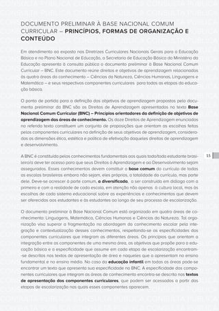 CONSULTA PÚBLICA CONSULTA PÚBLICA CONSULTA PÚBLICA
CONSULTA PÚBLICA CONSULTA PÚBLICA CONSULTA PÚBLICA
CONSULTA PÚBLICA CONSULTA PÚBLICA CONSULTA PÚBLICA
CONSULTA PÚBLICA CONSULTA PÚBLICA CONSULTA PÚBLICA
CONSULTA PÚBLICA CONSULTA PÚBLICA CONSULTA PÚBLICA
CONSULTA PÚBLICA CONSULTA PÚBLICA CONSULTA PÚBLICA
CONSULTA PÚBLICA CONSULTA PÚBLICA CONSULTA PÚBLICA
CONSULTA PÚBLICA CONSULTA PÚBLICA CONSULTA PÚBLICA
CONSULTA PÚBLICA CONSULTA PÚBLICA CONSULTA PÚBLICA
CONSULTA PÚBLICA CONSULTA PÚBLICA CONSULTA PÚBLICA
CONSULTA PÚBLICA CONSULTA PÚBLICA CONSULTA PÚBLICA
CONSULTA PÚBLICA CONSULTA PÚBLICA CONSULTA PÚBLICA
CONSULTA PÚBLICA CONSULTA PÚBLICA CONSULTA PÚBLICA
CONSULTA PÚBLICA CONSULTA PÚBLICA CONSULTA PÚBLICA
CONSULTA PÚBLICA CONSULTA PÚBLICA CONSULTA PÚBLICA
CONSULTA PÚBLICA CONSULTA PÚBLICA CONSULTA PÚBLICA
CONSULTA PÚBLICA CONSULTA PÚBLICA CONSULTA PÚBLICA
CONSULTA PÚBLICA CONSULTA PÚBLICA CONSULTA PÚBLICA
CONSULTA PÚBLICA CONSULTA PÚBLICA CONSULTA PÚBLICA
CONSULTA PÚBLICA CONSULTA PÚBLICA CONSULTA PÚBLICA
CONSULTA PÚBLICA CONSULTA PÚBLICA CONSULTA PÚBLICA
CONSULTA PÚBLICA CONSULTA PÚBLICA CONSULTA PÚBLICA
CONSULTA PÚBLICA CONSULTA PÚBLICA CONSULTA PÚBLICA
CONSULTA PÚBLICA CONSULTA PÚBLICA CONSULTA PÚBLICA
CONSULTA PÚBLICA CONSULTA PÚBLICA CONSULTA PÚBLICA
CONSULTA PÚBLICA CONSULTA PÚBLICA CONSULTA PÚBLICA
CONSULTA PÚBLICA CONSULTA PÚBLICA CONSULTA PÚBLICA
CONSULTA PÚBLICA CONSULTA PÚBLICA CONSULTA PÚBLICA
CONSULTA PÚBLICA CONSULTA PÚBLICA CONSULTA PÚBLICA
CONSULTA PÚBLICA CONSULTA PÚBLICA CONSULTA PÚBLICA
CONSULTA PÚBLICA CONSULTA PÚBLICA CONSULTA PÚBLICA
CONSULTA PÚBLICA CONSULTA PÚBLICA CONSULTA PÚBLICA
CONSULTA PÚBLICA CONSULTA PÚBLICA CONSULTA PÚBLICA
CONSULTA PÚBLICA CONSULTA PÚBLICA CONSULTA PÚBLICA
15
DOCUMENTO PRELIMINAR À BASE NACIONAL COMUM
CURRICULAR – PRINCÍPIOS, FORMAS DE ORGANIZAÇÃO E
CONTEÚDO
Em atendimento ao exposto nas Diretrizes Curriculares Nacionais Gerais para a Educação
Básica e no Plano Nacional de Educação, a Secretaria de Educação Básica do Ministério da
Educação apresenta à consulta pública o documento preliminar à Base Nacional Comum
Curricular – BNC. Este documento reúne direitos e objetivos de aprendizagem relacionados
às quatro áreas do conhecimento – Ciências da Natureza, Ciências Humanas, Linguagens e
Matemática – e seus respectivos componentes curriculares para todas as etapas da educa-
ção básica.
O ponto de partida para a definição dos objetivos de aprendizagem propostos pelo docu-
mento preliminar da BNC são os Direitos de Aprendizagem apresentados no texto Base
Nacional Comum Curricular (BNC) – Princípios orientadores da definição de objetivos de
aprendizagem das áreas de conhecimento. Os doze Direitos de Aprendizagem enunciados
no referido texto constituem um conjunto de proposições que orientam as escolhas feitas
pelos componentes curriculares na definição de seus objetivos de aprendizagem, considera-
das as dimensões ética, estética e política de efetivação daqueles direitos de aprendizagem
e desenvolvimento.
A BNC é constituída pelos conhecimentos fundamentais aos quais todo/toda estudante brasi-
leiro/a deve ter acesso para que seus Direitos à Aprendizagem e ao Desenvolvimento sejam
assegurados. Esses conhecimentos devem constituir a base comum do currículo de todas
as escolas brasileiras embora não sejam, eles próprios, a totalidade do currículo, mas parte
dele. Deve-se acrescer à parte comum, a diversificada, a ser construída em diálogo com a
primeira e com a realidade de cada escola, em atenção não apenas à cultura local, mas às
escolhas de cada sistema educacional sobre as experiências e conhecimentos que devem
ser oferecidos aos estudantes e às estudantes ao longo de seu processo de escolarização.
O documento preliminar à Base Nacional Comum está organizado em quatro áreas de co-
nhecimento: Linguagens, Matemática, Ciências Humanas e Ciências da Natureza. Tal orga-
nização visa superar a fragmentação na abordagem do conhecimento escolar pela inte-
gração e contextualização desses conhecimentos, respeitando-se as especificidades dos
componentes curriculares que integram as diferentes áreas. Os princípios que orientam a
integração entre os componentes de uma mesma área, os objetivos que propõe para a edu-
cação básica e a especificidade que assume em cada etapa de escolarização encontram-
-se descritos nos textos de apresentação de área e naqueles que a apresentam no ensino
fundamental e no ensino médio. No caso da educação infantil em todas as áreas pode-se
encontrar um texto que apresenta sua especificidade na BNC. A especificidade dos compo-
nentes curriculares que integram as áreas de conhecimento encontra-se descrita nos textos
de apresentação dos componentes curriculares, que podem ser acessados a partir das
etapas de escolarização nas quais esses componentes aparecem.
 
