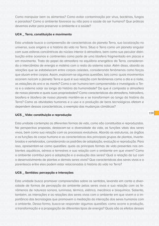 CONSULTA PÚBLICA CONSULTA PÚBLICA CONSULTA PÚBLICA
CONSULTA PÚBLICA CONSULTA PÚBLICA CONSULTA PÚBLICA
CONSULTA PÚBLICA CONSULTA PÚBLICA CONSULTA PÚBLICA
CONSULTA PÚBLICA CONSULTA PÚBLICA CONSULTA PÚBLICA
CONSULTA PÚBLICA CONSULTA PÚBLICA CONSULTA PÚBLICA
CONSULTA PÚBLICA CONSULTA PÚBLICA CONSULTA PÚBLICA
CONSULTA PÚBLICA CONSULTA PÚBLICA CONSULTA PÚBLICA
CONSULTA PÚBLICA CONSULTA PÚBLICA CONSULTA PÚBLICA
CONSULTA PÚBLICA CONSULTA PÚBLICA CONSULTA PÚBLICA
CONSULTA PÚBLICA CONSULTA PÚBLICA CONSULTA PÚBLICA
CONSULTA PÚBLICA CONSULTA PÚBLICA CONSULTA PÚBLICA
CONSULTA PÚBLICA CONSULTA PÚBLICA CONSULTA PÚBLICA
CONSULTA PÚBLICA CONSULTA PÚBLICA CONSULTA PÚBLICA
CONSULTA PÚBLICA CONSULTA PÚBLICA CONSULTA PÚBLICA
CONSULTA PÚBLICA CONSULTA PÚBLICA CONSULTA PÚBLICA
CONSULTA PÚBLICA CONSULTA PÚBLICA CONSULTA PÚBLICA
CONSULTA PÚBLICA CONSULTA PÚBLICA CONSULTA PÚBLICA
CONSULTA PÚBLICA CONSULTA PÚBLICA CONSULTA PÚBLICA
CONSULTA PÚBLICA CONSULTA PÚBLICA CONSULTA PÚBLICA
CONSULTA PÚBLICA CONSULTA PÚBLICA CONSULTA PÚBLICA
CONSULTA PÚBLICA CONSULTA PÚBLICA CONSULTA PÚBLICA
CONSULTA PÚBLICA CONSULTA PÚBLICA CONSULTA PÚBLICA
CONSULTA PÚBLICA CONSULTA PÚBLICA CONSULTA PÚBLICA
CONSULTA PÚBLICA CONSULTA PÚBLICA CONSULTA PÚBLICA
CONSULTA PÚBLICA CONSULTA PÚBLICA CONSULTA PÚBLICA
CONSULTA PÚBLICA CONSULTA PÚBLICA CONSULTA PÚBLICA
CONSULTA PÚBLICA CONSULTA PÚBLICA CONSULTA PÚBLICA
CONSULTA PÚBLICA CONSULTA PÚBLICA CONSULTA PÚBLICA
CONSULTA PÚBLICA CONSULTA PÚBLICA CONSULTA PÚBLICA
CONSULTA PÚBLICA CONSULTA PÚBLICA CONSULTA PÚBLICA
CONSULTA PÚBLICA CONSULTA PÚBLICA CONSULTA PÚBLICA
CONSULTA PÚBLICA CONSULTA PÚBLICA CONSULTA PÚBLICA
CONSULTA PÚBLICA CONSULTA PÚBLICA CONSULTA PÚBLICA
CONSULTA PÚBLICA CONSULTA PÚBLICA CONSULTA PÚBLICA
159
Como manipular bem os alimentos? Como evitar contaminação por vírus, bactérias, fungos
e parasitos? Como o ambiente favorece ou não para a saúde do ser humano? Que práticas
devemos evitar para preservar o ambiente e a saúde?
UC4 _ Terra, constituição e movimento
Esta unidade busca a compreensão de características do planeta Terra, sua localização no
universo, suas origens e a história da vida na Terra. Situa a Terra como um planeta singular
com suas esferas concêntricas do núcleo interior à atmosfera, bem como sua peculiar distri-
buição entre oceanos e continentes como parte de uma litosfera fragmentada em placas e
em movimento. Trata do papel da atmosfera no equilíbrio energético da Terra, consideran-
do o intercâmbio de energia e matéria com o resto do sistema solar. Além disso, aborda as
relações que se estabelecem entre corpos celestes, considerando fenômenos como forças
que atuam entre corpos. Assim, exploram-se algumas questões, tais como: quais movimentos
ocorrem no/com o planeta Terra e qual é sua relação com fenômenos como o dia e a noite,
as estações do ano e as marés? Como o ser humano tem compreendido e investigado a Ter-
ra e o sistema solar ao longo da história da humanidade? Do que é composta a atmosfera
de nosso planeta e quais suas propriedades? Como características da atmosfera, hidrosfera,
biosfera e litosfera de nosso planeta mantêm-se e se transformam ao longo da história da
Terra? Como as atividades humanas e o uso e a produção de bens tecnológicos afetam e
dependem dessas características, a exemplo das mudanças climáticas?
UC5 _ Vida: constituição e reprodução
Esta unidade contempla as diferentes formas de vida, como são constituídas e reproduzidas.
Na perspectiva proposta, destacam-se a diversidade da vida, as funções vitais dos seres
vivos, bem como sua relação com os processos evolutivos. Aborda as estruturas, os órgãos
e as funções do corpo humano e as características dos principais grupos de plantas, inverte-
brados e vertebrados, considerando os padrões de adaptação, evolução e reprodução. Para
isso, apresentam-se como questões: quais as principais formas de vida presentes nos am-
bientes aquáticos, aéreos e terrestres e sua relação com o ambiente em que vivem? Como
o ambiente contribui para a adaptação e a evolução dos seres? Qual a relação da luz com
o desenvolvimento de plantas e demais seres vivos? Que características dos seres vivos e o
parentesco entre eles podem estar relacionadas à história da vida na Terra?
UC6 _ Sentidos: percepção e interações
Esta unidade busca promover compreensões sobre os sentidos, levando em conta a diver-
sidade de formas de percepção do ambiente pelos seres vivos e sua relação com os fe-
nômenos de natureza sonora, luminosa, térmica, elétrica, mecânica e bioquímica. Salienta,
também, as interações e as relações dos seres vivos com o ambiente em que vivem e a im-
portância das tecnologias que promovem a mediação da interação dos seres humanos com
o ambiente. Dessa forma, busca-se responder algumas questões: como ocorre a produção,
a transformação e a propagação de diferentes tipos de energia? Quais são os efeitos desses
 