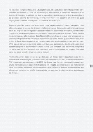 CONSULTA PÚBLICA CONSULTA PÚBLICA CONSULTA PÚBLICA
CONSULTA PÚBLICA CONSULTA PÚBLICA CONSULTA PÚBLICA
CONSULTA PÚBLICA CONSULTA PÚBLICA CONSULTA PÚBLICA
CONSULTA PÚBLICA CONSULTA PÚBLICA CONSULTA PÚBLICA
CONSULTA PÚBLICA CONSULTA PÚBLICA CONSULTA PÚBLICA
CONSULTA PÚBLICA CONSULTA PÚBLICA CONSULTA PÚBLICA
CONSULTA PÚBLICA CONSULTA PÚBLICA CONSULTA PÚBLICA
CONSULTA PÚBLICA CONSULTA PÚBLICA CONSULTA PÚBLICA
CONSULTA PÚBLICA CONSULTA PÚBLICA CONSULTA PÚBLICA
CONSULTA PÚBLICA CONSULTA PÚBLICA CONSULTA PÚBLICA
CONSULTA PÚBLICA CONSULTA PÚBLICA CONSULTA PÚBLICA
CONSULTA PÚBLICA CONSULTA PÚBLICA CONSULTA PÚBLICA
CONSULTA PÚBLICA CONSULTA PÚBLICA CONSULTA PÚBLICA
CONSULTA PÚBLICA CONSULTA PÚBLICA CONSULTA PÚBLICA
CONSULTA PÚBLICA CONSULTA PÚBLICA CONSULTA PÚBLICA
CONSULTA PÚBLICA CONSULTA PÚBLICA CONSULTA PÚBLICA
CONSULTA PÚBLICA CONSULTA PÚBLICA CONSULTA PÚBLICA
CONSULTA PÚBLICA CONSULTA PÚBLICA CONSULTA PÚBLICA
CONSULTA PÚBLICA CONSULTA PÚBLICA CONSULTA PÚBLICA
CONSULTA PÚBLICA CONSULTA PÚBLICA CONSULTA PÚBLICA
CONSULTA PÚBLICA CONSULTA PÚBLICA CONSULTA PÚBLICA
CONSULTA PÚBLICA CONSULTA PÚBLICA CONSULTA PÚBLICA
CONSULTA PÚBLICA CONSULTA PÚBLICA CONSULTA PÚBLICA
CONSULTA PÚBLICA CONSULTA PÚBLICA CONSULTA PÚBLICA
CONSULTA PÚBLICA CONSULTA PÚBLICA CONSULTA PÚBLICA
CONSULTA PÚBLICA CONSULTA PÚBLICA CONSULTA PÚBLICA
CONSULTA PÚBLICA CONSULTA PÚBLICA CONSULTA PÚBLICA
CONSULTA PÚBLICA CONSULTA PÚBLICA CONSULTA PÚBLICA
CONSULTA PÚBLICA CONSULTA PÚBLICA CONSULTA PÚBLICA
CONSULTA PÚBLICA CONSULTA PÚBLICA CONSULTA PÚBLICA
CONSULTA PÚBLICA CONSULTA PÚBLICA CONSULTA PÚBLICA
CONSULTA PÚBLICA CONSULTA PÚBLICA CONSULTA PÚBLICA
CONSULTA PÚBLICA CONSULTA PÚBLICA CONSULTA PÚBLICA
CONSULTA PÚBLICA CONSULTA PÚBLICA CONSULTA PÚBLICA
17
No caso dos componentes Arte e Educação Física, os objetivos de aprendizagem são apre-
sentados em relação a ciclos de escolarização mais amplos e, ainda, em referência às di-
ferentes linguagens e práticas em que se desdobram esses componentes. A proposta é a
de que cada sistema de ensino e/ou escola possa fazer suas escolhas em termos de quais
linguagens e objetivos privilegiar a cada ano de escolarização.
Algumas questões importantes já se anunciam e exigem aprofundamento e especial aten-
ção ao longo do processo de debate/revisão do presente documento preliminar. A principal
delas diz respeito às condições de acessibilidade aos estudantes deficientes, com transtor-
nos globais do desenvolvimento e altas habilidades e superdotação àqueles conhecimentos
fundamentais que são objeto da Base Nacional Comum. Espera-se que este tema possa ser
contemplado pelo debate nacional e incorporado de forma melhor qualificada ao documen-
to final da Base. Outro aspecto a ser contemplado pelo debate público diz respeito a como a
BNC, a parte comum do currículo, pode contribuir para a proposição de diferentes trajetórias
acadêmicas para os estudantes do Ensino Médio. Este tema tem sido tratado na perspectiva
da parte diversificada dos currículos, mas seria importante avançar em proposições sobre
como ele pode também envolver a parte comum.
Finalmente cumpre destacar que a expectativa de um debate acerca dos objetivos de desen-
volvimento e aprendizagem que comporão o documento final da BNC, a ser encaminhado ao
CNE no primeiro semestre do ano de 2016, é a de que este debate possa contribuir para uma
ampla manifestação da sociedade brasileira em relação às escolhas que se materializam
neste documento preliminar. Tal manifestação deve conduzir à reflexão e consequente revi-
são dessas escolhas em função dos anseios e perspectivas sinalizadas pelos participantes
do debate.
 