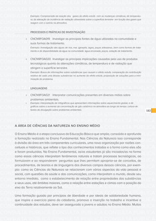 CONSULTA PÚBLICA CONSULTA PÚBLICA CONSULTA PÚBLICA
CONSULTA PÚBLICA CONSULTA PÚBLICA CONSULTA PÚBLICA
CONSULTA PÚBLICA CONSULTA PÚBLICA CONSULTA PÚBLICA
CONSULTA PÚBLICA CONSULTA PÚBLICA CONSULTA PÚBLICA
CONSULTA PÚBLICA CONSULTA PÚBLICA CONSULTA PÚBLICA
CONSULTA PÚBLICA CONSULTA PÚBLICA CONSULTA PÚBLICA
CONSULTA PÚBLICA CONSULTA PÚBLICA CONSULTA PÚBLICA
CONSULTA PÚBLICA CONSULTA PÚBLICA CONSULTA PÚBLICA
CONSULTA PÚBLICA CONSULTA PÚBLICA CONSULTA PÚBLICA
CONSULTA PÚBLICA CONSULTA PÚBLICA CONSULTA PÚBLICA
CONSULTA PÚBLICA CONSULTA PÚBLICA CONSULTA PÚBLICA
CONSULTA PÚBLICA CONSULTA PÚBLICA CONSULTA PÚBLICA
CONSULTA PÚBLICA CONSULTA PÚBLICA CONSULTA PÚBLICA
CONSULTA PÚBLICA CONSULTA PÚBLICA CONSULTA PÚBLICA
CONSULTA PÚBLICA CONSULTA PÚBLICA CONSULTA PÚBLICA
CONSULTA PÚBLICA CONSULTA PÚBLICA CONSULTA PÚBLICA
CONSULTA PÚBLICA CONSULTA PÚBLICA CONSULTA PÚBLICA
CONSULTA PÚBLICA CONSULTA PÚBLICA CONSULTA PÚBLICA
CONSULTA PÚBLICA CONSULTA PÚBLICA CONSULTA PÚBLICA
CONSULTA PÚBLICA CONSULTA PÚBLICA CONSULTA PÚBLICA
CONSULTA PÚBLICA CONSULTA PÚBLICA CONSULTA PÚBLICA
CONSULTA PÚBLICA CONSULTA PÚBLICA CONSULTA PÚBLICA
CONSULTA PÚBLICA CONSULTA PÚBLICA CONSULTA PÚBLICA
CONSULTA PÚBLICA CONSULTA PÚBLICA CONSULTA PÚBLICA
CONSULTA PÚBLICA CONSULTA PÚBLICA CONSULTA PÚBLICA
CONSULTA PÚBLICA CONSULTA PÚBLICA CONSULTA PÚBLICA
CONSULTA PÚBLICA CONSULTA PÚBLICA CONSULTA PÚBLICA
CONSULTA PÚBLICA CONSULTA PÚBLICA CONSULTA PÚBLICA
CONSULTA PÚBLICA CONSULTA PÚBLICA CONSULTA PÚBLICA
CONSULTA PÚBLICA CONSULTA PÚBLICA CONSULTA PÚBLICA
CONSULTA PÚBLICA CONSULTA PÚBLICA CONSULTA PÚBLICA
CONSULTA PÚBLICA CONSULTA PÚBLICA CONSULTA PÚBLICA
CONSULTA PÚBLICA CONSULTA PÚBLICA CONSULTA PÚBLICA
CONSULTA PÚBLICA CONSULTA PÚBLICA CONSULTA PÚBLICA
183
Exemplo: Compreensão da relação dos gases do efeito estufa com as mudanças climáticas, de temperatu-
ra; da alteração da incidência de radiação ultravioleta sobre a superfície terrestre em função dos gases que
reagem com o ozônio na atmosfera.
PROCESSOS E PRÁTICAS DE INVESTIGAÇÃO
»» CNCN9FOA019	 Investigar as principais fontes de água utilizadas na comunidade e
suas formas de tratamento.
Exemplo: Investigação das águas de rios, mar, igarapés, lagos, poços artesianos, bem como formas de trata-
mento e de disponibilidade da água na comunidade: água encanada, poços, estação de tratamento.
»» CNCN9FOA020	 Investigar as principais implicações causadas pelo uso de produtos
tecnológicos quanto às alterações climáticas, de temperatura e de radiação que
atingem a superfície terrestre.
Exemplo: Busca de informações sobre substâncias que causam o efeito estufa, comparação da contribuição
relativa de cada uma dessas substâncias no aumento do efeito estufa, proposição de soluções para a mini-
mização do problema.
LINGUAGENS
»» CNCN9FOA021	 Interpretar comunicações presentes em diversas mídias sobre
problemas ambientais.
»» Exemplo: Interpretação de infográficos que apresentam informações sobre aquecimento global, e de
gráficos sobre o aumento da concentração de gás carbônico na atmosfera ao longo do tempo. Leitura de
textos de divulgação sobre problemas ambientais.
A ÁREA DE CIÊNCIAS DA NATUREZA NO ENSINO MÉDIO
O Ensino Médio é a etapa conclusiva da Educação Básica que amplia, consolida e aprofunda
a formação realizada no Ensino Fundamental. Nas Ciências da Natureza isso corresponde
à divisão da área em três componentes curriculares, uma nova organização por razões con-
ceituais e históricas, que reflete o tipo dos conhecimentos tratados e a forma como eles são
e foram produzidos. No Ensino Fundamental, os/as estudantes já são iniciados/as na forma
como essas ciências interpretam fenômenos naturais e tratam processos tecnológicos, ao
formularem e ao responderem perguntas que lhes permitam apropriar-se de conceitos, de
procedimentos, de teorias e de linguagens dos diversos campos dessas ciências, por exem-
plo: como as Ciências da Natureza se relacionam com vários aspectos da vida pessoal e
social, com questões da saúde e das comunicações; como interpretam o mundo, desde seu
entorno imediato, como o estabelecimento de relação entre propriedades das substâncias
e seus usos, até âmbitos maiores, como a relação entre estações e climas com a posição do
eixo da Terra relativamente ao Sol.
Uma formação guiada por princípios de liberdade e por ideais de solidariedade humana,
que inspire o exercício pleno da cidadania, promova a inserção no trabalho e incentive a
continuidade dos estudos, deve ser assegurada a jovens e adultos no Ensino Médio. Muitos
 