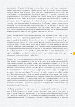 CONSULTA PÚBLICA CONSULTA PÚBLICA CONSULTA PÚBLICA
CONSULTA PÚBLICA CONSULTA PÚBLICA CONSULTA PÚBLICA
CONSULTA PÚBLICA CONSULTA PÚBLICA CONSULTA PÚBLICA
CONSULTA PÚBLICA CONSULTA PÚBLICA CONSULTA PÚBLICA
CONSULTA PÚBLICA CONSULTA PÚBLICA CONSULTA PÚBLICA
CONSULTA PÚBLICA CONSULTA PÚBLICA CONSULTA PÚBLICA
CONSULTA PÚBLICA CONSULTA PÚBLICA CONSULTA PÚBLICA
CONSULTA PÚBLICA CONSULTA PÚBLICA CONSULTA PÚBLICA
CONSULTA PÚBLICA CONSULTA PÚBLICA CONSULTA PÚBLICA
CONSULTA PÚBLICA CONSULTA PÚBLICA CONSULTA PÚBLICA
CONSULTA PÚBLICA CONSULTA PÚBLICA CONSULTA PÚBLICA
CONSULTA PÚBLICA CONSULTA PÚBLICA CONSULTA PÚBLICA
CONSULTA PÚBLICA CONSULTA PÚBLICA CONSULTA PÚBLICA
CONSULTA PÚBLICA CONSULTA PÚBLICA CONSULTA PÚBLICA
CONSULTA PÚBLICA CONSULTA PÚBLICA CONSULTA PÚBLICA
CONSULTA PÚBLICA CONSULTA PÚBLICA CONSULTA PÚBLICA
CONSULTA PÚBLICA CONSULTA PÚBLICA CONSULTA PÚBLICA
CONSULTA PÚBLICA CONSULTA PÚBLICA CONSULTA PÚBLICA
CONSULTA PÚBLICA CONSULTA PÚBLICA CONSULTA PÚBLICA
CONSULTA PÚBLICA CONSULTA PÚBLICA CONSULTA PÚBLICA
CONSULTA PÚBLICA CONSULTA PÚBLICA CONSULTA PÚBLICA
CONSULTA PÚBLICA CONSULTA PÚBLICA CONSULTA PÚBLICA
CONSULTA PÚBLICA CONSULTA PÚBLICA CONSULTA PÚBLICA
CONSULTA PÚBLICA CONSULTA PÚBLICA CONSULTA PÚBLICA
CONSULTA PÚBLICA CONSULTA PÚBLICA CONSULTA PÚBLICA
CONSULTA PÚBLICA CONSULTA PÚBLICA CONSULTA PÚBLICA
CONSULTA PÚBLICA CONSULTA PÚBLICA CONSULTA PÚBLICA
CONSULTA PÚBLICA CONSULTA PÚBLICA CONSULTA PÚBLICA
CONSULTA PÚBLICA CONSULTA PÚBLICA CONSULTA PÚBLICA
CONSULTA PÚBLICA CONSULTA PÚBLICA CONSULTA PÚBLICA
CONSULTA PÚBLICA CONSULTA PÚBLICA CONSULTA PÚBLICA
CONSULTA PÚBLICA CONSULTA PÚBLICA CONSULTA PÚBLICA
CONSULTA PÚBLICA CONSULTA PÚBLICA CONSULTA PÚBLICA
CONSULTA PÚBLICA CONSULTA PÚBLICA CONSULTA PÚBLICA
184
desses sujeitos têm poder decisório por serem eleitores, exercerem direitos e deveres de ci-
dadãos, participarem no mundo do trabalho, fazendo parte de contextos culturais nos quais
a ciência aparece como mais uma cultura com a qual eles vão interagir. Os/as estudantes
do Ensino Médio têm maior maturidade cognitiva e vivência social, estando, assim, mais bem
preparados para a nova ambição formativa nas Ciências. Assim, têm a oportunidade de
se aprofundarem nos modos de pensar e de falar próprios da cultura científica, situando-a
entre outras formas de organização do conhecimento, e de compreenderem os processos
históricos e sociais de construção do conhecimento científico, para atuarem criticamente na
sociedade. Essa formação já pode ser especificada em termos da Física, da Química e da
Biologia, garantindo, assim, questionamentos e tratamentos mais aprofundados, com temá-
ticas e metodologias próprias de cada um dos três componentes que se desenvolveram de
forma relativamente autônoma, em trajetórias historicamente diversas.
Como o amplo filosofar sobre o mundo material em geral, a Física é milenar. Veio a se esta-
belecer como ciência experimental, a partir do período mercantil, há cerca de cinco séculos,
quando seu objeto de estudo se define melhor em torno da constituição da matéria, da qua-
lificação e da quantificação dos movimentos. A Química, com origens na alquimia medieval,
afirmou-se como ciência há cerca de um par de séculos, em plena sociedade industrial,
tratando da identificação, da modelagem e das transformações das substâncias e materiais.
A Biologia se estabeleceu como ciência unificada da vida no século 20, tratando da consti-
tuição, da diversidade, da interdependência, da reprodução e da evolução dos seres vivos,
a partir da tradição secular da história natural, reunindo muitas especialidades antes separa-
das, como a Zoologia, a Botânica e a Genética.
Cada um dos componentes curriculares dessa área de conhecimento, com objetos de es-
tudo próprios, modelos explicativos distintos, desenvolveu dinâmica peculiar de produção
de conhecimento. Como essa produção se encontra diretamente relacionada a produtos e
processos tecnológicos, cuja importância social e econômica teve tal ampliação, seu estudo
não pode ser separado das ciências correlatas. A vida humana seria impensável sem essas
Ciências na sociedade contemporânea, por sua presença na cultura e por sua relação com
produtos e processos tecnológicos. Por isso, entre as razões para uma formação articulada
entre Ciências e tecnologias, está a necessidade de qualificar os jovens para o uso das tec-
nologias, assim como para fazer julgamentos, tomar iniciativas práticas, elaborar argumen-
tos e apresentar proposições. Como se pode ilustrar, em muitas das temáticas tratadas em
cada uma das Ciências da área, estão muito próximos os conceitos gerais e as aplicações
correlatas. Desse modo, é apropriado que seu ensino possa se fundar em contextos de vida
de estudantes e professores/as.
Na Física, questões envolvendo transportes, por exemplo, podem ambientar a aprendiza-
gem da Dinâmica, ao mesmo tempo em que o desempenho de motores a combustão e
turbinas são centrais para a aprendizagem da Termodinâmica. Motores elétricos e telecomu-
nicações darão elementos para se aprender o eletromagnetismo, tanto quanto tecnologias
de radiações se associam à Física Atômica e Nuclear, e sistemas de informação se associam
 