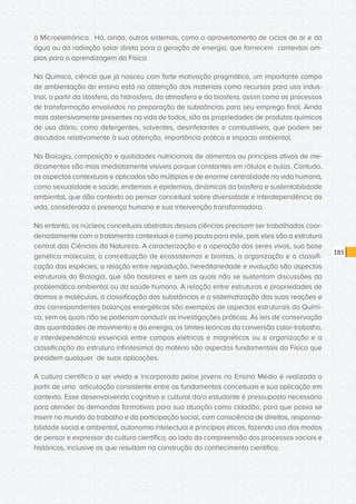 CONSULTA PÚBLICA CONSULTA PÚBLICA CONSULTA PÚBLICA
CONSULTA PÚBLICA CONSULTA PÚBLICA CONSULTA PÚBLICA
CONSULTA PÚBLICA CONSULTA PÚBLICA CONSULTA PÚBLICA
CONSULTA PÚBLICA CONSULTA PÚBLICA CONSULTA PÚBLICA
CONSULTA PÚBLICA CONSULTA PÚBLICA CONSULTA PÚBLICA
CONSULTA PÚBLICA CONSULTA PÚBLICA CONSULTA PÚBLICA
CONSULTA PÚBLICA CONSULTA PÚBLICA CONSULTA PÚBLICA
CONSULTA PÚBLICA CONSULTA PÚBLICA CONSULTA PÚBLICA
CONSULTA PÚBLICA CONSULTA PÚBLICA CONSULTA PÚBLICA
CONSULTA PÚBLICA CONSULTA PÚBLICA CONSULTA PÚBLICA
CONSULTA PÚBLICA CONSULTA PÚBLICA CONSULTA PÚBLICA
CONSULTA PÚBLICA CONSULTA PÚBLICA CONSULTA PÚBLICA
CONSULTA PÚBLICA CONSULTA PÚBLICA CONSULTA PÚBLICA
CONSULTA PÚBLICA CONSULTA PÚBLICA CONSULTA PÚBLICA
CONSULTA PÚBLICA CONSULTA PÚBLICA CONSULTA PÚBLICA
CONSULTA PÚBLICA CONSULTA PÚBLICA CONSULTA PÚBLICA
CONSULTA PÚBLICA CONSULTA PÚBLICA CONSULTA PÚBLICA
CONSULTA PÚBLICA CONSULTA PÚBLICA CONSULTA PÚBLICA
CONSULTA PÚBLICA CONSULTA PÚBLICA CONSULTA PÚBLICA
CONSULTA PÚBLICA CONSULTA PÚBLICA CONSULTA PÚBLICA
CONSULTA PÚBLICA CONSULTA PÚBLICA CONSULTA PÚBLICA
CONSULTA PÚBLICA CONSULTA PÚBLICA CONSULTA PÚBLICA
CONSULTA PÚBLICA CONSULTA PÚBLICA CONSULTA PÚBLICA
CONSULTA PÚBLICA CONSULTA PÚBLICA CONSULTA PÚBLICA
CONSULTA PÚBLICA CONSULTA PÚBLICA CONSULTA PÚBLICA
CONSULTA PÚBLICA CONSULTA PÚBLICA CONSULTA PÚBLICA
CONSULTA PÚBLICA CONSULTA PÚBLICA CONSULTA PÚBLICA
CONSULTA PÚBLICA CONSULTA PÚBLICA CONSULTA PÚBLICA
CONSULTA PÚBLICA CONSULTA PÚBLICA CONSULTA PÚBLICA
CONSULTA PÚBLICA CONSULTA PÚBLICA CONSULTA PÚBLICA
CONSULTA PÚBLICA CONSULTA PÚBLICA CONSULTA PÚBLICA
CONSULTA PÚBLICA CONSULTA PÚBLICA CONSULTA PÚBLICA
CONSULTA PÚBLICA CONSULTA PÚBLICA CONSULTA PÚBLICA
CONSULTA PÚBLICA CONSULTA PÚBLICA CONSULTA PÚBLICA
185
à Microeletrônica. Há, ainda, outros sistemas, como o aproveitamento de ciclos de ar e da
água ou da radiação solar direta para a geração de energia, que fornecem contextos am-
plos para a aprendizagem da Física.
Na Química, ciência que já nasceu com forte motivação pragmática, um importante campo
de ambientação do ensino está na obtenção dos materiais como recursos para uso indus-
trial, a partir da litosfera, da hidrosfera, da atmosfera e da biosfera, assim como os processos
de transformação envolvidos na preparação de substâncias para seu emprego final. Ainda
mais ostensivamente presentes na vida de todos, são as propriedades de produtos químicos
de uso diário, como detergentes, solventes, desinfetantes e combustíveis, que podem ser
discutidos relativamente à sua obtenção, importância prática e impacto ambiental.
Na Biologia, composição e qualidades nutricionais de alimentos ou princípios ativos de me-
dicamentos são mais imediatamente visíveis porque constantes em rótulos e bulas. Contudo,
os aspectos contextuais e aplicados são múltiplos e de enorme centralidade na vida humana,
como sexualidade e saúde, endemias e epidemias, dinâmicas da biosfera e sustentabilidade
ambiental, que dão contexto ao pensar conceitual sobre diversidade e interdependência da
vida, considerada a presença humana e sua intervenção transformadora.
No entanto, os núcleos conceituais abstratos dessas ciências precisam ser trabalhados coor-
denadamente com o tratamento contextual e como pauta para este, pois eles são a estrutura
central das Ciências da Natureza. A caracterização e a operação dos seres vivos, sua base
genética molecular, a conceituação de ecossistemas e biomas, a organização e a classifi-
cação das espécies, a relação entre reprodução, hereditariedade e evolução são aspectos
estruturais da Biologia, que são basilares e sem os quais não se sustentam discussões da
problemática ambiental ou da saúde humana. A relação entre estruturas e propriedades de
átomos e moléculas, a classificação das substâncias e a sistematização das suas reações e
dos correspondentes balanços energéticos são exemplos de aspectos estruturais da Quími-
ca, sem os quais não se poderiam conduzir as investigações práticas. As leis de conservação
das quantidades de movimento e da energia, os limites teóricos da conversão calor-trabalho,
a interdependência essencial entre campos elétricos e magnéticos ou a organização e a
classificação da estrutura infinitesimal da matéria são aspectos fundamentais da Física que
presidem qualquer de suas aplicações.
A cultura científica a ser vivida e incorporada pelos jovens no Ensino Médio é realizada a
partir de uma articulação consistente entre os fundamentos conceituais e sua aplicação em
contexto. Esse desenvolvendo cognitivo e cultural do/a estudante é pressuposto necessário
para atender às demandas formativas para sua atuação como cidadão, para que possa se
inserir no mundo do trabalho e da participação social, com consciência de direitos, responsa-
bilidade social e ambiental, autonomia intelectual e princípios éticos, fazendo uso dos modos
de pensar e expressar da cultura científica, ao lado da compreensão dos processos sociais e
históricos, inclusive os que resultam na construção do conhecimento científico.
 