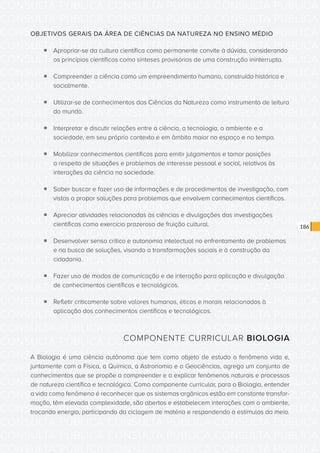 CONSULTA PÚBLICA CONSULTA PÚBLICA CONSULTA PÚBLICA
CONSULTA PÚBLICA CONSULTA PÚBLICA CONSULTA PÚBLICA
CONSULTA PÚBLICA CONSULTA PÚBLICA CONSULTA PÚBLICA
CONSULTA PÚBLICA CONSULTA PÚBLICA CONSULTA PÚBLICA
CONSULTA PÚBLICA CONSULTA PÚBLICA CONSULTA PÚBLICA
CONSULTA PÚBLICA CONSULTA PÚBLICA CONSULTA PÚBLICA
CONSULTA PÚBLICA CONSULTA PÚBLICA CONSULTA PÚBLICA
CONSULTA PÚBLICA CONSULTA PÚBLICA CONSULTA PÚBLICA
CONSULTA PÚBLICA CONSULTA PÚBLICA CONSULTA PÚBLICA
CONSULTA PÚBLICA CONSULTA PÚBLICA CONSULTA PÚBLICA
CONSULTA PÚBLICA CONSULTA PÚBLICA CONSULTA PÚBLICA
CONSULTA PÚBLICA CONSULTA PÚBLICA CONSULTA PÚBLICA
CONSULTA PÚBLICA CONSULTA PÚBLICA CONSULTA PÚBLICA
CONSULTA PÚBLICA CONSULTA PÚBLICA CONSULTA PÚBLICA
CONSULTA PÚBLICA CONSULTA PÚBLICA CONSULTA PÚBLICA
CONSULTA PÚBLICA CONSULTA PÚBLICA CONSULTA PÚBLICA
CONSULTA PÚBLICA CONSULTA PÚBLICA CONSULTA PÚBLICA
CONSULTA PÚBLICA CONSULTA PÚBLICA CONSULTA PÚBLICA
CONSULTA PÚBLICA CONSULTA PÚBLICA CONSULTA PÚBLICA
CONSULTA PÚBLICA CONSULTA PÚBLICA CONSULTA PÚBLICA
CONSULTA PÚBLICA CONSULTA PÚBLICA CONSULTA PÚBLICA
CONSULTA PÚBLICA CONSULTA PÚBLICA CONSULTA PÚBLICA
CONSULTA PÚBLICA CONSULTA PÚBLICA CONSULTA PÚBLICA
CONSULTA PÚBLICA CONSULTA PÚBLICA CONSULTA PÚBLICA
CONSULTA PÚBLICA CONSULTA PÚBLICA CONSULTA PÚBLICA
CONSULTA PÚBLICA CONSULTA PÚBLICA CONSULTA PÚBLICA
CONSULTA PÚBLICA CONSULTA PÚBLICA CONSULTA PÚBLICA
CONSULTA PÚBLICA CONSULTA PÚBLICA CONSULTA PÚBLICA
CONSULTA PÚBLICA CONSULTA PÚBLICA CONSULTA PÚBLICA
CONSULTA PÚBLICA CONSULTA PÚBLICA CONSULTA PÚBLICA
CONSULTA PÚBLICA CONSULTA PÚBLICA CONSULTA PÚBLICA
CONSULTA PÚBLICA CONSULTA PÚBLICA CONSULTA PÚBLICA
CONSULTA PÚBLICA CONSULTA PÚBLICA CONSULTA PÚBLICA
CONSULTA PÚBLICA CONSULTA PÚBLICA CONSULTA PÚBLICA
186
OBJETIVOS GERAIS DA ÁREA DE CIÊNCIAS DA NATUREZA NO ENSINO MÉDIO
ƒƒ Apropriar-se da cultura científica como permanente convite à dúvida, considerando
os princípios científicos como sínteses provisórias de uma construção ininterrupta.
ƒƒ Compreender a ciência como um empreendimento humano, construído histórica e
socialmente.
ƒƒ Utilizar-se de conhecimentos das Ciências da Natureza como instrumento de leitura
do mundo.
ƒƒ Interpretar e discutir relações entre a ciência, a tecnologia, o ambiente e a
sociedade, em seu próprio contexto e em âmbito maior no espaço e no tempo.
ƒƒ Mobilizar conhecimentos científicos para emitir julgamentos e tomar posições
a respeito de situações e problemas de interesse pessoal e social, relativos às
interações da ciência na sociedade.
ƒƒ Saber buscar e fazer uso de informações e de procedimentos de investigação, com
vistas a propor soluções para problemas que envolvem conhecimentos científicos.
ƒƒ Apreciar atividades relacionadas às ciências e divulgações das investigações
científicas como exercício prazeroso de fruição cultural.
ƒƒ Desenvolver senso crítico e autonomia intelectual no enfrentamento de problemas
e na busca de soluções, visando a transformações sociais e à construção da
cidadania.
ƒƒ Fazer uso de modos de comunicação e de interação para aplicação e divulgação
de conhecimentos científicos e tecnológicos.
ƒƒ Refletir criticamente sobre valores humanos, éticos e morais relacionados à
aplicação dos conhecimentos científicos e tecnológicos.
COMPONENTE CURRICULAR BIOLOGIA
A Biologia é uma ciência autônoma que tem como objeto de estudo o fenômeno vida e,
juntamente com a Física, a Química, a Astronomia e a Geociências, agrega um conjunto de
conhecimentos que se propõe a compreender e a explicar fenômenos naturais e processos
de natureza científica e tecnológica. Como componente curricular, para a Biologia, entender
a vida como fenômeno é reconhecer que os sistemas orgânicos estão em constante transfor-
mação, têm elevada complexidade, são abertos e estabelecem interações com o ambiente,
trocando energia, participando da ciclagem de matéria e respondendo a estímulos do meio.
 