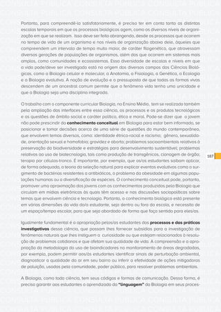 CONSULTA PÚBLICA CONSULTA PÚBLICA CONSULTA PÚBLICA
CONSULTA PÚBLICA CONSULTA PÚBLICA CONSULTA PÚBLICA
CONSULTA PÚBLICA CONSULTA PÚBLICA CONSULTA PÚBLICA
CONSULTA PÚBLICA CONSULTA PÚBLICA CONSULTA PÚBLICA
CONSULTA PÚBLICA CONSULTA PÚBLICA CONSULTA PÚBLICA
CONSULTA PÚBLICA CONSULTA PÚBLICA CONSULTA PÚBLICA
CONSULTA PÚBLICA CONSULTA PÚBLICA CONSULTA PÚBLICA
CONSULTA PÚBLICA CONSULTA PÚBLICA CONSULTA PÚBLICA
CONSULTA PÚBLICA CONSULTA PÚBLICA CONSULTA PÚBLICA
CONSULTA PÚBLICA CONSULTA PÚBLICA CONSULTA PÚBLICA
CONSULTA PÚBLICA CONSULTA PÚBLICA CONSULTA PÚBLICA
CONSULTA PÚBLICA CONSULTA PÚBLICA CONSULTA PÚBLICA
CONSULTA PÚBLICA CONSULTA PÚBLICA CONSULTA PÚBLICA
CONSULTA PÚBLICA CONSULTA PÚBLICA CONSULTA PÚBLICA
CONSULTA PÚBLICA CONSULTA PÚBLICA CONSULTA PÚBLICA
CONSULTA PÚBLICA CONSULTA PÚBLICA CONSULTA PÚBLICA
CONSULTA PÚBLICA CONSULTA PÚBLICA CONSULTA PÚBLICA
CONSULTA PÚBLICA CONSULTA PÚBLICA CONSULTA PÚBLICA
CONSULTA PÚBLICA CONSULTA PÚBLICA CONSULTA PÚBLICA
CONSULTA PÚBLICA CONSULTA PÚBLICA CONSULTA PÚBLICA
CONSULTA PÚBLICA CONSULTA PÚBLICA CONSULTA PÚBLICA
CONSULTA PÚBLICA CONSULTA PÚBLICA CONSULTA PÚBLICA
CONSULTA PÚBLICA CONSULTA PÚBLICA CONSULTA PÚBLICA
CONSULTA PÚBLICA CONSULTA PÚBLICA CONSULTA PÚBLICA
CONSULTA PÚBLICA CONSULTA PÚBLICA CONSULTA PÚBLICA
CONSULTA PÚBLICA CONSULTA PÚBLICA CONSULTA PÚBLICA
CONSULTA PÚBLICA CONSULTA PÚBLICA CONSULTA PÚBLICA
CONSULTA PÚBLICA CONSULTA PÚBLICA CONSULTA PÚBLICA
CONSULTA PÚBLICA CONSULTA PÚBLICA CONSULTA PÚBLICA
CONSULTA PÚBLICA CONSULTA PÚBLICA CONSULTA PÚBLICA
CONSULTA PÚBLICA CONSULTA PÚBLICA CONSULTA PÚBLICA
CONSULTA PÚBLICA CONSULTA PÚBLICA CONSULTA PÚBLICA
CONSULTA PÚBLICA CONSULTA PÚBLICA CONSULTA PÚBLICA
CONSULTA PÚBLICA CONSULTA PÚBLICA CONSULTA PÚBLICA
187
Portanto, para compreendê-la satisfatoriamente, é preciso ter em conta tanto as distintas
escalas temporais em que os processos biológicos agem, como os diversos níveis de organi-
zação em que se realizam. Isso deve ser feito abrangendo, desde os processos que ocorrem
no tempo de vida de um organismo e nos níveis de organização abaixo dele, àqueles que
compreendem um intervalo de tempo muito maior, de caráter filogenético, que atravessam
diversas gerações de populações de organismos, além dos que ocorrem em sistemas mais
amplos, como comunidades e ecossistemas. Essa diversidade de escalas e níveis em que
a vida pode/deve ser investigada está na origem dos diversos campos das Ciências Bioló-
gicas, como a Biologia celular e molecular, a Anatomia, a Fisiologia, a Genética, a Ecologia
e a Biologia evolutiva. A noção de evolução e o pressuposto de que todas as formas vivas
descendem de um ancestral comum permite que o fenômeno vida tenha uma unicidade e
que a Biologia seja uma disciplina integrada.
O trabalho com o componente curricular Biologia, no Ensino Médio, tem se realizado também
pela ampliação das interfaces entre essa ciência, os processos e os produtos tecnológicos
e as questões de âmbito social e caráter político, ético e moral. Pode-se dizer que o jovem
não pode prescindir do conhecimento conceitual em Biologia para estar bem informado, se
posicionar e tomar decisões acerca de uma série de questões do mundo contemporâneo,
que envolvem temas diversos, como: identidade étnico-racial e racismo; gênero, sexualida-
de, orientação sexual e homofobia; gravidez e aborto; problemas socioambientais relativos à
preservação da biodiversidade e estratégias para desenvolvimento sustentável; problemas
relativos ao uso de biotecnologia, tais como produção de transgênicos, clonagem de órgão;
terapia por células-tronco. É importante, por exemplo, que os/as estudantes saibam aplicar,
de forma adequada, a teoria da seleção natural para explicar eventos evolutivos como o sur-
gimento de bactérias resistentes a antibióticos, o problema da obesidade em algumas popu-
lações humanas ou a diversificação de espécies. O conhecimento conceitual pode, portanto,
promover uma aproximação dos jovens com os conhecimentos produzidos pela Biologia que
circulam em mídias eletrônicas às quais têm acesso e nas discussões sociopolíticas sobre
temas que envolvem ciência e tecnologia. Portanto, o conhecimento biológico está presente
em várias dimensões da vida do/a estudante, seja dentro ou fora da escola, e necessita de
um espaço/tempo escolar, para que seja abordado de forma que faça sentido para eles/as.
Igualmente fundamental é a apropriação pelos/as estudantes dos processos e das práticas
investigativas dessa ciência, que possam lhes fornecer subsídios para a investigação de
fenômenos naturais que lhes instiguem a curiosidade ou que estejam relacionados à resolu-
ção de problemas cotidianos e que afetam sua qualidade de vida. A compreensão e a apro-
priação da metodologia do uso de bioindicadores no monitoramento de áreas degradadas,
por exemplo, podem permitir aos/às estudantes identificar sinais de perturbação ambiental,
diagnosticar a qualidade do ar em seu bairro ou inferir a efetividade de ações mitigadoras
de poluição, usadas pela comunidade, poder público, para resolver problemas ambientais.
A Biologia, como toda ciência, tem seus códigos e formas de comunicação. Dessa forma, é
preciso garantir aos estudantes o aprendizado da “linguagem” da Biologia em seus proces-
 