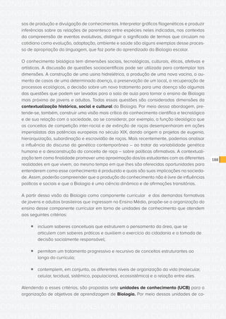 CONSULTA PÚBLICA CONSULTA PÚBLICA CONSULTA PÚBLICA
CONSULTA PÚBLICA CONSULTA PÚBLICA CONSULTA PÚBLICA
CONSULTA PÚBLICA CONSULTA PÚBLICA CONSULTA PÚBLICA
CONSULTA PÚBLICA CONSULTA PÚBLICA CONSULTA PÚBLICA
CONSULTA PÚBLICA CONSULTA PÚBLICA CONSULTA PÚBLICA
CONSULTA PÚBLICA CONSULTA PÚBLICA CONSULTA PÚBLICA
CONSULTA PÚBLICA CONSULTA PÚBLICA CONSULTA PÚBLICA
CONSULTA PÚBLICA CONSULTA PÚBLICA CONSULTA PÚBLICA
CONSULTA PÚBLICA CONSULTA PÚBLICA CONSULTA PÚBLICA
CONSULTA PÚBLICA CONSULTA PÚBLICA CONSULTA PÚBLICA
CONSULTA PÚBLICA CONSULTA PÚBLICA CONSULTA PÚBLICA
CONSULTA PÚBLICA CONSULTA PÚBLICA CONSULTA PÚBLICA
CONSULTA PÚBLICA CONSULTA PÚBLICA CONSULTA PÚBLICA
CONSULTA PÚBLICA CONSULTA PÚBLICA CONSULTA PÚBLICA
CONSULTA PÚBLICA CONSULTA PÚBLICA CONSULTA PÚBLICA
CONSULTA PÚBLICA CONSULTA PÚBLICA CONSULTA PÚBLICA
CONSULTA PÚBLICA CONSULTA PÚBLICA CONSULTA PÚBLICA
CONSULTA PÚBLICA CONSULTA PÚBLICA CONSULTA PÚBLICA
CONSULTA PÚBLICA CONSULTA PÚBLICA CONSULTA PÚBLICA
CONSULTA PÚBLICA CONSULTA PÚBLICA CONSULTA PÚBLICA
CONSULTA PÚBLICA CONSULTA PÚBLICA CONSULTA PÚBLICA
CONSULTA PÚBLICA CONSULTA PÚBLICA CONSULTA PÚBLICA
CONSULTA PÚBLICA CONSULTA PÚBLICA CONSULTA PÚBLICA
CONSULTA PÚBLICA CONSULTA PÚBLICA CONSULTA PÚBLICA
CONSULTA PÚBLICA CONSULTA PÚBLICA CONSULTA PÚBLICA
CONSULTA PÚBLICA CONSULTA PÚBLICA CONSULTA PÚBLICA
CONSULTA PÚBLICA CONSULTA PÚBLICA CONSULTA PÚBLICA
CONSULTA PÚBLICA CONSULTA PÚBLICA CONSULTA PÚBLICA
CONSULTA PÚBLICA CONSULTA PÚBLICA CONSULTA PÚBLICA
CONSULTA PÚBLICA CONSULTA PÚBLICA CONSULTA PÚBLICA
CONSULTA PÚBLICA CONSULTA PÚBLICA CONSULTA PÚBLICA
CONSULTA PÚBLICA CONSULTA PÚBLICA CONSULTA PÚBLICA
CONSULTA PÚBLICA CONSULTA PÚBLICA CONSULTA PÚBLICA
CONSULTA PÚBLICA CONSULTA PÚBLICA CONSULTA PÚBLICA
188
sos de produção e divulgação de conhecimentos. Interpretar gráficos filogenéticos e produzir
inferências sobre as relações de parentesco entre espécies neles indicadas, nos contextos
da compreensão de eventos evolutivos, distinguir o significado de termos que circulam no
cotidiano como evolução, adaptação, ambiente e saúde são alguns exemplos desse proces-
so de apropriação da linguagem, que faz parte do aprendizado da Biologia escolar.
O conhecimento biológico tem dimensões sociais, tecnológicas, culturais, éticas, afetivas e
artísticas. A discussão de questões sociocientíficas pode ser utilizada para contemplar tais
dimensões. A construção de uma usina hidrelétrica, a produção de uma nova vacina, o au-
mento de casos de uma determinada doença, a preservação de um local, a recuperação de
processos ecológicos, a decisão sobre um novo tratamento para uma doença são algumas
das questões que podem ser levadas para a sala de aula para tornar o ensino de Biologia
mais próximo de jovens e adultos. Todas essas questões são consideradas dimensões da
contextualização histórica, social e cultural da Biologia. Por meio dessa abordagem, pre-
tende-se, também, construir uma visão mais crítica do conhecimento científico e tecnológico
e de sua relação com a sociedade, ao se considerar, por exemplo, a função ideológica que
os conceitos de competição inter-racial e de extinção de raças desempenharam em ações
imperialistas das potências europeias no século XIX, dando origem a projetos de eugenia,
hierarquização, subordinação e escravidão de raças. Mais recentemente, podemos analisar
a influência do discurso da genética contemporânea – ao tratar da variabilidade genética
humana e a desconstrução do conceito de raça – sobre políticas afirmativas. A contextuali-
zação tem como finalidade promover uma aproximação dos/as estudantes com as diferentes
realidades em que vivem, ao mesmo tempo em que lhes são oferecidas oportunidades para
entenderem como esse conhecimento é produzido e quais são suas implicações na socieda-
de. Assim, poderão compreender que a produção do conhecimento não é livre de influências
políticas e sociais e que a Biologia é uma ciência dinâmica e de afirmações transitórias.
A partir dessa visão da Biologia como componente curricular e das demandas formativas
de jovens e adultos brasileiros que ingressam no Ensino Médio, propõe-se a organização do
ensino desse componente curricular em torno de unidades de conhecimento que atendem
aos seguintes critérios:
ƒƒ incluam saberes conceituais que estruturem o pensamento da área, que se
articulem com saberes práticos e auxiliem o exercício da cidadania e a tomada de
decisão socialmente responsável;
ƒƒ permitam um tratamento progressivo e recursivo de conceitos estruturantes ao
longo do currículo;
ƒƒ contemplem, em conjunto, os diferentes níveis de organização da vida (molecular,
celular, tecidual, sistêmico, populacional, ecossistêmico) e a relação entre eles.
Atendendo a esses critérios, são propostas sete unidades de conhecimento (UCB) para a
organização de objetivos de aprendizagem de Biologia. Por meio dessas unidades de co-
 