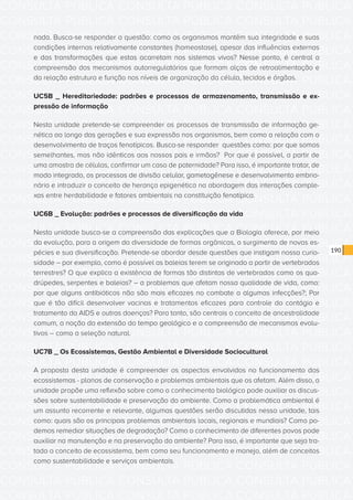 CONSULTA PÚBLICA CONSULTA PÚBLICA CONSULTA PÚBLICA
CONSULTA PÚBLICA CONSULTA PÚBLICA CONSULTA PÚBLICA
CONSULTA PÚBLICA CONSULTA PÚBLICA CONSULTA PÚBLICA
CONSULTA PÚBLICA CONSULTA PÚBLICA CONSULTA PÚBLICA
CONSULTA PÚBLICA CONSULTA PÚBLICA CONSULTA PÚBLICA
CONSULTA PÚBLICA CONSULTA PÚBLICA CONSULTA PÚBLICA
CONSULTA PÚBLICA CONSULTA PÚBLICA CONSULTA PÚBLICA
CONSULTA PÚBLICA CONSULTA PÚBLICA CONSULTA PÚBLICA
CONSULTA PÚBLICA CONSULTA PÚBLICA CONSULTA PÚBLICA
CONSULTA PÚBLICA CONSULTA PÚBLICA CONSULTA PÚBLICA
CONSULTA PÚBLICA CONSULTA PÚBLICA CONSULTA PÚBLICA
CONSULTA PÚBLICA CONSULTA PÚBLICA CONSULTA PÚBLICA
CONSULTA PÚBLICA CONSULTA PÚBLICA CONSULTA PÚBLICA
CONSULTA PÚBLICA CONSULTA PÚBLICA CONSULTA PÚBLICA
CONSULTA PÚBLICA CONSULTA PÚBLICA CONSULTA PÚBLICA
CONSULTA PÚBLICA CONSULTA PÚBLICA CONSULTA PÚBLICA
CONSULTA PÚBLICA CONSULTA PÚBLICA CONSULTA PÚBLICA
CONSULTA PÚBLICA CONSULTA PÚBLICA CONSULTA PÚBLICA
CONSULTA PÚBLICA CONSULTA PÚBLICA CONSULTA PÚBLICA
CONSULTA PÚBLICA CONSULTA PÚBLICA CONSULTA PÚBLICA
CONSULTA PÚBLICA CONSULTA PÚBLICA CONSULTA PÚBLICA
CONSULTA PÚBLICA CONSULTA PÚBLICA CONSULTA PÚBLICA
CONSULTA PÚBLICA CONSULTA PÚBLICA CONSULTA PÚBLICA
CONSULTA PÚBLICA CONSULTA PÚBLICA CONSULTA PÚBLICA
CONSULTA PÚBLICA CONSULTA PÚBLICA CONSULTA PÚBLICA
CONSULTA PÚBLICA CONSULTA PÚBLICA CONSULTA PÚBLICA
CONSULTA PÚBLICA CONSULTA PÚBLICA CONSULTA PÚBLICA
CONSULTA PÚBLICA CONSULTA PÚBLICA CONSULTA PÚBLICA
CONSULTA PÚBLICA CONSULTA PÚBLICA CONSULTA PÚBLICA
CONSULTA PÚBLICA CONSULTA PÚBLICA CONSULTA PÚBLICA
CONSULTA PÚBLICA CONSULTA PÚBLICA CONSULTA PÚBLICA
CONSULTA PÚBLICA CONSULTA PÚBLICA CONSULTA PÚBLICA
CONSULTA PÚBLICA CONSULTA PÚBLICA CONSULTA PÚBLICA
CONSULTA PÚBLICA CONSULTA PÚBLICA CONSULTA PÚBLICA
190
nada. Busca-se responder a questão: como os organismos mantêm sua integridade e suas
condições internas relativamente constantes (homeostase), apesar das influências externas
e das transformações que estas acarretam nos sistemas vivos? Nesse ponto, é central a
compreensão dos mecanismos autorregulatórios que formam alças de retroalimentação e
da relação estrutura e função nos níveis de organização da célula, tecidos e órgãos.
UC5B _ Hereditariedade: padrões e processos de armazenamento, transmissão e ex-
pressão de informação
Nesta unidade pretende-se compreender os processos de transmissão de informação ge-
nética ao longo das gerações e sua expressão nos organismos, bem como a relação com o
desenvolvimento de traços fenotípicos. Busca-se responder questões como: por que somos
semelhantes, mas não idênticos aos nossos pais e irmãos? Por que é possível, a partir de
uma amostra de células, confirmar um caso de paternidade? Para isso, é importante tratar, de
modo integrado, os processos de divisão celular, gametogênese e desenvolvimento embrio-
nário e introduzir o conceito de herança epigenética na abordagem das interações comple-
xas entre herdabilidade e fatores ambientais na constituição fenotípica.
UC6B _ Evolução: padrões e processos de diversificação da vida
Nesta unidade busca-se a compreensão das explicações que a Biologia oferece, por meio
da evolução, para a origem da diversidade de formas orgânicas, o surgimento de novas es-
pécies e sua diversificação. Pretende-se abordar desde questões que instigam nossa curio-
sidade – por exemplo, como é possível as baleias terem se originado a partir de vertebrados
terrestres? O que explica a existência de formas tão distintas de vertebrados como os qua-
drúpedes, serpentes e baleias? – a problemas que afetam nossa qualidade de vida, como:
por que alguns antibióticos não são mais eficazes no combate a algumas infecções?; Por
que é tão difícil desenvolver vacinas e tratamentos eficazes para controle do contágio e
tratamento da AIDS e outras doenças? Para tanto, são centrais o conceito de ancestralidade
comum, a noção da extensão do tempo geológico e a compreensão de mecanismos evolu-
tivos – como a seleção natural.
UC7B _ Os Ecossistemas, Gestão Ambiental e Diversidade Sociocultural
A proposta desta unidade é compreender os aspectos envolvidos no funcionamento dos
ecossistemas - planos de conservação e problemas ambientais que os afetam. Além disso, a
unidade propõe uma reflexão sobre como o conhecimento biológico pode auxiliar as discus-
sões sobre sustentabilidade e preservação do ambiente. Como a problemática ambiental é
um assunto recorrente e relevante, algumas questões serão discutidas nessa unidade, tais
como: quais são os principais problemas ambientais locais, regionais e mundiais? Como po-
demos remediar situações de degradação? Como o conhecimento de diferentes povos pode
auxiliar na manutenção e na preservação do ambiente? Para isso, é importante que seja tra-
tado o conceito de ecossistema, bem como seu funcionamento e manejo, além de conceitos
como sustentabilidade e serviços ambientais.
 