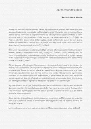 CONSULTA PÚBLICA CONSULTA PÚBLICA CONSULTA PÚBLICA
CONSULTA PÚBLICA CONSULTA PÚBLICA CONSULTA PÚBLICA
CONSULTA PÚBLICA CONSULTA PÚBLICA CONSULTA PÚBLICA
CONSULTA PÚBLICA CONSULTA PÚBLICA CONSULTA PÚBLICA
CONSULTA PÚBLICA CONSULTA PÚBLICA CONSULTA PÚBLICA
CONSULTA PÚBLICA CONSULTA PÚBLICA CONSULTA PÚBLICA
CONSULTA PÚBLICA CONSULTA PÚBLICA CONSULTA PÚBLICA
CONSULTA PÚBLICA CONSULTA PÚBLICA CONSULTA PÚBLICA
CONSULTA PÚBLICA CONSULTA PÚBLICA CONSULTA PÚBLICA
CONSULTA PÚBLICA CONSULTA PÚBLICA CONSULTA PÚBLICA
CONSULTA PÚBLICA CONSULTA PÚBLICA CONSULTA PÚBLICA
CONSULTA PÚBLICA CONSULTA PÚBLICA CONSULTA PÚBLICA
CONSULTA PÚBLICA CONSULTA PÚBLICA CONSULTA PÚBLICA
CONSULTA PÚBLICA CONSULTA PÚBLICA CONSULTA PÚBLICA
CONSULTA PÚBLICA CONSULTA PÚBLICA CONSULTA PÚBLICA
CONSULTA PÚBLICA CONSULTA PÚBLICA CONSULTA PÚBLICA
CONSULTA PÚBLICA CONSULTA PÚBLICA CONSULTA PÚBLICA
CONSULTA PÚBLICA CONSULTA PÚBLICA CONSULTA PÚBLICA
CONSULTA PÚBLICA CONSULTA PÚBLICA CONSULTA PÚBLICA
CONSULTA PÚBLICA CONSULTA PÚBLICA CONSULTA PÚBLICA
CONSULTA PÚBLICA CONSULTA PÚBLICA CONSULTA PÚBLICA
CONSULTA PÚBLICA CONSULTA PÚBLICA CONSULTA PÚBLICA
CONSULTA PÚBLICA CONSULTA PÚBLICA CONSULTA PÚBLICA
CONSULTA PÚBLICA CONSULTA PÚBLICA CONSULTA PÚBLICA
CONSULTA PÚBLICA CONSULTA PÚBLICA CONSULTA PÚBLICA
CONSULTA PÚBLICA CONSULTA PÚBLICA CONSULTA PÚBLICA
CONSULTA PÚBLICA CONSULTA PÚBLICA CONSULTA PÚBLICA
CONSULTA PÚBLICA CONSULTA PÚBLICA CONSULTA PÚBLICA
CONSULTA PÚBLICA CONSULTA PÚBLICA CONSULTA PÚBLICA
CONSULTA PÚBLICA CONSULTA PÚBLICA CONSULTA PÚBLICA
CONSULTA PÚBLICA CONSULTA PÚBLICA CONSULTA PÚBLICA
CONSULTA PÚBLICA CONSULTA PÚBLICA CONSULTA PÚBLICA
CONSULTA PÚBLICA CONSULTA PÚBLICA CONSULTA PÚBLICA
CONSULTA PÚBLICA CONSULTA PÚBLICA CONSULTA PÚBLICA
Apresentando a Base
Renato Janine Ribeiro
A base é a base. Ou, melhor dizendo: a Base Nacional Comum, prevista na Constituição para
o ensino fundamental e ampliada, no Plano Nacional de Educação, para o ensino médio, é
a base para a renovação e o aprimoramento da educação básica como um todo. E, como
se tornou mais ou menos consensual que sem um forte investimento na educação básica o
País não atenderá aos desafios de formação pessoal, profissional e cidadã de seus jovens,
a Base Nacional Comum assume um forte sentido estratégico nas ações de todos os educa-
dores, bem como gestores de educação, do Brasil.
Dois rumos importantes serão abertos pela BNC: primeiro, a formação tanto inicial quanto conti-
nuada dos nossos professores mudará de figura; segundo, o material didático deverá passar por
mudanças significativas, tanto pela incorporação de elementos audiovisuais (e também apenas
áudio, ou apenas visuais) quanto pela presença dos conteúdos específicos que as redes autôno-
mas de educação agregarão.
E é por isso que o Ministério da Educação, após intenso e dedicado trabalho das equipes for-
madas pela Secretaria de Educação Básica, apresenta à sociedade essa versão inicial, para
amplo debate, do que poderá ser a Base Nacional Comum. Importa salientar que as equipes
tiveram plena autonomia e que, por isso mesmo, essa versão não representa a posição do
Ministério, ou do Conselho Nacional de Educação, a quem caberá por lei a tarefa de aprovar
sua versão inicial. Mas ela é fruto de um trabalho intenso, empenhado, digno de elogios, e
por isso faço questão de agradecer a todas as equipes por sua contribuição.
Agora é a vez da sociedade – melhor dizendo, das várias comunidades de pesquisadores e
docentes e também da sociedade como um todo. Para construirmos a melhor Base possível,
será necessária a participação de todos os que queiram se pronunciar sobre qual é a melhor
formação de nossos jovens.
Aguardamos a discussão para, depois, podermos encaminhar ao CNE uma versão segunda,
para que se norteie o ensino, o aprendizado, a formação docente e o material didático em
nossa sociedade.
Leiam, critiquem, comentem, sugiram, proponham! Estamos construindo o futuro do Brasil.
 