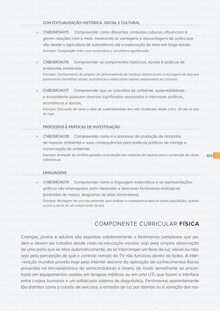 CONSULTA PÚBLICA CONSULTA PÚBLICA CONSULTA PÚBLICA
CONSULTA PÚBLICA CONSULTA PÚBLICA CONSULTA PÚBLICA
CONSULTA PÚBLICA CONSULTA PÚBLICA CONSULTA PÚBLICA
CONSULTA PÚBLICA CONSULTA PÚBLICA CONSULTA PÚBLICA
CONSULTA PÚBLICA CONSULTA PÚBLICA CONSULTA PÚBLICA
CONSULTA PÚBLICA CONSULTA PÚBLICA CONSULTA PÚBLICA
CONSULTA PÚBLICA CONSULTA PÚBLICA CONSULTA PÚBLICA
CONSULTA PÚBLICA CONSULTA PÚBLICA CONSULTA PÚBLICA
CONSULTA PÚBLICA CONSULTA PÚBLICA CONSULTA PÚBLICA
CONSULTA PÚBLICA CONSULTA PÚBLICA CONSULTA PÚBLICA
CONSULTA PÚBLICA CONSULTA PÚBLICA CONSULTA PÚBLICA
CONSULTA PÚBLICA CONSULTA PÚBLICA CONSULTA PÚBLICA
CONSULTA PÚBLICA CONSULTA PÚBLICA CONSULTA PÚBLICA
CONSULTA PÚBLICA CONSULTA PÚBLICA CONSULTA PÚBLICA
CONSULTA PÚBLICA CONSULTA PÚBLICA CONSULTA PÚBLICA
CONSULTA PÚBLICA CONSULTA PÚBLICA CONSULTA PÚBLICA
CONSULTA PÚBLICA CONSULTA PÚBLICA CONSULTA PÚBLICA
CONSULTA PÚBLICA CONSULTA PÚBLICA CONSULTA PÚBLICA
CONSULTA PÚBLICA CONSULTA PÚBLICA CONSULTA PÚBLICA
CONSULTA PÚBLICA CONSULTA PÚBLICA CONSULTA PÚBLICA
CONSULTA PÚBLICA CONSULTA PÚBLICA CONSULTA PÚBLICA
CONSULTA PÚBLICA CONSULTA PÚBLICA CONSULTA PÚBLICA
CONSULTA PÚBLICA CONSULTA PÚBLICA CONSULTA PÚBLICA
CONSULTA PÚBLICA CONSULTA PÚBLICA CONSULTA PÚBLICA
CONSULTA PÚBLICA CONSULTA PÚBLICA CONSULTA PÚBLICA
CONSULTA PÚBLICA CONSULTA PÚBLICA CONSULTA PÚBLICA
CONSULTA PÚBLICA CONSULTA PÚBLICA CONSULTA PÚBLICA
CONSULTA PÚBLICA CONSULTA PÚBLICA CONSULTA PÚBLICA
CONSULTA PÚBLICA CONSULTA PÚBLICA CONSULTA PÚBLICA
CONSULTA PÚBLICA CONSULTA PÚBLICA CONSULTA PÚBLICA
CONSULTA PÚBLICA CONSULTA PÚBLICA CONSULTA PÚBLICA
CONSULTA PÚBLICA CONSULTA PÚBLICA CONSULTA PÚBLICA
CONSULTA PÚBLICA CONSULTA PÚBLICA CONSULTA PÚBLICA
CONSULTA PÚBLICA CONSULTA PÚBLICA CONSULTA PÚBLICA
203
CONTEXTUALIZAÇÃO HISTÓRICA, SOCIAL E CULTURAL
»» CNBI3MOA015	 Compreender como diferentes contextos culturais influenciam e
geram relações com o meio, mostrando as vantagens e desvantagens de ações que
vão desde a agricultura de subsistência até a exploração do meio em larga escala.
Exemplo: Comparação entre uma monocultura e um sistema agroflorestal.
»» CNBI3MOA016	 Compreender os componentes históricos, sociais e políticos de
problemas ambientais.
Exemplo: Conhecimento de projetos de gerenciamento de resíduos sólidos (como a reciclagem de lixo) que
promoveram benefícios sociais, econômicos e rediscutiram valores relacionados ao consumo.
»» CNBI3MOA017	 Compreender que os conceitos de ambiente, sustentabilidade
e ecossistema possuem diversos significados associados a interesses políticos,
econômicos e sociais.
Exemplo: Discussão de como a ideia de sustentabilidade tem sido modificada desde a Eco -92 até os dias
de hoje.
PROCESSOS E PRÁTICAS DE INVESTIGAÇÃO
»» CNBI3MOA018	 Compreender como é o processo de produção de relatórios
de impacto ambiental e suas consequências para políticas públicas de manejo e
conservação do ambiente.
Exemplo: Avaliação de conflitos gerados na produção dos relatórios de impacto para a construção de usinas
hidrelétricas.
LINGUAGENS
»» CNBI3MOA019	 Compreender como a linguagem matemática e as representações
gráficas são empregadas para interpretar e descrever fenômenos ecológicos
(pirâmides de massa, diagramas de teias alimentares).
Exemplo: Montagem de uma teia alimentar para analisar a consequência para as outras populações, quando
ocorre a perda de um componente da teia.
COMPONENTE CURRICULAR FÍSICA
Crianças, jovens e adultos são expostos cotidianamente a fenômenos complexos que po-
dem e devem ser tratados desde cedo na educação escolar, seja pela simples observação
de uma porta que se abre automaticamente, ao se interromper um feixe de luz, visível ou não,
seja pela percepção de que o controle remoto da TV não funciona dentro do bolso. A inter-
-relação mundial provida hoje pela Internet decorre da aplicação de conhecimentos físicos
presentes na microeletrônica de semicondutores e lasers, de modo semelhante ao encon-
trado em equipamentos usados em terapias médicas ou em uma UTI, que fazem a interface
entre corpos humanos e um sofisticado sistema de diagnóstico. Fenômenos aparentemente
tão distintos como a colisão de veículos, a emissão de luz por átomos ou a variação das ma-
 