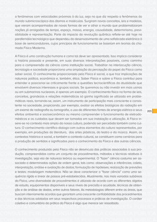 CONSULTA PÚBLICA CONSULTA PÚBLICA CONSULTA PÚBLICA
CONSULTA PÚBLICA CONSULTA PÚBLICA CONSULTA PÚBLICA
CONSULTA PÚBLICA CONSULTA PÚBLICA CONSULTA PÚBLICA
CONSULTA PÚBLICA CONSULTA PÚBLICA CONSULTA PÚBLICA
CONSULTA PÚBLICA CONSULTA PÚBLICA CONSULTA PÚBLICA
CONSULTA PÚBLICA CONSULTA PÚBLICA CONSULTA PÚBLICA
CONSULTA PÚBLICA CONSULTA PÚBLICA CONSULTA PÚBLICA
CONSULTA PÚBLICA CONSULTA PÚBLICA CONSULTA PÚBLICA
CONSULTA PÚBLICA CONSULTA PÚBLICA CONSULTA PÚBLICA
CONSULTA PÚBLICA CONSULTA PÚBLICA CONSULTA PÚBLICA
CONSULTA PÚBLICA CONSULTA PÚBLICA CONSULTA PÚBLICA
CONSULTA PÚBLICA CONSULTA PÚBLICA CONSULTA PÚBLICA
CONSULTA PÚBLICA CONSULTA PÚBLICA CONSULTA PÚBLICA
CONSULTA PÚBLICA CONSULTA PÚBLICA CONSULTA PÚBLICA
CONSULTA PÚBLICA CONSULTA PÚBLICA CONSULTA PÚBLICA
CONSULTA PÚBLICA CONSULTA PÚBLICA CONSULTA PÚBLICA
CONSULTA PÚBLICA CONSULTA PÚBLICA CONSULTA PÚBLICA
CONSULTA PÚBLICA CONSULTA PÚBLICA CONSULTA PÚBLICA
CONSULTA PÚBLICA CONSULTA PÚBLICA CONSULTA PÚBLICA
CONSULTA PÚBLICA CONSULTA PÚBLICA CONSULTA PÚBLICA
CONSULTA PÚBLICA CONSULTA PÚBLICA CONSULTA PÚBLICA
CONSULTA PÚBLICA CONSULTA PÚBLICA CONSULTA PÚBLICA
CONSULTA PÚBLICA CONSULTA PÚBLICA CONSULTA PÚBLICA
CONSULTA PÚBLICA CONSULTA PÚBLICA CONSULTA PÚBLICA
CONSULTA PÚBLICA CONSULTA PÚBLICA CONSULTA PÚBLICA
CONSULTA PÚBLICA CONSULTA PÚBLICA CONSULTA PÚBLICA
CONSULTA PÚBLICA CONSULTA PÚBLICA CONSULTA PÚBLICA
CONSULTA PÚBLICA CONSULTA PÚBLICA CONSULTA PÚBLICA
CONSULTA PÚBLICA CONSULTA PÚBLICA CONSULTA PÚBLICA
CONSULTA PÚBLICA CONSULTA PÚBLICA CONSULTA PÚBLICA
CONSULTA PÚBLICA CONSULTA PÚBLICA CONSULTA PÚBLICA
CONSULTA PÚBLICA CONSULTA PÚBLICA CONSULTA PÚBLICA
CONSULTA PÚBLICA CONSULTA PÚBLICA CONSULTA PÚBLICA
CONSULTA PÚBLICA CONSULTA PÚBLICA CONSULTA PÚBLICA
205
a fenômenos com velocidades próximas à da luz, seja no que diz respeito a fenômenos do
mundo submicroscópico dos átomos e moléculas. Surgiram novos conceitos, leis e modelos,
que vieram acompanhados de novas formas de ver e olhar o mundo que problematizaram
noções já arraigadas de tempo, espaço, massa, energia, causalidade, determinismo, previ-
sibilidade e representação. Parte do impacto da revolução quântica reflete-se até hoje na
parafernália tecnológica que dependeu do desenvolvimento de uma sofisticada eletrônica à
base de semicondutores, cujos princípios de funcionamento se baseiam em teorias da cha-
mada Física Moderna.
A Física é uma construção humana e como tal deve ser apresentada. Isso implica considerar
a história passada e presente, em suas diversas interpretações possíveis, como caminho
para a compreensão da ciência como instituição social. Trabalhar na interlocução ciência,
tecnologia e sociedade proporciona uma ampliação da percepção do papel da Física como
saber social. O conhecimento proporcionado pela Física é social, o que traz implicações de
natureza política, econômica e, também, ética. Saber Física e sobre a Física contribui para
entender e posicionar-se criticamente frente a questões tecnocientíficas da atualidade que
envolvem diversos interesses e grupos sociais. Se queremos ou não investir em mais usinas
ou em submarinos nucleares, é apenas um exemplo. O conhecimento físico na forma de leis,
conceitos, grandezas e relações matemáticas só ganha significado se utilizado em proble-
máticas reais, tornando-se, assim, um instrumento de participação mais consciente e consis-
tente na sociedade, propiciando, por exemplo, avaliar os efeitos biológicos da radiação em
um exame de radiografia ou tomografia, o uso de diferentes fontes de energia elétrica e seus
efeitos ambiental e socioeconômico ou mesmo compreender o funcionamento de eletrodo-
mésticos e os cuidados que devem ser tomados em sua instalação e utilização. A Física in-
sere-se no contexto mais amplo da nossa cultura, podendo ser percebida também como cul-
tura. O conhecimento científico dialoga com outros elementos da cultura representados, por
exemplo, em produções da literatura, das artes plásticas, do teatro e da música. Assim, os
contextos histórico e social, e também o contexto cultural, se constituem como cenários para
a produção de sentidos e significados para o conhecimento da Física e das outras ciências.
O conhecimento produzido pela Física não se desvincula das práticas associadas à sua pro-
dução, compreendidas como um conjunto de procedimentos, métodos e técnicas relativas à
investigação, seja ela de natureza teórica ou experimental. O “fazer” ciência costuma ser as-
sociado a determinadas ações de ordem geral, tais como: observações e inferências; coleta,
interpretação, análise e avaliação de dados; formulação de hipóteses; realização de previsões
e testes; modelagem matemática. Não se deve caracterizar o “fazer ciência” como uma se-
quência rígida e linear de passos pré-estabelecidos. Atualmente, nas mais variadas subáreas
da Física, uma diversidade de procedimentos é utilizada de acordo com os diferentes objetos
de estudo, equipamentos disponíveis e seus níveis de precisão e acuidade, técnicas de obten-
ção e de análise de dados, entre outros fatores. As metodologias diferem entre as áreas, que
buscam internamente acordos que garantam uma crescente confiabilidade dos procedimentos
e das técnicas adotados em seus respectivos processos e práticas de investigação. O caráter
coletivo e comunitário da prática da Física é algo que merece ser ressaltado.
 