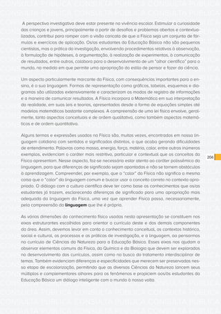 CONSULTA PÚBLICA CONSULTA PÚBLICA CONSULTA PÚBLICA
CONSULTA PÚBLICA CONSULTA PÚBLICA CONSULTA PÚBLICA
CONSULTA PÚBLICA CONSULTA PÚBLICA CONSULTA PÚBLICA
CONSULTA PÚBLICA CONSULTA PÚBLICA CONSULTA PÚBLICA
CONSULTA PÚBLICA CONSULTA PÚBLICA CONSULTA PÚBLICA
CONSULTA PÚBLICA CONSULTA PÚBLICA CONSULTA PÚBLICA
CONSULTA PÚBLICA CONSULTA PÚBLICA CONSULTA PÚBLICA
CONSULTA PÚBLICA CONSULTA PÚBLICA CONSULTA PÚBLICA
CONSULTA PÚBLICA CONSULTA PÚBLICA CONSULTA PÚBLICA
CONSULTA PÚBLICA CONSULTA PÚBLICA CONSULTA PÚBLICA
CONSULTA PÚBLICA CONSULTA PÚBLICA CONSULTA PÚBLICA
CONSULTA PÚBLICA CONSULTA PÚBLICA CONSULTA PÚBLICA
CONSULTA PÚBLICA CONSULTA PÚBLICA CONSULTA PÚBLICA
CONSULTA PÚBLICA CONSULTA PÚBLICA CONSULTA PÚBLICA
CONSULTA PÚBLICA CONSULTA PÚBLICA CONSULTA PÚBLICA
CONSULTA PÚBLICA CONSULTA PÚBLICA CONSULTA PÚBLICA
CONSULTA PÚBLICA CONSULTA PÚBLICA CONSULTA PÚBLICA
CONSULTA PÚBLICA CONSULTA PÚBLICA CONSULTA PÚBLICA
CONSULTA PÚBLICA CONSULTA PÚBLICA CONSULTA PÚBLICA
CONSULTA PÚBLICA CONSULTA PÚBLICA CONSULTA PÚBLICA
CONSULTA PÚBLICA CONSULTA PÚBLICA CONSULTA PÚBLICA
CONSULTA PÚBLICA CONSULTA PÚBLICA CONSULTA PÚBLICA
CONSULTA PÚBLICA CONSULTA PÚBLICA CONSULTA PÚBLICA
CONSULTA PÚBLICA CONSULTA PÚBLICA CONSULTA PÚBLICA
CONSULTA PÚBLICA CONSULTA PÚBLICA CONSULTA PÚBLICA
CONSULTA PÚBLICA CONSULTA PÚBLICA CONSULTA PÚBLICA
CONSULTA PÚBLICA CONSULTA PÚBLICA CONSULTA PÚBLICA
CONSULTA PÚBLICA CONSULTA PÚBLICA CONSULTA PÚBLICA
CONSULTA PÚBLICA CONSULTA PÚBLICA CONSULTA PÚBLICA
CONSULTA PÚBLICA CONSULTA PÚBLICA CONSULTA PÚBLICA
CONSULTA PÚBLICA CONSULTA PÚBLICA CONSULTA PÚBLICA
CONSULTA PÚBLICA CONSULTA PÚBLICA CONSULTA PÚBLICA
CONSULTA PÚBLICA CONSULTA PÚBLICA CONSULTA PÚBLICA
CONSULTA PÚBLICA CONSULTA PÚBLICA CONSULTA PÚBLICA
206
A perspectiva investigativa deve estar presente na vivência escolar. Estimular a curiosidade
das crianças e jovens, principalmente a partir de desafios e problemas abertos e contextua-
lizados, contribui para romper com a visão caricata de que a Física seja um conjunto de fór-
mulas e exercícios de aplicação. Os/as estudantes da Educação Básica não são pequenos
cientistas, mas a prática da investigação, envolvendo procedimentos relativos à observação,
à formulação de hipóteses, à argumentação, à realização de experimentos, à comunicação
de resultados, entre outros, colabora para o desenvolvimento de um “olhar científico” para o
mundo, na medida em que permite uma apropriação do estilo de pensar e fazer da ciência.
Um aspecto particularmente marcante da Física, com consequências importantes para o en-
sino, é a sua linguagem. Formas de representação como gráficos, tabelas, esquemas e dia-
gramas são utilizados extensivamente e caracterizam os modos de registro de informações
e a maneira de comunicar resultados. A Física incorpora a Matemática em sua interpretação
da realidade, em suas leis e teorias, apresentadas desde a forma de equações simples até
modelos matemáticos bastante complexos. A compreensão de uma lei física envolve, geral-
mente, tanto aspectos conceituais e de ordem qualitativa, como também aspectos matemá-
ticos e de ordem quantitativa.
Alguns termos e expressões usados na Física são, muitas vezes, encontrados em nossa lin-
guagem cotidiana com sentidos e significados distintos, o que acaba gerando dificuldades
de entendimento. Palavras como massa, energia, força, matéria, calor, entre outros inúmeros
exemplos, evidenciam o caráter mais restritivo, particular e contextual que os conceitos da
Física apresentam. Nesse aspecto, faz-se necessário estar atento ao caráter polissêmico da
linguagem, para que diferenças de significado sejam apontadas e não se tornem obstáculos
à aprendizagem. Compreender, por exemplo, que o “calor” da Física não significa a mesma
coisa que o “calor” da linguagem comum e buscar usar o conceito correto no contexto apro-
priado. O diálogo com a cultura científica deve ter como base os conhecimentos que os/as
estudantes já trazem, esclarecendo diferenças de significado para uma apropriação mais
adequada da linguagem da Física, uma vez que aprender Física passa, necessariamente,
pela compreensão da linguagem que lhe é própria.
As várias dimensões do conhecimento físico usadas nesta apresentação se constituem nos
eixos estruturantes escolhidos para orientar o currículo deste e dos demais componentes
da área. Assim, devemos levar em conta o conhecimento conceitual, os contextos histórico,
social e cultural, os processos e as práticas de investigação, e a linguagem, ao pensarmos
no currículo de Ciências da Natureza para a Educação Básica. Esses eixos nos ajudam a
observar elementos comuns da Física, da Química e da Biologia que devem ser explorados
no desenvolvimento dos currículos, assim como na busca do tratamento interdisciplinar de
temas. Também evidenciam diferenças e especificidades que merecem ser preservadas nes-
sa etapa de escolarização, permitindo que as diversas Ciências da Natureza lancem seus
múltiplos e complementares olhares para os fenômenos e propiciem aos/às estudantes da
Educação Básica um diálogo inteligente com o mundo à nossa volta.
 