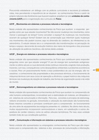 CONSULTA PÚBLICA CONSULTA PÚBLICA CONSULTA PÚBLICA
CONSULTA PÚBLICA CONSULTA PÚBLICA CONSULTA PÚBLICA
CONSULTA PÚBLICA CONSULTA PÚBLICA CONSULTA PÚBLICA
CONSULTA PÚBLICA CONSULTA PÚBLICA CONSULTA PÚBLICA
CONSULTA PÚBLICA CONSULTA PÚBLICA CONSULTA PÚBLICA
CONSULTA PÚBLICA CONSULTA PÚBLICA CONSULTA PÚBLICA
CONSULTA PÚBLICA CONSULTA PÚBLICA CONSULTA PÚBLICA
CONSULTA PÚBLICA CONSULTA PÚBLICA CONSULTA PÚBLICA
CONSULTA PÚBLICA CONSULTA PÚBLICA CONSULTA PÚBLICA
CONSULTA PÚBLICA CONSULTA PÚBLICA CONSULTA PÚBLICA
CONSULTA PÚBLICA CONSULTA PÚBLICA CONSULTA PÚBLICA
CONSULTA PÚBLICA CONSULTA PÚBLICA CONSULTA PÚBLICA
CONSULTA PÚBLICA CONSULTA PÚBLICA CONSULTA PÚBLICA
CONSULTA PÚBLICA CONSULTA PÚBLICA CONSULTA PÚBLICA
CONSULTA PÚBLICA CONSULTA PÚBLICA CONSULTA PÚBLICA
CONSULTA PÚBLICA CONSULTA PÚBLICA CONSULTA PÚBLICA
CONSULTA PÚBLICA CONSULTA PÚBLICA CONSULTA PÚBLICA
CONSULTA PÚBLICA CONSULTA PÚBLICA CONSULTA PÚBLICA
CONSULTA PÚBLICA CONSULTA PÚBLICA CONSULTA PÚBLICA
CONSULTA PÚBLICA CONSULTA PÚBLICA CONSULTA PÚBLICA
CONSULTA PÚBLICA CONSULTA PÚBLICA CONSULTA PÚBLICA
CONSULTA PÚBLICA CONSULTA PÚBLICA CONSULTA PÚBLICA
CONSULTA PÚBLICA CONSULTA PÚBLICA CONSULTA PÚBLICA
CONSULTA PÚBLICA CONSULTA PÚBLICA CONSULTA PÚBLICA
CONSULTA PÚBLICA CONSULTA PÚBLICA CONSULTA PÚBLICA
CONSULTA PÚBLICA CONSULTA PÚBLICA CONSULTA PÚBLICA
CONSULTA PÚBLICA CONSULTA PÚBLICA CONSULTA PÚBLICA
CONSULTA PÚBLICA CONSULTA PÚBLICA CONSULTA PÚBLICA
CONSULTA PÚBLICA CONSULTA PÚBLICA CONSULTA PÚBLICA
CONSULTA PÚBLICA CONSULTA PÚBLICA CONSULTA PÚBLICA
CONSULTA PÚBLICA CONSULTA PÚBLICA CONSULTA PÚBLICA
CONSULTA PÚBLICA CONSULTA PÚBLICA CONSULTA PÚBLICA
CONSULTA PÚBLICA CONSULTA PÚBLICA CONSULTA PÚBLICA
CONSULTA PÚBLICA CONSULTA PÚBLICA CONSULTA PÚBLICA
207
Procurando estabelecer um diálogo com as práticas curriculares e escolares já estabele-
cidas, mas percebendo a importância de se situarem os conhecimentos físicos a partir da
própria natureza dos fenômenos que buscam explicar, propõem-se seis unidades de conhe-
cimento (UCF) para a organização dos currículos de Física.
UC1F _ Movimentos em sistemas e processos naturais e tecnológicos
Nesta unidade são apresentados conhecimentos da Física que auxiliam a responder per-
guntas como: por que estudar movimentos? Se não ocorrer mudança nos movimentos, como
marcar a passagem do tempo? Como conceber o espaço? As mudanças nos movimentos
ocorrem de qualquer forma? Existem leis de conservação que informam quais mudanças
nos movimentos não podem ocorrer, seja na dimensão do cotidiano, do infinitesimal ou do
astronômico. O estudo dessas leis e a compreensão das transformações na percepção do
tempo e espaço, decorrente da evolução histórica dos meios de transporte e dos processos
de utilização da potência mecânica, são temas desta unidade.
UC2F _ Energia em sistemas e processos naturais e tecnológicos
Nesta unidade são apresentados conhecimentos da Física que contribuem para responder
perguntas como: por que estudar energia? O uso da energia tem aumentado vertiginosa-
mente no último século e a sua demanda ainda continua crescendo, exigindo mais produção,
trazendo, com isso, consequências como desequilíbrios ambientais e problemas econômicos
e sociais. Para um posicionamento frente a essa problemática do uso da energia, são ne-
cessários o conhecimento das propriedades e dos processos térmicos, o funcionamento de
máquinas térmicas com seus ciclos de operação e eficiência, o papel histórico das máquinas
térmicas nas mudanças da relação de trabalho, das formas de organização social e da visão
de mundo.
UC3F _ Eletromagnetismo em sistemas e processos naturais e tecnológicos
Nesta unidade são apresentados conhecimentos da Física que auxiliam na compreensão da
vida humana contemporânea, inconcebível sem a eletricidade em motores, em lâmpadas e
em sistemas de comunicação e informação. Para isso, conceitos e princípios do eletromag-
netismo envolvidos na geração, transmissão e utilização da eletricidade são fundamentais.
Esses mesmos conceitos e princípios contribuem para a compreensão do funcionamento
de uma série de equipamentos tecnológicos presentes no cotidiano. No último meio século,
muitos equipamentos incorporaram semicondutores e lasers, em substituição a outros dis-
positivos de caráter clássico, como as velhas válvulas termiônicas. Por isso, essa unidade
também trata de sua constituição quântica.
UC4F _ Comunicação e informação em sistemas e processos naturais e tecnológicos
Nesta unidade são apresentados ou empregados conhecimentos da Física que são impor-
tantes para a compreensão dos sistemas e dos processos de comunicação e informação,
 