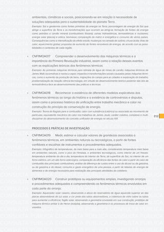 CONSULTA PÚBLICA CONSULTA PÚBLICA CONSULTA PÚBLICA
CONSULTA PÚBLICA CONSULTA PÚBLICA CONSULTA PÚBLICA
CONSULTA PÚBLICA CONSULTA PÚBLICA CONSULTA PÚBLICA
CONSULTA PÚBLICA CONSULTA PÚBLICA CONSULTA PÚBLICA
CONSULTA PÚBLICA CONSULTA PÚBLICA CONSULTA PÚBLICA
CONSULTA PÚBLICA CONSULTA PÚBLICA CONSULTA PÚBLICA
CONSULTA PÚBLICA CONSULTA PÚBLICA CONSULTA PÚBLICA
CONSULTA PÚBLICA CONSULTA PÚBLICA CONSULTA PÚBLICA
CONSULTA PÚBLICA CONSULTA PÚBLICA CONSULTA PÚBLICA
CONSULTA PÚBLICA CONSULTA PÚBLICA CONSULTA PÚBLICA
CONSULTA PÚBLICA CONSULTA PÚBLICA CONSULTA PÚBLICA
CONSULTA PÚBLICA CONSULTA PÚBLICA CONSULTA PÚBLICA
CONSULTA PÚBLICA CONSULTA PÚBLICA CONSULTA PÚBLICA
CONSULTA PÚBLICA CONSULTA PÚBLICA CONSULTA PÚBLICA
CONSULTA PÚBLICA CONSULTA PÚBLICA CONSULTA PÚBLICA
CONSULTA PÚBLICA CONSULTA PÚBLICA CONSULTA PÚBLICA
CONSULTA PÚBLICA CONSULTA PÚBLICA CONSULTA PÚBLICA
CONSULTA PÚBLICA CONSULTA PÚBLICA CONSULTA PÚBLICA
CONSULTA PÚBLICA CONSULTA PÚBLICA CONSULTA PÚBLICA
CONSULTA PÚBLICA CONSULTA PÚBLICA CONSULTA PÚBLICA
CONSULTA PÚBLICA CONSULTA PÚBLICA CONSULTA PÚBLICA
CONSULTA PÚBLICA CONSULTA PÚBLICA CONSULTA PÚBLICA
CONSULTA PÚBLICA CONSULTA PÚBLICA CONSULTA PÚBLICA
CONSULTA PÚBLICA CONSULTA PÚBLICA CONSULTA PÚBLICA
CONSULTA PÚBLICA CONSULTA PÚBLICA CONSULTA PÚBLICA
CONSULTA PÚBLICA CONSULTA PÚBLICA CONSULTA PÚBLICA
CONSULTA PÚBLICA CONSULTA PÚBLICA CONSULTA PÚBLICA
CONSULTA PÚBLICA CONSULTA PÚBLICA CONSULTA PÚBLICA
CONSULTA PÚBLICA CONSULTA PÚBLICA CONSULTA PÚBLICA
CONSULTA PÚBLICA CONSULTA PÚBLICA CONSULTA PÚBLICA
CONSULTA PÚBLICA CONSULTA PÚBLICA CONSULTA PÚBLICA
CONSULTA PÚBLICA CONSULTA PÚBLICA CONSULTA PÚBLICA
CONSULTA PÚBLICA CONSULTA PÚBLICA CONSULTA PÚBLICA
CONSULTA PÚBLICA CONSULTA PÚBLICA CONSULTA PÚBLICA
212
ambientais, climáticas e sociais, posicionando-se em relação à necessidade de
soluções adequadas para a sustentabilidade do planeta Terra.
Exemplo: Sol e geotermia como fontes primárias da energia na Terra; porcentagem de energia do Sol que
atinge a superfície da Terra e as transformações que ocorrem ao atingi-la; formação de fontes de energia
como petróleo e carvão mineral (combustíveis fósseis); usinas hidroelétricas, termoelétricas e nucleares;
energia solar (placas) e eólica; biomassa; comparação da matriz e energética e consumo de vários países.
Consequências como a intensificação do efeito estufa; mudanças na camada de ozônio; chuva ácida; ilhas de
calor; aquecimento global; propostas de aumento de fontes renováveis de energia, de acordo com as possi-
bilidades e contextos de cada região.
»» CNFI1MOA017	 Compreender o desenvolvimento das máquinas térmicas e a
importância da Primeira Revolução industrial, assim como a relação desses eventos
com as explicações teóricas dos fenômenos térmicos.
Exemplo: As primeiras máquinas térmicas para retirada de água de minas de carvão; máquinas térmicas de
James Watt; locomotivas e navios a vapor; impactos e transformações sociais causados pelas máquinas térmi-
cas, como o aumento da produção de bens, migrações do campo para as cidades e exploração do trabalho;
problematização da relação ciência-tecnologia, em virtude do desenvolvimento teórico posterior das leis da
termodinâmica face ao desenvolvimento das práticas e técnicas.
»» CNFI1MOA018	 Reconhecer a existência de diferentes modelos explicativos dos
fenômenos térmicos ao longo da história e a existência de controvérsias e disputas,
assim como o processo histórico da unificação entre trabalho mecânico e calor na
construção do princípio da conservação da energia.
Exemplo: Teoria do flogisto para a combustão; calor com substância (calórico) ou associado ao movimento de
partículas; equivalente mecânico do calor nos trabalhos de James Joule; caráter coletivo, complexo e multi-
disciplinar do desenvolvimento do conceito unificador de energia no século XIX.
PROCESSOS E PRÁTICAS DE INVESTIGAÇÃO
»» CNFI1MOA019	 Medir, estimar e calcular valores de grandezas associadas a
fenômenos térmicos, em ambientes naturais ou tecnológicos, a partir de fontes
confiáveis e escolhas de instrumentos e procedimentos adequados.
Exemplo: Infográfico de temperaturas, da mais baixa para a mais alta, considerando temperatura mais baixa
em ambientes naturais, como o pico do Himalaia, e ambientes tecnológicos, como interior de um freezer,
temperatura ambiente do dia a dia, temperatura do interior da Terra, da superfície do Sol, no interior de um
forno elétrico, em um alto forno siderúrgico; comparação da eficiência das fontes de calor a partir do calor de
combustão dos principais combustíveis; análise da diferença de custos entre o uso do álcool ou da gasolina,
ou da gasolina e do diesel; consumo e gasto energético de uma pessoa, a partir de tabelas de energia de
alimentos e de energia necessária para realização das principais atividades do cotidiano.
»» CNFI1MOA020	 Construir protótipos ou equipamentos simples, investigando arranjos
e procedimentos adequados e compreendendo os fenômenos térmicos envolvidos em
cada parte do arranjo.
Exemplo: Aquecedor solar caseiro, observando a altura do reservatório de água aquecida superior ao das
placas absorvedoras de luz solar, a cor preta dos tubos absorvedores, a cobertura de vidro sobre os tubos
para aumentar a eficiência; fogão solar, observando a geometria envolvida em sua construção; protótipo de
máquina térmica similar à de Heron (eolípila), observando a geometria e os processos de troca de calor en-
volvidos.
 