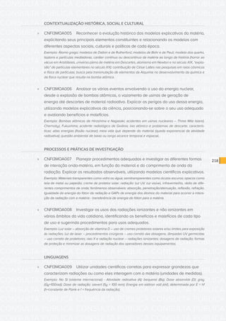 CONSULTA PÚBLICA CONSULTA PÚBLICA CONSULTA PÚBLICA
CONSULTA PÚBLICA CONSULTA PÚBLICA CONSULTA PÚBLICA
CONSULTA PÚBLICA CONSULTA PÚBLICA CONSULTA PÚBLICA
CONSULTA PÚBLICA CONSULTA PÚBLICA CONSULTA PÚBLICA
CONSULTA PÚBLICA CONSULTA PÚBLICA CONSULTA PÚBLICA
CONSULTA PÚBLICA CONSULTA PÚBLICA CONSULTA PÚBLICA
CONSULTA PÚBLICA CONSULTA PÚBLICA CONSULTA PÚBLICA
CONSULTA PÚBLICA CONSULTA PÚBLICA CONSULTA PÚBLICA
CONSULTA PÚBLICA CONSULTA PÚBLICA CONSULTA PÚBLICA
CONSULTA PÚBLICA CONSULTA PÚBLICA CONSULTA PÚBLICA
CONSULTA PÚBLICA CONSULTA PÚBLICA CONSULTA PÚBLICA
CONSULTA PÚBLICA CONSULTA PÚBLICA CONSULTA PÚBLICA
CONSULTA PÚBLICA CONSULTA PÚBLICA CONSULTA PÚBLICA
CONSULTA PÚBLICA CONSULTA PÚBLICA CONSULTA PÚBLICA
CONSULTA PÚBLICA CONSULTA PÚBLICA CONSULTA PÚBLICA
CONSULTA PÚBLICA CONSULTA PÚBLICA CONSULTA PÚBLICA
CONSULTA PÚBLICA CONSULTA PÚBLICA CONSULTA PÚBLICA
CONSULTA PÚBLICA CONSULTA PÚBLICA CONSULTA PÚBLICA
CONSULTA PÚBLICA CONSULTA PÚBLICA CONSULTA PÚBLICA
CONSULTA PÚBLICA CONSULTA PÚBLICA CONSULTA PÚBLICA
CONSULTA PÚBLICA CONSULTA PÚBLICA CONSULTA PÚBLICA
CONSULTA PÚBLICA CONSULTA PÚBLICA CONSULTA PÚBLICA
CONSULTA PÚBLICA CONSULTA PÚBLICA CONSULTA PÚBLICA
CONSULTA PÚBLICA CONSULTA PÚBLICA CONSULTA PÚBLICA
CONSULTA PÚBLICA CONSULTA PÚBLICA CONSULTA PÚBLICA
CONSULTA PÚBLICA CONSULTA PÚBLICA CONSULTA PÚBLICA
CONSULTA PÚBLICA CONSULTA PÚBLICA CONSULTA PÚBLICA
CONSULTA PÚBLICA CONSULTA PÚBLICA CONSULTA PÚBLICA
CONSULTA PÚBLICA CONSULTA PÚBLICA CONSULTA PÚBLICA
CONSULTA PÚBLICA CONSULTA PÚBLICA CONSULTA PÚBLICA
CONSULTA PÚBLICA CONSULTA PÚBLICA CONSULTA PÚBLICA
CONSULTA PÚBLICA CONSULTA PÚBLICA CONSULTA PÚBLICA
CONSULTA PÚBLICA CONSULTA PÚBLICA CONSULTA PÚBLICA
CONSULTA PÚBLICA CONSULTA PÚBLICA CONSULTA PÚBLICA
218
CONTEXTUALIZAÇÃO HISTÓRICA, SOCIAL E CULTURAL
»» CNFI3MOA005	 Reconhecer a evolução histórica dos modelos explicativos da matéria,
explicitando seus principais elementos constituintes e relacionando os modelos com
diferentes aspectos sociais, culturais e políticos de cada época.
Exemplo: Átomo grego; modelos de Dalton e de Rutherford; modelos de Bohr e de Pauli; modelo dos quarks,
leptons e partículas mediadoras; caráter contínuo ou descontínuo da matéria ao longo da história (horror ao
vácuo em Aristóteles, universo pleno de matéria em Descartes, atomismo em Newton e no século XIX, “explo-
são” de partículas elementares no século XX); contribuição de César Lattes nas pesquisas em raios cósmicos
e física de partículas; busca pela transmutação de elementos da Alquimia no desenvolvimento da química e
da física nuclear que resulta na bomba atômica.
»» CNFI3MOA006	 Analisar os vários eventos envolvendo o uso da energia nuclear,
desde a explosão de bombas atômicas, o vazamento de usinas de geração de
energia até descartes de material radioativo. Explicar os perigos do uso dessa energia,
utilizando modelos explicativos da ciência, posicionando-se sobre o seu uso adequado
e avaliando benefícios e malefícios.
Exemplo: Bombas atômicas de Hiroshima e Nagasaki; acidentes em usinas nucleares – Three Mile Island,
Chernobyl, Fukushima; acidente radiológico de Goiânia; lixo atômico e problemas de descarte; caracterís-
ticas: altas energias (fissão nuclear); meia vida que depende do material (queda exponencial da atividade
radioativa); questão ambiental de baixo ou longo alcance temporal e espacial.
PROCESSOS E PRÁTICAS DE INVESTIGAÇÃO
»» CNFI3MOA007	 Planejar procedimentos adequados e investigar as diferentes formas
de interação onda-matéria, em função do material e do comprimento de onda da
radiação. Explicar os resultados observáveis, utilizando modelos científicos explicativos.
Exemplo: Materiais transparentes como vidro ou água; semitransparentes como óculos escuros; opacos como
tela de metal ou papelão; creme de protetor solar; radiação: luz UV, luz visível, infravermelho, rádio de dife-
rentes comprimentos de onda; fenômenos observáveis: absorção, penetração/atenuação, reflexão, refração.
Igualdade da energia do fóton da radiação e GAPs de energia dos átomos do material para ocorrer a intera-
ção da radiação com a matéria - transferência de energia do fóton para a matéria.
»» CNFI3MOA008	 Investigar os usos das radiações ionizantes e não ionizantes em
vários âmbitos da vida cotidiana, identificando os benefícios e malefícios de cada tipo
de uso e sugerindo procedimentos para usos adequados.
Exemplo: Luz solar – absorção de vitamina D – uso de cremes protetores solares e/ou limites para exposição
às radiações; luz de laser – procedimentos cirúrgicos – uso correto das dosagens; lâmpadas UV germicidas
– uso correto de protetores; raio X e radiação nuclear – radiações ionizantes; dosagens de radiação; formas
de proteção e minimizar as dosagens de radiação dos operadores desses equipamentos.
LINGUAGENS
»» CNFI3MOA009	 Utilizar unidades científicas corretas para expressar grandezas que
caracterizam radiações ou como eles interagem com a matéria (unidades de medidas).
Exemplo: No SI (sistema internacional) - Atividade radioativa (A): bequerel (Bq); Dose absorvida (D): gray
(Gy=100rad); Dose de radiação: sievert (Sy = 100 rem); Energia em elétron volt (eV), determinada por E = hf
(h=constante de Plank e f = frequência da radiação).
 
