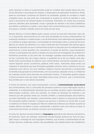 CONSULTA PÚBLICA CONSULTA PÚBLICA CONSULTA PÚBLICA
CONSULTA PÚBLICA CONSULTA PÚBLICA CONSULTA PÚBLICA
CONSULTA PÚBLICA CONSULTA PÚBLICA CONSULTA PÚBLICA
CONSULTA PÚBLICA CONSULTA PÚBLICA CONSULTA PÚBLICA
CONSULTA PÚBLICA CONSULTA PÚBLICA CONSULTA PÚBLICA
CONSULTA PÚBLICA CONSULTA PÚBLICA CONSULTA PÚBLICA
CONSULTA PÚBLICA CONSULTA PÚBLICA CONSULTA PÚBLICA
CONSULTA PÚBLICA CONSULTA PÚBLICA CONSULTA PÚBLICA
CONSULTA PÚBLICA CONSULTA PÚBLICA CONSULTA PÚBLICA
CONSULTA PÚBLICA CONSULTA PÚBLICA CONSULTA PÚBLICA
CONSULTA PÚBLICA CONSULTA PÚBLICA CONSULTA PÚBLICA
CONSULTA PÚBLICA CONSULTA PÚBLICA CONSULTA PÚBLICA
CONSULTA PÚBLICA CONSULTA PÚBLICA CONSULTA PÚBLICA
CONSULTA PÚBLICA CONSULTA PÚBLICA CONSULTA PÚBLICA
CONSULTA PÚBLICA CONSULTA PÚBLICA CONSULTA PÚBLICA
CONSULTA PÚBLICA CONSULTA PÚBLICA CONSULTA PÚBLICA
CONSULTA PÚBLICA CONSULTA PÚBLICA CONSULTA PÚBLICA
CONSULTA PÚBLICA CONSULTA PÚBLICA CONSULTA PÚBLICA
CONSULTA PÚBLICA CONSULTA PÚBLICA CONSULTA PÚBLICA
CONSULTA PÚBLICA CONSULTA PÚBLICA CONSULTA PÚBLICA
CONSULTA PÚBLICA CONSULTA PÚBLICA CONSULTA PÚBLICA
CONSULTA PÚBLICA CONSULTA PÚBLICA CONSULTA PÚBLICA
CONSULTA PÚBLICA CONSULTA PÚBLICA CONSULTA PÚBLICA
CONSULTA PÚBLICA CONSULTA PÚBLICA CONSULTA PÚBLICA
CONSULTA PÚBLICA CONSULTA PÚBLICA CONSULTA PÚBLICA
CONSULTA PÚBLICA CONSULTA PÚBLICA CONSULTA PÚBLICA
CONSULTA PÚBLICA CONSULTA PÚBLICA CONSULTA PÚBLICA
CONSULTA PÚBLICA CONSULTA PÚBLICA CONSULTA PÚBLICA
CONSULTA PÚBLICA CONSULTA PÚBLICA CONSULTA PÚBLICA
CONSULTA PÚBLICA CONSULTA PÚBLICA CONSULTA PÚBLICA
CONSULTA PÚBLICA CONSULTA PÚBLICA CONSULTA PÚBLICA
CONSULTA PÚBLICA CONSULTA PÚBLICA CONSULTA PÚBLICA
CONSULTA PÚBLICA CONSULTA PÚBLICA CONSULTA PÚBLICA
CONSULTA PÚBLICA CONSULTA PÚBLICA CONSULTA PÚBLICA
221
sabor. Quando se visita um supermercado, pode-se constatar, pela simples leitura dos rótu-
los de alimentos e de produtos de limpeza, a ampla gama de aplicações da Química. Ainda,
pode-se reconhecer a presença da Química na sociedade, quando se considera a matriz
energética atual, em que parte dos combustíveis é produto do refino de petróleo e outra
parte é proveniente de transformações da biomassa. Entretanto, em muitos dos processos
químicos utilizados pela sociedade, ocorre a geração de resíduos e de outras substâncias
que afetam o ambiente e a saúde, o que requer mais conhecimentos para a melhoria desses
processos e, também, reflexão acerca do modo de vida atual.
Estudar Química no Ensino Médio ajuda o jovem a tornar-se mais bem informado, mais críti-
co, a argumentar, posicionando-se em uma série de debates do mundo contemporâneo. As
mudanças climáticas e o efeito estufa, o uso de feromônios como alternativa aos agrotóxicos
no combate às pragas agrícolas, a necessidade de informações sobre a presença de trans-
gênicos em rótulos de alimentos e os custos ambientais das minerações são apenas alguns
exemplos de assuntos em que o conhecimento químico é vital para que o/a estudante possa
posicionar-se e tomar decisões com consciência. O estudo da Química, nessa perspectiva,
envolve a participação dos jovens e adultos em processos de investigação de problemas e
fenômenos presentes no seu dia-a-dia. Ao investigar questões relacionadas, por exemplo,
ao lixo, à poluição dos rios e lagos urbanos, à qualidade do ar de sua cidade, os/as estu-
dantes terão oportunidade de elaborar seus conhecimentos, formulando respostas que en-
volvem aspectos sociais, econômicos, políticos, entre outros, exercendo, desse modo, sua
cidadania. É importante que essa formação possibilite conhecer como a Química foi se con-
solidando como ciência, com seus métodos, modelos e teorias. Isso permite a compreensão
da dinâmica da geração do conhecimento, com seus avanços, disputas e erros, e a influência
de contextos sociais nesse processo de construção humana. É necessário garantir espaço
e tempo escolares para que sejam abordados esses temas, de forma que o conhecimento
faça sentido para a vida dos/as estudantes.
O ensino da Química, com esses pressupostos, envolve a contextualização sociocultural
dos conhecimentos, isto é, a discussão de processos químicos e suas implicações sociais e
ambientais. A contextualização demanda que os conceitos químicos sejam entendidos em
determinados contextos, como, por exemplo, na análise da utilização de materiais e nos
resíduos que são gerados nesse uso. Envolve, também, a contextualização sócio-histórica,
ao serem abordados, por exemplo, conhecimentos sobre o átomo e a estrutura da matéria.
O/a estudante poderá entender o impasse que permeou a Química no século XIX, no qual
a existência do átomo foi negada por falta de evidências empíricas que dessem suporte ao
modelo atômico de Dalton e, assim, compreender a Química como uma ciência na qual, no
nascimento das teorias, as certezas convivem com controvérsias.
O ensino da Química envolve também as linguagens específicas das ciências e da Química,
em particular. Assim, por exemplo, representar transformações químicas por meio de equa-
ções requer o emprego de uma linguagem simbólica, que envolve a representação de ele-
mentos químicos, moléculas, átomos, das quantidades, dos estados físicos das substâncias,
 