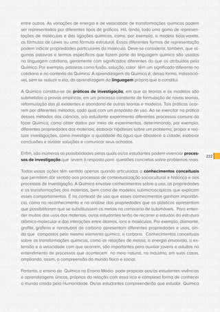 CONSULTA PÚBLICA CONSULTA PÚBLICA CONSULTA PÚBLICA
CONSULTA PÚBLICA CONSULTA PÚBLICA CONSULTA PÚBLICA
CONSULTA PÚBLICA CONSULTA PÚBLICA CONSULTA PÚBLICA
CONSULTA PÚBLICA CONSULTA PÚBLICA CONSULTA PÚBLICA
CONSULTA PÚBLICA CONSULTA PÚBLICA CONSULTA PÚBLICA
CONSULTA PÚBLICA CONSULTA PÚBLICA CONSULTA PÚBLICA
CONSULTA PÚBLICA CONSULTA PÚBLICA CONSULTA PÚBLICA
CONSULTA PÚBLICA CONSULTA PÚBLICA CONSULTA PÚBLICA
CONSULTA PÚBLICA CONSULTA PÚBLICA CONSULTA PÚBLICA
CONSULTA PÚBLICA CONSULTA PÚBLICA CONSULTA PÚBLICA
CONSULTA PÚBLICA CONSULTA PÚBLICA CONSULTA PÚBLICA
CONSULTA PÚBLICA CONSULTA PÚBLICA CONSULTA PÚBLICA
CONSULTA PÚBLICA CONSULTA PÚBLICA CONSULTA PÚBLICA
CONSULTA PÚBLICA CONSULTA PÚBLICA CONSULTA PÚBLICA
CONSULTA PÚBLICA CONSULTA PÚBLICA CONSULTA PÚBLICA
CONSULTA PÚBLICA CONSULTA PÚBLICA CONSULTA PÚBLICA
CONSULTA PÚBLICA CONSULTA PÚBLICA CONSULTA PÚBLICA
CONSULTA PÚBLICA CONSULTA PÚBLICA CONSULTA PÚBLICA
CONSULTA PÚBLICA CONSULTA PÚBLICA CONSULTA PÚBLICA
CONSULTA PÚBLICA CONSULTA PÚBLICA CONSULTA PÚBLICA
CONSULTA PÚBLICA CONSULTA PÚBLICA CONSULTA PÚBLICA
CONSULTA PÚBLICA CONSULTA PÚBLICA CONSULTA PÚBLICA
CONSULTA PÚBLICA CONSULTA PÚBLICA CONSULTA PÚBLICA
CONSULTA PÚBLICA CONSULTA PÚBLICA CONSULTA PÚBLICA
CONSULTA PÚBLICA CONSULTA PÚBLICA CONSULTA PÚBLICA
CONSULTA PÚBLICA CONSULTA PÚBLICA CONSULTA PÚBLICA
CONSULTA PÚBLICA CONSULTA PÚBLICA CONSULTA PÚBLICA
CONSULTA PÚBLICA CONSULTA PÚBLICA CONSULTA PÚBLICA
CONSULTA PÚBLICA CONSULTA PÚBLICA CONSULTA PÚBLICA
CONSULTA PÚBLICA CONSULTA PÚBLICA CONSULTA PÚBLICA
CONSULTA PÚBLICA CONSULTA PÚBLICA CONSULTA PÚBLICA
CONSULTA PÚBLICA CONSULTA PÚBLICA CONSULTA PÚBLICA
CONSULTA PÚBLICA CONSULTA PÚBLICA CONSULTA PÚBLICA
CONSULTA PÚBLICA CONSULTA PÚBLICA CONSULTA PÚBLICA
222
entre outros. As variações de energia e de velocidade de transformações químicas podem
ser representadas por diferentes tipos de gráficos. Há, ainda, toda uma gama de represen-
tações de moléculas e das ligações químicas, como, por exemplo, o modelo bola-vareta,
as fórmulas de Lewis ou uma fórmula estrutural. Essas diferentes formas de representação
podem indicar propriedades particulares da molécula. Deve-se considerar, também, que al-
gumas palavras e termos específicos que fazem parte da linguagem química são usados
na linguagem cotidiana, geralmente com significados diferentes do que os atribuídos pela
Química. Por exemplo, palavras como fusão, solução, calor têm um significado diferente no
cotidiano e no contexto da Química. A aprendizagem da Química é, dessa forma, indissociá-
vel, sem se reduzir a ela, da aprendizagem da linguagem própria que a constitui.
A Química constitui-se de práticas de investigação, em que as teorias e os modelos são
submetidos a provas empíricas, em um processo constante de formulação de novas teorias,
reformulação das já existentes e abandono de outras teorias e modelos. Tais práticas ocor-
rem por diferentes métodos, cada qual com um propósito de uso. Ao se exercitar na prática
desses métodos das ciências, o/a estudante experimenta diferentes processos comuns do
fazer Química, como obter dados por meio de experimentos, determinando, por exemplo,
diferentes propriedades dos materiais; elaborar hipóteses sobre um problema, propor e rea-
lizar investigações, como investigar a qualidade da água que abastece a cidade; elaborar
conclusões e avaliar soluções e comunicar seus achados.
Enfim, são inúmeras as possibilidades pelas quais os/as estudantes podem vivenciar proces-
sos de investigação que levem à resposta para questões concretas sobre problemas reais.
Todas essas ações têm sentido apenas quando articuladas a conhecimentos conceituais
que permitem dar sentido aos processos de contextualização sociocultural e histórico e aos
processos de investigação. A Química envolve conhecimentos sobre o uso, as propriedades
e as transformações dos materiais, bem como de modelos submicroscópicos que explicam
esses comportamentos. É no contexto de uso que esses conhecimentos ganham importân-
cia, como no reconhecimento e na análise das propriedades que os plásticos apresentam
que possibilitaram que se substituíssem os metais na carroceria de automóveis. Para enten-
der muitos dos usos dos materiais, os/as estudantes terão de recorrer a estudos da estrutura
atômico-molecular e das interações entre átomos, íons e moléculas. Por exemplo, diamante,
grafite, grafeno e nanotubos de carbono apresentam diferentes propriedades e usos, ain-
da que compostos pelo mesmo elemento químico, o carbono. Conhecimentos conceituais
sobre as transformações químicas, como as relações de massa, a energia envolvida, a ex-
tensão e a velocidade com que ocorrem, são importantes para auxiliar jovens e adultos no
entendimento de processos que acontecem no meio natural, na indústria, em suas casas,
ampliando, assim, a compreensão do mundo físico e social.
Portanto, o ensino da Química no Ensino Médio pode propiciar aos/às estudantes vivências
e aprendizagens únicas, próprias da relação com essa rica e complexa forma de conhecer
o mundo criada pela Humanidade. Os/as estudantes compreenderão que estudar Química
 