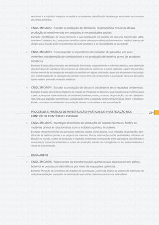 CONSULTA PÚBLICA CONSULTA PÚBLICA CONSULTA PÚBLICA
CONSULTA PÚBLICA CONSULTA PÚBLICA CONSULTA PÚBLICA
CONSULTA PÚBLICA CONSULTA PÚBLICA CONSULTA PÚBLICA
CONSULTA PÚBLICA CONSULTA PÚBLICA CONSULTA PÚBLICA
CONSULTA PÚBLICA CONSULTA PÚBLICA CONSULTA PÚBLICA
CONSULTA PÚBLICA CONSULTA PÚBLICA CONSULTA PÚBLICA
CONSULTA PÚBLICA CONSULTA PÚBLICA CONSULTA PÚBLICA
CONSULTA PÚBLICA CONSULTA PÚBLICA CONSULTA PÚBLICA
CONSULTA PÚBLICA CONSULTA PÚBLICA CONSULTA PÚBLICA
CONSULTA PÚBLICA CONSULTA PÚBLICA CONSULTA PÚBLICA
CONSULTA PÚBLICA CONSULTA PÚBLICA CONSULTA PÚBLICA
CONSULTA PÚBLICA CONSULTA PÚBLICA CONSULTA PÚBLICA
CONSULTA PÚBLICA CONSULTA PÚBLICA CONSULTA PÚBLICA
CONSULTA PÚBLICA CONSULTA PÚBLICA CONSULTA PÚBLICA
CONSULTA PÚBLICA CONSULTA PÚBLICA CONSULTA PÚBLICA
CONSULTA PÚBLICA CONSULTA PÚBLICA CONSULTA PÚBLICA
CONSULTA PÚBLICA CONSULTA PÚBLICA CONSULTA PÚBLICA
CONSULTA PÚBLICA CONSULTA PÚBLICA CONSULTA PÚBLICA
CONSULTA PÚBLICA CONSULTA PÚBLICA CONSULTA PÚBLICA
CONSULTA PÚBLICA CONSULTA PÚBLICA CONSULTA PÚBLICA
CONSULTA PÚBLICA CONSULTA PÚBLICA CONSULTA PÚBLICA
CONSULTA PÚBLICA CONSULTA PÚBLICA CONSULTA PÚBLICA
CONSULTA PÚBLICA CONSULTA PÚBLICA CONSULTA PÚBLICA
CONSULTA PÚBLICA CONSULTA PÚBLICA CONSULTA PÚBLICA
CONSULTA PÚBLICA CONSULTA PÚBLICA CONSULTA PÚBLICA
CONSULTA PÚBLICA CONSULTA PÚBLICA CONSULTA PÚBLICA
CONSULTA PÚBLICA CONSULTA PÚBLICA CONSULTA PÚBLICA
CONSULTA PÚBLICA CONSULTA PÚBLICA CONSULTA PÚBLICA
CONSULTA PÚBLICA CONSULTA PÚBLICA CONSULTA PÚBLICA
CONSULTA PÚBLICA CONSULTA PÚBLICA CONSULTA PÚBLICA
CONSULTA PÚBLICA CONSULTA PÚBLICA CONSULTA PÚBLICA
CONSULTA PÚBLICA CONSULTA PÚBLICA CONSULTA PÚBLICA
CONSULTA PÚBLICA CONSULTA PÚBLICA CONSULTA PÚBLICA
CONSULTA PÚBLICA CONSULTA PÚBLICA CONSULTA PÚBLICA
234
vencional e a orgânica: impactos na saúde e no ambiente; identificação de doenças associadas ao consumo
de certos alimentos.
»» CNQU3MOA012	 Estudar a produção de fármacos, relacionando aspectos dessa
produção a investimentos em pesquisa e necessidades sociais.
Exemplo: Identificação de novos fármacos e sua contribuição no controle de doenças (hipertensão, AIDS,
colesterol, diabetes, etc.); pesquisas científicas sobre doenças endêmicas (leishmaniose, malária, doença de
chagas etc.), relação entre investimentos do setor produtivo e as necessidades da sociedade.
»» CNQU3MOA013	 Compreender a importância da indústria do petróleo em suas
vertentes: na obtenção de combustíveis e na produção de matéria prima de produtos
sintéticos.
Exemplo: Estudo dos processos de destilação fracionada, craqueamento e reforma catalítica, para obtenção
dos derivados do petróleo e de processos de obtenção de polímeros e outros materiais, a partir do petróleo;
conhecimento da tecnologia de extração de petróleo em águas profundas: aspectos ambientais e tecnológi-
cos; problematização da utilização do petróleo como fonte de combustíveis e a utilização dos seus derivados
como matéria prima de produtos sintéticos.
»» CNQU3MOA014	 Estudar a produção de álcool e biodiesel e seus impactos ambientais.
Exemplo: Estudo do contexto histórico da criação do Proálcool no Brasil e a sua importância econômica para
o país; a pesquisa sobre obtenção de biodiesel (matérias primas, processo de produção, uso de catalisado-
res) e os seus aspectos econômicos. Comparação entre a utilização como combustível de diesel e biodiesel.
Estudo dos impactos ambientais na produção desses combustíveis e em sua utilização.
PROCESSOS E PRÁTICAS DE INVESTIGAÇÃO/PRÁTICAS DE INVESTIGAÇÃO NOS
CONTEXTOS CIENTÍFICO E ESCOLAR
»» CNQU3MOA015	 Investigar processos de produção de adubos químicos, fontes de
matérias primas e relacioná-los com a indústria química brasileira.
Exemplo: Reconhecimento dos principais materiais usados como adubos, seus métodos de produção, iden-
tificando as matérias primas e as origens das mesmas. Buscar informações sobre quantidades utilizadas no
Brasil e no mundo, custos de produção e impactos ambientais; comparação entre agricultura diversificada e
monocultura: impactos ambientais e custos de produção; estudo dos transgênicos e das potencialidades e
riscos de sua utilização.
LINGUAGENS
»» CNQU3MOA016	 Representar as transformações químicas que acontecem em pilhas,
baterias e processos eletrolíticos por meio de equações químicas.
Exemplo: Previsão de ocorrência de reações de oxirredução, a partir da análise de valores de potenciais de
redução e oxidação; equações de oxirredução para pilhas, baterias e processos eletrolíticos.
 