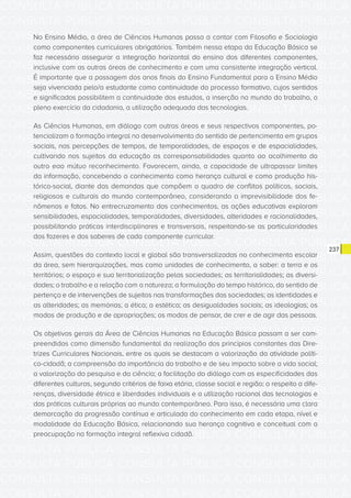 CONSULTA PÚBLICA CONSULTA PÚBLICA CONSULTA PÚBLICA
CONSULTA PÚBLICA CONSULTA PÚBLICA CONSULTA PÚBLICA
CONSULTA PÚBLICA CONSULTA PÚBLICA CONSULTA PÚBLICA
CONSULTA PÚBLICA CONSULTA PÚBLICA CONSULTA PÚBLICA
CONSULTA PÚBLICA CONSULTA PÚBLICA CONSULTA PÚBLICA
CONSULTA PÚBLICA CONSULTA PÚBLICA CONSULTA PÚBLICA
CONSULTA PÚBLICA CONSULTA PÚBLICA CONSULTA PÚBLICA
CONSULTA PÚBLICA CONSULTA PÚBLICA CONSULTA PÚBLICA
CONSULTA PÚBLICA CONSULTA PÚBLICA CONSULTA PÚBLICA
CONSULTA PÚBLICA CONSULTA PÚBLICA CONSULTA PÚBLICA
CONSULTA PÚBLICA CONSULTA PÚBLICA CONSULTA PÚBLICA
CONSULTA PÚBLICA CONSULTA PÚBLICA CONSULTA PÚBLICA
CONSULTA PÚBLICA CONSULTA PÚBLICA CONSULTA PÚBLICA
CONSULTA PÚBLICA CONSULTA PÚBLICA CONSULTA PÚBLICA
CONSULTA PÚBLICA CONSULTA PÚBLICA CONSULTA PÚBLICA
CONSULTA PÚBLICA CONSULTA PÚBLICA CONSULTA PÚBLICA
CONSULTA PÚBLICA CONSULTA PÚBLICA CONSULTA PÚBLICA
CONSULTA PÚBLICA CONSULTA PÚBLICA CONSULTA PÚBLICA
CONSULTA PÚBLICA CONSULTA PÚBLICA CONSULTA PÚBLICA
CONSULTA PÚBLICA CONSULTA PÚBLICA CONSULTA PÚBLICA
CONSULTA PÚBLICA CONSULTA PÚBLICA CONSULTA PÚBLICA
CONSULTA PÚBLICA CONSULTA PÚBLICA CONSULTA PÚBLICA
CONSULTA PÚBLICA CONSULTA PÚBLICA CONSULTA PÚBLICA
CONSULTA PÚBLICA CONSULTA PÚBLICA CONSULTA PÚBLICA
CONSULTA PÚBLICA CONSULTA PÚBLICA CONSULTA PÚBLICA
CONSULTA PÚBLICA CONSULTA PÚBLICA CONSULTA PÚBLICA
CONSULTA PÚBLICA CONSULTA PÚBLICA CONSULTA PÚBLICA
CONSULTA PÚBLICA CONSULTA PÚBLICA CONSULTA PÚBLICA
CONSULTA PÚBLICA CONSULTA PÚBLICA CONSULTA PÚBLICA
CONSULTA PÚBLICA CONSULTA PÚBLICA CONSULTA PÚBLICA
CONSULTA PÚBLICA CONSULTA PÚBLICA CONSULTA PÚBLICA
CONSULTA PÚBLICA CONSULTA PÚBLICA CONSULTA PÚBLICA
CONSULTA PÚBLICA CONSULTA PÚBLICA CONSULTA PÚBLICA
CONSULTA PÚBLICA CONSULTA PÚBLICA CONSULTA PÚBLICA
237
No Ensino Médio, a área de Ciências Humanas passa a contar com Filosofia e Sociologia
como componentes curriculares obrigatórios. Também nessa etapa da Educação Básica se
faz necessário assegurar a integração horizontal do ensino dos diferentes componentes,
inclusive com as outras áreas de conhecimento e com uma consistente integração vertical.
É importante que a passagem dos anos finais do Ensino Fundamental para o Ensino Médio
seja vivenciada pelo/a estudante como continuidade do processo formativo, cujos sentidos
e significados possibilitem a continuidade dos estudos, a inserção no mundo do trabalho, o
pleno exercício da cidadania, a utilização adequada das tecnologias.
As Ciências Humanas, em diálogo com outras áreas e seus respectivos componentes, po-
tencializam a formação integral no desenvolvimento do sentido de pertencimento em grupos
sociais, nas percepções de tempos, de temporalidades, de espaços e de espacialidades,
cultivando nos sujeitos da educação as corresponsabilidades quanto ao acolhimento do
outro eao mútuo reconhecimento. Favorecem, ainda, a capacidade de ultrapassar limites
da informação, concebendo o conhecimento como herança cultural e como produção his-
tórico-social, diante das demandas que compõem o quadro de conflitos políticos, sociais,
religiosos e culturais do mundo contemporâneo, considerando a imprevisibilidade dos fe-
nômenos e fatos. No entrecruzamento dos conhecimentos, as ações educativas exploram
sensibilidades, espacialidades, temporalidades, diversidades, alteridades e racionalidades,
possibilitando práticas interdisciplinares e transversais, respeitando-se as particularidades
dos fazeres e dos saberes de cada componente curricular.
Assim, questões do contexto local e global são transversalizadas no conhecimento escolar
da área, sem hierarquizações, mas como unidades de conhecimento, a saber: a terra e os
territórios; o espaço e sua territorialização pelas sociedades; as territorialidades; as diversi-
dades; o trabalho e a relação com a natureza; a formulação do tempo histórico, do sentido de
pertença e de intervenções de sujeitos nas transformações das sociedades; as identidades e
as alteridades; as memórias; a ética; a estética; as desigualdades sociais; as ideologias; os
modos de produção e de apropriações; os modos de pensar, de crer e de agir das pessoas.
Os objetivos gerais da Área de Ciências Humanas na Educação Básica passam a ser com-
preendidos como dimensão fundamental da realização dos princípios constantes das Dire-
trizes Curriculares Nacionais, entre os quais se destacam a valorização da atividade políti-
co-cidadã; a compreensão da importância do trabalho e de seu impacto sobre a vida social;
a valorização da pesquisa e da ciência; a facilitação do diálogo com as especificidades das
diferentes culturas, segundo critérios de faixa etária, classe social e região; o respeito a dife-
renças, diversidade étnica e liberdades individuais e a utilização racional das tecnologias e
das práticas culturais próprias ao mundo contemporâneo. Para isso, é necessária uma clara
demarcação da progressão contínua e articulada do conhecimento em cada etapa, nível e
modalidade da Educação Básica, relacionando sua herança cognitiva e conceitual com a
preocupação na formação integral reflexiva cidadã.
 