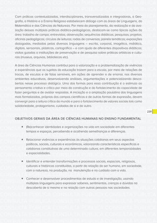 CONSULTA PÚBLICA CONSULTA PÚBLICA CONSULTA PÚBLICA
CONSULTA PÚBLICA CONSULTA PÚBLICA CONSULTA PÚBLICA
CONSULTA PÚBLICA CONSULTA PÚBLICA CONSULTA PÚBLICA
CONSULTA PÚBLICA CONSULTA PÚBLICA CONSULTA PÚBLICA
CONSULTA PÚBLICA CONSULTA PÚBLICA CONSULTA PÚBLICA
CONSULTA PÚBLICA CONSULTA PÚBLICA CONSULTA PÚBLICA
CONSULTA PÚBLICA CONSULTA PÚBLICA CONSULTA PÚBLICA
CONSULTA PÚBLICA CONSULTA PÚBLICA CONSULTA PÚBLICA
CONSULTA PÚBLICA CONSULTA PÚBLICA CONSULTA PÚBLICA
CONSULTA PÚBLICA CONSULTA PÚBLICA CONSULTA PÚBLICA
CONSULTA PÚBLICA CONSULTA PÚBLICA CONSULTA PÚBLICA
CONSULTA PÚBLICA CONSULTA PÚBLICA CONSULTA PÚBLICA
CONSULTA PÚBLICA CONSULTA PÚBLICA CONSULTA PÚBLICA
CONSULTA PÚBLICA CONSULTA PÚBLICA CONSULTA PÚBLICA
CONSULTA PÚBLICA CONSULTA PÚBLICA CONSULTA PÚBLICA
CONSULTA PÚBLICA CONSULTA PÚBLICA CONSULTA PÚBLICA
CONSULTA PÚBLICA CONSULTA PÚBLICA CONSULTA PÚBLICA
CONSULTA PÚBLICA CONSULTA PÚBLICA CONSULTA PÚBLICA
CONSULTA PÚBLICA CONSULTA PÚBLICA CONSULTA PÚBLICA
CONSULTA PÚBLICA CONSULTA PÚBLICA CONSULTA PÚBLICA
CONSULTA PÚBLICA CONSULTA PÚBLICA CONSULTA PÚBLICA
CONSULTA PÚBLICA CONSULTA PÚBLICA CONSULTA PÚBLICA
CONSULTA PÚBLICA CONSULTA PÚBLICA CONSULTA PÚBLICA
CONSULTA PÚBLICA CONSULTA PÚBLICA CONSULTA PÚBLICA
CONSULTA PÚBLICA CONSULTA PÚBLICA CONSULTA PÚBLICA
CONSULTA PÚBLICA CONSULTA PÚBLICA CONSULTA PÚBLICA
CONSULTA PÚBLICA CONSULTA PÚBLICA CONSULTA PÚBLICA
CONSULTA PÚBLICA CONSULTA PÚBLICA CONSULTA PÚBLICA
CONSULTA PÚBLICA CONSULTA PÚBLICA CONSULTA PÚBLICA
CONSULTA PÚBLICA CONSULTA PÚBLICA CONSULTA PÚBLICA
CONSULTA PÚBLICA CONSULTA PÚBLICA CONSULTA PÚBLICA
CONSULTA PÚBLICA CONSULTA PÚBLICA CONSULTA PÚBLICA
CONSULTA PÚBLICA CONSULTA PÚBLICA CONSULTA PÚBLICA
CONSULTA PÚBLICA CONSULTA PÚBLICA CONSULTA PÚBLICA
239
Com práticas contextualizadas, interdisciplinares, transversalizadas e integradoras, a Geo-
grafia, a História e o Ensino Religioso estabelecem diálogo com as áreas de Linguagens, da
Matemática e das Ciências da Natureza. Por meio do planejamento, da realização e da ava-
liação dessas múltiplas práticas didático-pedagógicas, destacam-se como típicas ações da
área: trabalho de campo; entrevistas; observação; sequências didáticas; pesquisas; projetos;
oficinas pedagógicas; círculos de leituras; rodas de conversas; painéis temáticos; exposições
dialogadas, mediadas pelas diversas linguagens – escrita, corporal, imagética, midiática,
digitais, sensoriais, plásticas, cartográfica – e com ajuda de diferentes dispositivos didáticos;
visitas guiadas a instituições de preservação e de pesquisa sobre práticas artísticas e cultu-
rais (museus, arquivos, bibliotecas etc).
A área de Ciências Humanas contribui para a valorização e a problematização de vivências
e experiências que os sujeitos da educação trazem para a escola, por meio de relações de
trocas, de escutas e de falas sensíveis, em ações de aprender e de ensinar, nos diversos
ambientes educativos, desenvolvendo análises, argumentações e potencializando desco-
bertas nesse processo dialógico. Uma das formas para essa contribuição é o estímulo ao
pensamento criativo e crítico por meio da construção e do fortalecimento da capacidade de
fazer perguntas e de avaliar respostas. A iniciação e a ampliação paulatina das linguagens
mais formalizadas, próprias dos campos científicos e de outras formas de expressão, devem
convergir para a leitura crítica do mundo e para o fortalecimento de valores sociais tais como
solidariedade, protagonismo, cuidados de si e do outro.
OBJETIVOS GERAIS DA ÁREA DE CIÊNCIAS HUMANAS NO ENSINO FUNDAMENTAL
ƒƒ (Re)conhecer identidades e organizações na vida em sociedade em diferentes
tempos e espaços, percebendo e acolhendo semelhanças e diferenças.
ƒƒ Relacionar vivências e experiências às situações cotidianas em seus aspectos
políticos, sociais, culturais e econômicos, valorizando características específicas e
cotidianas constitutivas de uma determinada cultura, em diferentes temporalidades
e espacialidades.
ƒƒ Identificar e entender transformações e processos sociais, espaciais, religiosos,
culturais e históricos constituídos, a partir da relação do ser humano, em sociedade,
com a natureza, na produção, na manutenção e no cuidado com a vida.
ƒƒ Conhecer e desenvolver procedimentos de estudo e de investigação, usando
múltiplas linguagens para expressar saberes, sentimentos, crenças e dúvidas na
descoberta de si mesmo e na relação com outras pessoas nas sociedades.
 