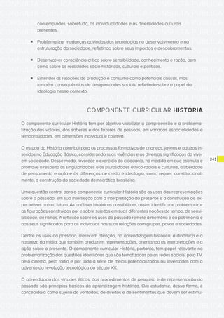 CONSULTA PÚBLICA CONSULTA PÚBLICA CONSULTA PÚBLICA
CONSULTA PÚBLICA CONSULTA PÚBLICA CONSULTA PÚBLICA
CONSULTA PÚBLICA CONSULTA PÚBLICA CONSULTA PÚBLICA
CONSULTA PÚBLICA CONSULTA PÚBLICA CONSULTA PÚBLICA
CONSULTA PÚBLICA CONSULTA PÚBLICA CONSULTA PÚBLICA
CONSULTA PÚBLICA CONSULTA PÚBLICA CONSULTA PÚBLICA
CONSULTA PÚBLICA CONSULTA PÚBLICA CONSULTA PÚBLICA
CONSULTA PÚBLICA CONSULTA PÚBLICA CONSULTA PÚBLICA
CONSULTA PÚBLICA CONSULTA PÚBLICA CONSULTA PÚBLICA
CONSULTA PÚBLICA CONSULTA PÚBLICA CONSULTA PÚBLICA
CONSULTA PÚBLICA CONSULTA PÚBLICA CONSULTA PÚBLICA
CONSULTA PÚBLICA CONSULTA PÚBLICA CONSULTA PÚBLICA
CONSULTA PÚBLICA CONSULTA PÚBLICA CONSULTA PÚBLICA
CONSULTA PÚBLICA CONSULTA PÚBLICA CONSULTA PÚBLICA
CONSULTA PÚBLICA CONSULTA PÚBLICA CONSULTA PÚBLICA
CONSULTA PÚBLICA CONSULTA PÚBLICA CONSULTA PÚBLICA
CONSULTA PÚBLICA CONSULTA PÚBLICA CONSULTA PÚBLICA
CONSULTA PÚBLICA CONSULTA PÚBLICA CONSULTA PÚBLICA
CONSULTA PÚBLICA CONSULTA PÚBLICA CONSULTA PÚBLICA
CONSULTA PÚBLICA CONSULTA PÚBLICA CONSULTA PÚBLICA
CONSULTA PÚBLICA CONSULTA PÚBLICA CONSULTA PÚBLICA
CONSULTA PÚBLICA CONSULTA PÚBLICA CONSULTA PÚBLICA
CONSULTA PÚBLICA CONSULTA PÚBLICA CONSULTA PÚBLICA
CONSULTA PÚBLICA CONSULTA PÚBLICA CONSULTA PÚBLICA
CONSULTA PÚBLICA CONSULTA PÚBLICA CONSULTA PÚBLICA
CONSULTA PÚBLICA CONSULTA PÚBLICA CONSULTA PÚBLICA
CONSULTA PÚBLICA CONSULTA PÚBLICA CONSULTA PÚBLICA
CONSULTA PÚBLICA CONSULTA PÚBLICA CONSULTA PÚBLICA
CONSULTA PÚBLICA CONSULTA PÚBLICA CONSULTA PÚBLICA
CONSULTA PÚBLICA CONSULTA PÚBLICA CONSULTA PÚBLICA
CONSULTA PÚBLICA CONSULTA PÚBLICA CONSULTA PÚBLICA
CONSULTA PÚBLICA CONSULTA PÚBLICA CONSULTA PÚBLICA
CONSULTA PÚBLICA CONSULTA PÚBLICA CONSULTA PÚBLICA
CONSULTA PÚBLICA CONSULTA PÚBLICA CONSULTA PÚBLICA
241
contempladas, sobretudo, as individualidades e as diversidades culturais
presentes.
ƒƒ Problematizar mudanças advindas das tecnologias no desenvolvimento e na
estruturação da sociedade, refletindo sobre seus impactos e desdobramentos.
ƒƒ Desenvolver consciência crítica sobre sensibilidade, conhecimento e razão, bem
como sobre as realidades sócio-históricas, culturais e políticas.
ƒƒ Entender as relações de produção e consumo como potenciais causas, mas
também consequências de desigualdades sociais, refletindo sobre o papel da
ideologia nesse contexto.
COMPONENTE CURRICULAR HISTÓRIA
O componente curricular História tem por objetivo viabilizar a compreensão e a problema-
tização dos valores, dos saberes e dos fazeres de pessoas, em variadas espacialidades e
temporalidades, em dimensões individual e coletiva.
O estudo da História contribui para os processos formativos de crianças, jovens e adultos in-
seridos na Educação Básica, considerando suas vivências e os diversos significados do viver
em sociedade. Desse modo, favorece o exercício da cidadania, na medida em que estimula e
promove o respeito às singularidades e às pluralidades étnico-raciais e culturais, à liberdade
de pensamento e ação e às diferenças de credo e ideologia, como requer, constitucional-
mente, a construção da sociedade democrática brasileira.
Uma questão central para o componente curricular História são os usos das representações
sobre o passado, em sua interseção com a interpretação do presente e a construção de ex-
pectativas para o futuro. As análises históricas possibilitam, assim, identificar e problematizar
as figurações construídas por e sobre sujeitos em suas diferentes noções de tempo, de sensi-
bilidade, de ritmos. A reflexão sobre os usos do passado remete à memória e ao patrimônio e
aos seus significados para os indivíduos nas suas relações com grupos, povos e sociedades.
Dentre os usos do passado, merecem atenção, na aprendizagem histórica, a dinâmica e a
natureza da mídia, que também produzem representações, orientando as interpretações e a
ação sobre o presente. O componente curricular História, portanto, tem papel relevante na
problematização das questões identitárias que são tematizadas pelas redes sociais, pela TV,
pelo cinema, pelo rádio e por toda a série de meios potencializados ou inventados com o
advento da revolução tecnológica do século XX.
O aprendizado das virtudes éticas, dos procedimentos de pesquisa e de representação do
passado são princípios básicos da aprendizagem histórica. O/a estudante, dessa forma, é
concebido/a como sujeito de vontades, de direitos e de sentimentos que devem ser estimu-
 