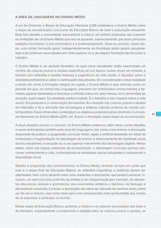 CONSULTA PÚBLICA CONSULTA PÚBLICA CONSULTA PÚBLICA
CONSULTA PÚBLICA CONSULTA PÚBLICA CONSULTA PÚBLICA
CONSULTA PÚBLICA CONSULTA PÚBLICA CONSULTA PÚBLICA
CONSULTA PÚBLICA CONSULTA PÚBLICA CONSULTA PÚBLICA
CONSULTA PÚBLICA CONSULTA PÚBLICA CONSULTA PÚBLICA
CONSULTA PÚBLICA CONSULTA PÚBLICA CONSULTA PÚBLICA
CONSULTA PÚBLICA CONSULTA PÚBLICA CONSULTA PÚBLICA
CONSULTA PÚBLICA CONSULTA PÚBLICA CONSULTA PÚBLICA
CONSULTA PÚBLICA CONSULTA PÚBLICA CONSULTA PÚBLICA
CONSULTA PÚBLICA CONSULTA PÚBLICA CONSULTA PÚBLICA
CONSULTA PÚBLICA CONSULTA PÚBLICA CONSULTA PÚBLICA
CONSULTA PÚBLICA CONSULTA PÚBLICA CONSULTA PÚBLICA
CONSULTA PÚBLICA CONSULTA PÚBLICA CONSULTA PÚBLICA
CONSULTA PÚBLICA CONSULTA PÚBLICA CONSULTA PÚBLICA
CONSULTA PÚBLICA CONSULTA PÚBLICA CONSULTA PÚBLICA
CONSULTA PÚBLICA CONSULTA PÚBLICA CONSULTA PÚBLICA
CONSULTA PÚBLICA CONSULTA PÚBLICA CONSULTA PÚBLICA
CONSULTA PÚBLICA CONSULTA PÚBLICA CONSULTA PÚBLICA
CONSULTA PÚBLICA CONSULTA PÚBLICA CONSULTA PÚBLICA
CONSULTA PÚBLICA CONSULTA PÚBLICA CONSULTA PÚBLICA
CONSULTA PÚBLICA CONSULTA PÚBLICA CONSULTA PÚBLICA
CONSULTA PÚBLICA CONSULTA PÚBLICA CONSULTA PÚBLICA
CONSULTA PÚBLICA CONSULTA PÚBLICA CONSULTA PÚBLICA
CONSULTA PÚBLICA CONSULTA PÚBLICA CONSULTA PÚBLICA
CONSULTA PÚBLICA CONSULTA PÚBLICA CONSULTA PÚBLICA
CONSULTA PÚBLICA CONSULTA PÚBLICA CONSULTA PÚBLICA
CONSULTA PÚBLICA CONSULTA PÚBLICA CONSULTA PÚBLICA
CONSULTA PÚBLICA CONSULTA PÚBLICA CONSULTA PÚBLICA
CONSULTA PÚBLICA CONSULTA PÚBLICA CONSULTA PÚBLICA
CONSULTA PÚBLICA CONSULTA PÚBLICA CONSULTA PÚBLICA
CONSULTA PÚBLICA CONSULTA PÚBLICA CONSULTA PÚBLICA
CONSULTA PÚBLICA CONSULTA PÚBLICA CONSULTA PÚBLICA
CONSULTA PÚBLICA CONSULTA PÚBLICA CONSULTA PÚBLICA
CONSULTA PÚBLICA CONSULTA PÚBLICA CONSULTA PÚBLICA
34
A ÁREA DE LINGUAGENS NO ENSINO MÉDIO
A Lei de Diretrizes e Bases da Educação Nacional (LDB) estabelece o Ensino Médio como
a etapa de escolarização conclusiva da Educação Básica de toda a população estudantil.
Esse fato desafia a comunidade educacional a colocar em prática propostas que superem
as limitações de um Ensino Médio que tem se pautado, essencialmente, por duas principais
tradições formativas: a pré-universitária e a profissionalizante. Deve-se priorizar, nessa eta-
pa, uma sólida formação geral, independentemente da finalidade eleita pelo/a estudante:
seja a de continuar seus estudos em nível superior ou a de adquirir formação técnica para o
trabalho.
O Ensino Médio é um período formativo no qual os/as estudantes estão vivenciando um
cenário de culturas juvenis e adultas específicas de sua época, muitas vezes em embate, e
lidando com reflexões e tarefas relativas à experiência da vida adulta, a decisões sobre a
atividade profissional e sobre a continuação dos estudos. Em consideração a essa realidade
e tendo em conta a formação integral do sujeito, o Ensino Médio é aqui definido como um
período em que, no campo das Linguagens, precisam ser mobilizados conhecimentos e for-
mados saberes destinados a favorecer o trânsito crítico em, pelo menos, cinco dimensões de
atuação, quais sejam: 1) a atividade político-cidadã; 2) o trabalho e seu impacto sobre a vida
social; 3) a pesquisa e a continuação dos estudos; 4) a atuação nas culturas juvenis e adultas
em interação e 5) a utilização das tecnologias e práticas culturais próprias do mundo con-
temporâneo. Essas dimensões contemplam os objetivos propostos pelas Diretrizes Curricula-
res Nacionais do Ensino Médio (2012, art. 4) para a formação nessa etapa da escolarização.
A atual situação escolar e curricular do Ensino Médio evidencia, além disso, certos desafios
a serem enfrentados também pela área de Linguagens, tais como: o tecnicismo; a teorização
dissociada da prática; a progressão curricular linear, rígida e artificial (baseada em listas de
conteúdos); a fragmentação na abordagem do ensino; o distanciamento da realidade social
dos/as estudantes; a exclusão ou o uso apenas instrumental das tecnologias digitais. Nessa
etapa, como nas etapas anteriores de escolarização, a abordagem curricular precisa rela-
cionar conhecimento e vida, contemplando as realidades dos/as estudantes e valorizando a
diversidade social.
Quanto à progressão dos conhecimentos no Ensino Médio, levando sempre em conta que
esta é a etapa final da Educação Básica, as reflexões linguísticas e estéticas devem ser
adensadas, bem como deverão estar mais presentes a teorização, que poderá envolver, in-
clusive, um exercício mais profundo de análise e de categorização (por exemplo, de elemen-
tos discursivos, textuais e gramaticais, dos movimentos artísticos e literários, da fisiologia e
das práticas corporais). Contudo, a teorização não deve ser utilizada de maneira vazia, como
um fim em si mesmo, mas como meio para uma compreensão mais aprofundada dos modos
de se expressar e participar no mundo.
Nessa etapa da Educação Básica, portanto, a história e os saberes acumulados das artes e
da literatura, especialmente considerando a relação entre as culturas juvenis e adultas, os
 