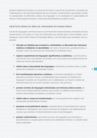 CONSULTA PÚBLICA CONSULTA PÚBLICA CONSULTA PÚBLICA
CONSULTA PÚBLICA CONSULTA PÚBLICA CONSULTA PÚBLICA
CONSULTA PÚBLICA CONSULTA PÚBLICA CONSULTA PÚBLICA
CONSULTA PÚBLICA CONSULTA PÚBLICA CONSULTA PÚBLICA
CONSULTA PÚBLICA CONSULTA PÚBLICA CONSULTA PÚBLICA
CONSULTA PÚBLICA CONSULTA PÚBLICA CONSULTA PÚBLICA
CONSULTA PÚBLICA CONSULTA PÚBLICA CONSULTA PÚBLICA
CONSULTA PÚBLICA CONSULTA PÚBLICA CONSULTA PÚBLICA
CONSULTA PÚBLICA CONSULTA PÚBLICA CONSULTA PÚBLICA
CONSULTA PÚBLICA CONSULTA PÚBLICA CONSULTA PÚBLICA
CONSULTA PÚBLICA CONSULTA PÚBLICA CONSULTA PÚBLICA
CONSULTA PÚBLICA CONSULTA PÚBLICA CONSULTA PÚBLICA
CONSULTA PÚBLICA CONSULTA PÚBLICA CONSULTA PÚBLICA
CONSULTA PÚBLICA CONSULTA PÚBLICA CONSULTA PÚBLICA
CONSULTA PÚBLICA CONSULTA PÚBLICA CONSULTA PÚBLICA
CONSULTA PÚBLICA CONSULTA PÚBLICA CONSULTA PÚBLICA
CONSULTA PÚBLICA CONSULTA PÚBLICA CONSULTA PÚBLICA
CONSULTA PÚBLICA CONSULTA PÚBLICA CONSULTA PÚBLICA
CONSULTA PÚBLICA CONSULTA PÚBLICA CONSULTA PÚBLICA
CONSULTA PÚBLICA CONSULTA PÚBLICA CONSULTA PÚBLICA
CONSULTA PÚBLICA CONSULTA PÚBLICA CONSULTA PÚBLICA
CONSULTA PÚBLICA CONSULTA PÚBLICA CONSULTA PÚBLICA
CONSULTA PÚBLICA CONSULTA PÚBLICA CONSULTA PÚBLICA
CONSULTA PÚBLICA CONSULTA PÚBLICA CONSULTA PÚBLICA
CONSULTA PÚBLICA CONSULTA PÚBLICA CONSULTA PÚBLICA
CONSULTA PÚBLICA CONSULTA PÚBLICA CONSULTA PÚBLICA
CONSULTA PÚBLICA CONSULTA PÚBLICA CONSULTA PÚBLICA
CONSULTA PÚBLICA CONSULTA PÚBLICA CONSULTA PÚBLICA
CONSULTA PÚBLICA CONSULTA PÚBLICA CONSULTA PÚBLICA
CONSULTA PÚBLICA CONSULTA PÚBLICA CONSULTA PÚBLICA
CONSULTA PÚBLICA CONSULTA PÚBLICA CONSULTA PÚBLICA
CONSULTA PÚBLICA CONSULTA PÚBLICA CONSULTA PÚBLICA
CONSULTA PÚBLICA CONSULTA PÚBLICA CONSULTA PÚBLICA
CONSULTA PÚBLICA CONSULTA PÚBLICA CONSULTA PÚBLICA
35
estudos sistêmicos da língua, as vivências da cultura corporal de movimentos, os estudos do
multilinguismo e da transculturalidade são, por exemplo, conhecimentos que podem auxiliar
na apropriação de diferentes práticas de linguagem e na ampliação de capacidades de
leitura e de produção de textos, construindo possibilidades de ações sociais.
OBJETIVOS GERAIS DA ÁREA DE LINGUAGENS NO ENSINO MÉDIO
A área de Linguagens, tendo por base os conhecimentos historicamente construídos de seus
componentes curriculares e o foco nas dimensões que aponta para o Ensino Médio, visa a
assegurar, nessa última etapa da Educação Básica, uma formação que possibilite ao/à es-
tudante:
ƒƒ interagir em debates que envolvam a coletividade e a discussão dos interesses
relativos à cidadania e à pluralidade, de modo a desenvolver, gradativamente, a
atuação crítica nos processos de construção da realidade social;
ƒƒ explorar experiências de linguagem significativas e autênticas, reconhecendo e
convivendo com a pluralidade de sentidos, em um processo de questionamento de
visões de mundo naturalizadas;
ƒƒ refletir sobre a diversidade das linguagens, ampliando os saberes sobre o modo
como elas constituem as realidades sociais;
ƒƒ fruir manifestações literárias e artísticas, construindo estratégias ou modos
específicos de leitura, frente a manifestações que envolvem um trabalho de
linguagem inusitado, de rompimento com o estabilizado, ao investir no efeito de
estranhamento de um mundo recriado, renovado e não prescrito;
ƒƒ produzir eventos de linguagem sintonizados com diversas esferas sociais, de
forma crítica, desenvolvendo saberes que auxiliem na reflexão sobre fazeres e
valores relacionados ao trabalho, ao estudo e à arte;
ƒƒ refletir sobre o corpo em transformação em uma perspectiva de respeito e de
valorização da diversidade humana;
ƒƒ apropriar-se do patrimônio cultural, compreendendo a diversidade das culturas
brasileiras e estrangeiras, bem como o processo de disputas e de legitimação de
culturas que acontece, fundamentalmente, pela via da linguagem;
ƒƒ produzir conhecimento, dominando recursos de linguagem que favoreçam o
levantamento e a organização de dados das realidades humanas e o debate sobre
essas realidades;
 