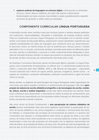 CONSULTA PÚBLICA CONSULTA PÚBLICA CONSULTA PÚBLICA
CONSULTA PÚBLICA CONSULTA PÚBLICA CONSULTA PÚBLICA
CONSULTA PÚBLICA CONSULTA PÚBLICA CONSULTA PÚBLICA
CONSULTA PÚBLICA CONSULTA PÚBLICA CONSULTA PÚBLICA
CONSULTA PÚBLICA CONSULTA PÚBLICA CONSULTA PÚBLICA
CONSULTA PÚBLICA CONSULTA PÚBLICA CONSULTA PÚBLICA
CONSULTA PÚBLICA CONSULTA PÚBLICA CONSULTA PÚBLICA
CONSULTA PÚBLICA CONSULTA PÚBLICA CONSULTA PÚBLICA
CONSULTA PÚBLICA CONSULTA PÚBLICA CONSULTA PÚBLICA
CONSULTA PÚBLICA CONSULTA PÚBLICA CONSULTA PÚBLICA
CONSULTA PÚBLICA CONSULTA PÚBLICA CONSULTA PÚBLICA
CONSULTA PÚBLICA CONSULTA PÚBLICA CONSULTA PÚBLICA
CONSULTA PÚBLICA CONSULTA PÚBLICA CONSULTA PÚBLICA
CONSULTA PÚBLICA CONSULTA PÚBLICA CONSULTA PÚBLICA
CONSULTA PÚBLICA CONSULTA PÚBLICA CONSULTA PÚBLICA
CONSULTA PÚBLICA CONSULTA PÚBLICA CONSULTA PÚBLICA
CONSULTA PÚBLICA CONSULTA PÚBLICA CONSULTA PÚBLICA
CONSULTA PÚBLICA CONSULTA PÚBLICA CONSULTA PÚBLICA
CONSULTA PÚBLICA CONSULTA PÚBLICA CONSULTA PÚBLICA
CONSULTA PÚBLICA CONSULTA PÚBLICA CONSULTA PÚBLICA
CONSULTA PÚBLICA CONSULTA PÚBLICA CONSULTA PÚBLICA
CONSULTA PÚBLICA CONSULTA PÚBLICA CONSULTA PÚBLICA
CONSULTA PÚBLICA CONSULTA PÚBLICA CONSULTA PÚBLICA
CONSULTA PÚBLICA CONSULTA PÚBLICA CONSULTA PÚBLICA
CONSULTA PÚBLICA CONSULTA PÚBLICA CONSULTA PÚBLICA
CONSULTA PÚBLICA CONSULTA PÚBLICA CONSULTA PÚBLICA
CONSULTA PÚBLICA CONSULTA PÚBLICA CONSULTA PÚBLICA
CONSULTA PÚBLICA CONSULTA PÚBLICA CONSULTA PÚBLICA
CONSULTA PÚBLICA CONSULTA PÚBLICA CONSULTA PÚBLICA
CONSULTA PÚBLICA CONSULTA PÚBLICA CONSULTA PÚBLICA
CONSULTA PÚBLICA CONSULTA PÚBLICA CONSULTA PÚBLICA
CONSULTA PÚBLICA CONSULTA PÚBLICA CONSULTA PÚBLICA
CONSULTA PÚBLICA CONSULTA PÚBLICA CONSULTA PÚBLICA
CONSULTA PÚBLICA CONSULTA PÚBLICA CONSULTA PÚBLICA
36
ƒƒ explorar práticas de linguagem no universo digital, entrelaçando as dimensões
técnicas, críticas, éticas e estéticas, de modo não apenas a desenvolver
familiarização com esse universo, mas também a poder, gradativamente, expandir
as formas de aprender e refletir sobre as realidades.
COMPONENTE CURRICULAR LÍNGUA PORTUGUESA
A educação escolar deve contribuir para que crianças, jovens e adultos possam participar,
com autonomia, responsabilidade, criticidade e criatividade, de variadas práticas sociais.
Cabe ao componente curricular Língua Portuguesa, em articulação com os demais compo-
nentes curriculares da Educação Básica, proporcionar aos/às estudantes experiências que
ampliem possibilidades de ações de linguagem que contribuam para seu desenvolvimen-
to discursivo. Assim, ao mesmo tempo em que se pretende que crianças, jovens e adultos
aprendam a ler e a escutar, construindo sentidos coerentes para textos de diferentes gêne-
ros orais, escritos e multimodais, a escrever e a falar, produzindo textos adequados a situa-
ções de interação diversas, também se espera que possam se apropriar, por meio da leitura,
da escrita, da fala e da escuta, de conhecimentos relevantes para a vida.
As Diretrizes Curriculares Nacionais Gerais da Educação Básica apontam a Língua Portu-
guesa como componente transdisciplinar, ao afirmar que “o conhecimento próprio da dis-
ciplina [...] está para além dela” (BRASIL, 2013, p. 28). Através da linguagem – capacidade
humana realizada sob a forma de signos verbais, gestuais, imagéticos, dentre outros – os
sujeitos se constituem, constroem identidades, produzem conhecimento e agem de forma
crítica no mundo.
Nesse sentido, os objetivos de aprendizagem de Língua Portuguesa estão organizados em
cinco eixos, que dizem respeito a práticas e a conhecimentos de linguagem. São eles: apro-
priação do sistema de escrita alfabético/ortográfico e de tecnologias da escrita, oralida-
de, leitura, escrita e análise linguística, sendo este último transversal aos demais. Esses
eixos contribuem para desenvolver o letramento em todas as áreas do conhecimento, pois
é por meio de seu aprendizado que o/a estudante poderá interagir em diferentes situações,
lendo, escrevendo, ouvindo e falando.
Nos anos iniciais do Ensino Fundamental, o eixo apropriação do sistema alfabético de
escrita assume centralidade. Esse eixo reúne objetivos relacionados à apropriação do sis-
tema de escrita alfabética e da norma ortográfica e contempla o conhecimento das letras
do alfabeto, a compreensão dos princípios de funcionamento do sistema e o domínio das
convenções que regulam a correspondência entre letras ou grupos de letras e seu valor
sonoro, de modo a levar os/as estudantes a ler e a escrever palavras e textos. Os objetivos
relacionados a esse eixo são propostos em articulação com os objetivos relacionados aos
eixos da leitura, da produção de textos e de seus usos. Do ponto de vista da progressão, es-
pera-se que, ao final do terceiro ano do Ensino Fundamental, os objetivos de aprendizagem
 