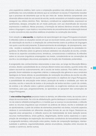 CONSULTA PÚBLICA CONSULTA PÚBLICA CONSULTA PÚBLICA
CONSULTA PÚBLICA CONSULTA PÚBLICA CONSULTA PÚBLICA
CONSULTA PÚBLICA CONSULTA PÚBLICA CONSULTA PÚBLICA
CONSULTA PÚBLICA CONSULTA PÚBLICA CONSULTA PÚBLICA
CONSULTA PÚBLICA CONSULTA PÚBLICA CONSULTA PÚBLICA
CONSULTA PÚBLICA CONSULTA PÚBLICA CONSULTA PÚBLICA
CONSULTA PÚBLICA CONSULTA PÚBLICA CONSULTA PÚBLICA
CONSULTA PÚBLICA CONSULTA PÚBLICA CONSULTA PÚBLICA
CONSULTA PÚBLICA CONSULTA PÚBLICA CONSULTA PÚBLICA
CONSULTA PÚBLICA CONSULTA PÚBLICA CONSULTA PÚBLICA
CONSULTA PÚBLICA CONSULTA PÚBLICA CONSULTA PÚBLICA
CONSULTA PÚBLICA CONSULTA PÚBLICA CONSULTA PÚBLICA
CONSULTA PÚBLICA CONSULTA PÚBLICA CONSULTA PÚBLICA
CONSULTA PÚBLICA CONSULTA PÚBLICA CONSULTA PÚBLICA
CONSULTA PÚBLICA CONSULTA PÚBLICA CONSULTA PÚBLICA
CONSULTA PÚBLICA CONSULTA PÚBLICA CONSULTA PÚBLICA
CONSULTA PÚBLICA CONSULTA PÚBLICA CONSULTA PÚBLICA
CONSULTA PÚBLICA CONSULTA PÚBLICA CONSULTA PÚBLICA
CONSULTA PÚBLICA CONSULTA PÚBLICA CONSULTA PÚBLICA
CONSULTA PÚBLICA CONSULTA PÚBLICA CONSULTA PÚBLICA
CONSULTA PÚBLICA CONSULTA PÚBLICA CONSULTA PÚBLICA
CONSULTA PÚBLICA CONSULTA PÚBLICA CONSULTA PÚBLICA
CONSULTA PÚBLICA CONSULTA PÚBLICA CONSULTA PÚBLICA
CONSULTA PÚBLICA CONSULTA PÚBLICA CONSULTA PÚBLICA
CONSULTA PÚBLICA CONSULTA PÚBLICA CONSULTA PÚBLICA
CONSULTA PÚBLICA CONSULTA PÚBLICA CONSULTA PÚBLICA
CONSULTA PÚBLICA CONSULTA PÚBLICA CONSULTA PÚBLICA
CONSULTA PÚBLICA CONSULTA PÚBLICA CONSULTA PÚBLICA
CONSULTA PÚBLICA CONSULTA PÚBLICA CONSULTA PÚBLICA
CONSULTA PÚBLICA CONSULTA PÚBLICA CONSULTA PÚBLICA
CONSULTA PÚBLICA CONSULTA PÚBLICA CONSULTA PÚBLICA
CONSULTA PÚBLICA CONSULTA PÚBLICA CONSULTA PÚBLICA
CONSULTA PÚBLICA CONSULTA PÚBLICA CONSULTA PÚBLICA
CONSULTA PÚBLICA CONSULTA PÚBLICA CONSULTA PÚBLICA
38
uma experiência estética, bem como a ampliação gradativa das referências culturais com-
partilhadas nas comunidades de leitores que se constituem na escola. É importante ressaltar
que o processo de letramento que se faz por meio de textos literários compreende uma
dimensão diferenciada do uso social da escrita, sendo necessário um trabalho especial para
assegurar seu efetivo domínio. Pela literatura, constituem-se subjetividades, expressam-se
sentimentos, desejos, emoções de um modo particular, com uso diversificado de recursos
expressivos e estéticos. Nesse processo, a formação de leitores literários envolve reflexão
sobre a linguagem, o que implica o reconhecimento de procedimentos de elaboração textual
e certa consciência das escolhas estéticas envolvidas na construção dos textos.
Com relação ao eixo escrita, os objetivos de aprendizagem de Língua Portuguesa envolvem:
1) reflexões sobre as situações sociais em que se escrevem textos, para o desenvolvimento
da valorização da escrita e a ampliação de conhecimentos sobre as práticas de linguagem
nas quais a escrita está presente; 2) desenvolvimento de estratégias de planejamento, rees-
crita, revisão e avaliação dos textos, considerando-se a sua adequação às variedades lin-
guísticas; 3) reflexões sobre os gêneros textuais adotados nas situações de escrita, conside-
rando-se os aspectos sociodiscursivos, temáticos, composicionais e estilísticos; 4) reflexões
sobre os recursos linguísticos empregados nos textos, considerando-se as convenções da
escrita e as estratégias discursivas planejadas em função das finalidades pretendidas.
A progressão dos conhecimentos relacionados a esse eixo, ao longo da Educação Básica,
envolve, desde a possibilidade de as crianças ditarem textos aos adultos, quando ainda não
sabem escrevê-los autonomamente, até a escrita de textos autorais. Para definir essa pro-
gressão, foram adotados os seguintes critérios: a adequação dos gêneros e seus construtos
tipológicos às faixas etárias; as possibilidades de realização de práticas de escrita nos dife-
rentes campos de atuação nos quais estão organizados os objetivos de Língua Portuguesa;
a possibilidade de articulação entre leitura, produção de textos e oralidade, por meio de
recontos, escrita e reescrita de textos e da produção de textos escritos a partir do contato,
da análise e da reflexão sobre o gênero pretendido; as exigências relativas aos aspectos
normativos, para que, progressivamente, os aprendizes se apropriem das convenções da
Língua Portuguesa.
O eixo análise linguística perpassa todos os demais, em diferentes níveis, de acordo com a
etapa da escolaridade. No ciclo de alfabetização, ganha destaque a compreensão e o domí-
nio do sistema alfabético/ortográfico e, à medida que se avança na escolaridade, a reflexão
sobre os recursos linguísticos que envolvem as práticas de leitura, escrita e oralidade vai
se aprofundando, a partir da análise de elementos presentes nos textos, incluindo aspectos
relativos à normatividade em diferentes situações formais de uso da língua. Destacam-se,
segundo essa perspectiva, a reflexão acerca da materialidade do texto (seleção lexical,
recursos morfossintáticos, sinais gráficos, diagramação, dentre outros aspectos) e a apro-
priação de estratégias de exploração dos elementos constitutivos da textualidade (unidade
e progressão temática, articulação entre partes, modos de composição tipológica, intertex-
tualidade e polifonia, argumentatividade, planos enunciativos, relações entre recursos de
coesão e coerência, dentre outros).
 