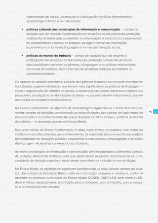 CONSULTA PÚBLICA CONSULTA PÚBLICA CONSULTA PÚBLICA
CONSULTA PÚBLICA CONSULTA PÚBLICA CONSULTA PÚBLICA
CONSULTA PÚBLICA CONSULTA PÚBLICA CONSULTA PÚBLICA
CONSULTA PÚBLICA CONSULTA PÚBLICA CONSULTA PÚBLICA
CONSULTA PÚBLICA CONSULTA PÚBLICA CONSULTA PÚBLICA
CONSULTA PÚBLICA CONSULTA PÚBLICA CONSULTA PÚBLICA
CONSULTA PÚBLICA CONSULTA PÚBLICA CONSULTA PÚBLICA
CONSULTA PÚBLICA CONSULTA PÚBLICA CONSULTA PÚBLICA
CONSULTA PÚBLICA CONSULTA PÚBLICA CONSULTA PÚBLICA
CONSULTA PÚBLICA CONSULTA PÚBLICA CONSULTA PÚBLICA
CONSULTA PÚBLICA CONSULTA PÚBLICA CONSULTA PÚBLICA
CONSULTA PÚBLICA CONSULTA PÚBLICA CONSULTA PÚBLICA
CONSULTA PÚBLICA CONSULTA PÚBLICA CONSULTA PÚBLICA
CONSULTA PÚBLICA CONSULTA PÚBLICA CONSULTA PÚBLICA
CONSULTA PÚBLICA CONSULTA PÚBLICA CONSULTA PÚBLICA
CONSULTA PÚBLICA CONSULTA PÚBLICA CONSULTA PÚBLICA
CONSULTA PÚBLICA CONSULTA PÚBLICA CONSULTA PÚBLICA
CONSULTA PÚBLICA CONSULTA PÚBLICA CONSULTA PÚBLICA
CONSULTA PÚBLICA CONSULTA PÚBLICA CONSULTA PÚBLICA
CONSULTA PÚBLICA CONSULTA PÚBLICA CONSULTA PÚBLICA
CONSULTA PÚBLICA CONSULTA PÚBLICA CONSULTA PÚBLICA
CONSULTA PÚBLICA CONSULTA PÚBLICA CONSULTA PÚBLICA
CONSULTA PÚBLICA CONSULTA PÚBLICA CONSULTA PÚBLICA
CONSULTA PÚBLICA CONSULTA PÚBLICA CONSULTA PÚBLICA
CONSULTA PÚBLICA CONSULTA PÚBLICA CONSULTA PÚBLICA
CONSULTA PÚBLICA CONSULTA PÚBLICA CONSULTA PÚBLICA
CONSULTA PÚBLICA CONSULTA PÚBLICA CONSULTA PÚBLICA
CONSULTA PÚBLICA CONSULTA PÚBLICA CONSULTA PÚBLICA
CONSULTA PÚBLICA CONSULTA PÚBLICA CONSULTA PÚBLICA
CONSULTA PÚBLICA CONSULTA PÚBLICA CONSULTA PÚBLICA
CONSULTA PÚBLICA CONSULTA PÚBLICA CONSULTA PÚBLICA
CONSULTA PÚBLICA CONSULTA PÚBLICA CONSULTA PÚBLICA
CONSULTA PÚBLICA CONSULTA PÚBLICA CONSULTA PÚBLICA
CONSULTA PÚBLICA CONSULTA PÚBLICA CONSULTA PÚBLICA
40
relacionadas ao estudo, à pesquisa e à divulgação científica, favorecendo a
aprendizagem dentro e fora da escola;
ƒƒ práticas culturais das tecnologias de informação e comunicação – campo de
atuação que diz respeito à participação em situações de leitura/escuta, produção
oral/escrita de textos que possibilitem a comunicação a distância e a compreensão
de características e modos de produzir, divulgar e conservar informação,
experimentar e criar novas linguagens e formas de interação social;
ƒƒ práticas do mundo do trabalho – campo de atuação que diz respeito à
participação em situações de leitura/escuta, produção oral/escrita de textos
que possibilitem conhecer os gêneros, a linguagem e as práticas relacionadas
ao mundo do trabalho, bem como discutir temáticas relativas ao trabalho na
contemporaneidade.
Os campos de atuação orientam a seleção dos gêneros textuais a serem preferencialmente
trabalhados, sugerem atividades que tornem mais significativas as práticas de linguagem –
como a organização de debates na escola, a elaboração de jornais impressos e digitais que
propiciem a circulação e as informações de ideias – e podem também indicar temas a serem
abordados em projetos interdisciplinares.
No Ensino Fundamental, os objetivos de aprendizagem organizam-se a partir dos cinco pri-
meiros campos de atuação, considerando as especificidades dos sujeitos de cada etapa da
escolarização e os conhecimentos de que já dispõem. O último campo – práticas do mundo
do trabalho – é abordado apenas no Ensino Médio.
Nos anos iniciais do Ensino Fundamental, é dada maior ênfase ao trabalho com textos do
cotidiano e da esfera literária, aos conhecimentos de oralidade, leitura e escrita necessários
para participar de situações públicas, envolvendo a vida escolar, a investigação e as ações
de linguagem necessárias ao exercício da cidadania.
As novas tecnologias de informação e comunicação vêm incorporadas a diferentes campos
de atuação, abarcando múltiplos usos que delas fazem os jovens, reconhecendo-se a ne-
cessidade de atenção especial a esse campo como fator de inclusão no mundo digital.
No Ensino Médio, os objetivos se organizam considerando os cinco últimos campos de atua-
ção. Essa etapa da Educação Básica volta-se à formação de jovens e adultos e, conforme
apontam as diretrizes curriculares do Ensino Médio (DCNEM, 2012, p.69), bem como a LDB,
deve enfatizar, especialmente, a formação para a cidadania, para o trabalho, para a pesqui-
sa e a continuação dos estudos.
 