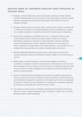 CONSULTA PÚBLICA CONSULTA PÚBLICA CONSULTA PÚBLICA
CONSULTA PÚBLICA CONSULTA PÚBLICA CONSULTA PÚBLICA
CONSULTA PÚBLICA CONSULTA PÚBLICA CONSULTA PÚBLICA
CONSULTA PÚBLICA CONSULTA PÚBLICA CONSULTA PÚBLICA
CONSULTA PÚBLICA CONSULTA PÚBLICA CONSULTA PÚBLICA
CONSULTA PÚBLICA CONSULTA PÚBLICA CONSULTA PÚBLICA
CONSULTA PÚBLICA CONSULTA PÚBLICA CONSULTA PÚBLICA
CONSULTA PÚBLICA CONSULTA PÚBLICA CONSULTA PÚBLICA
CONSULTA PÚBLICA CONSULTA PÚBLICA CONSULTA PÚBLICA
CONSULTA PÚBLICA CONSULTA PÚBLICA CONSULTA PÚBLICA
CONSULTA PÚBLICA CONSULTA PÚBLICA CONSULTA PÚBLICA
CONSULTA PÚBLICA CONSULTA PÚBLICA CONSULTA PÚBLICA
CONSULTA PÚBLICA CONSULTA PÚBLICA CONSULTA PÚBLICA
CONSULTA PÚBLICA CONSULTA PÚBLICA CONSULTA PÚBLICA
CONSULTA PÚBLICA CONSULTA PÚBLICA CONSULTA PÚBLICA
CONSULTA PÚBLICA CONSULTA PÚBLICA CONSULTA PÚBLICA
CONSULTA PÚBLICA CONSULTA PÚBLICA CONSULTA PÚBLICA
CONSULTA PÚBLICA CONSULTA PÚBLICA CONSULTA PÚBLICA
CONSULTA PÚBLICA CONSULTA PÚBLICA CONSULTA PÚBLICA
CONSULTA PÚBLICA CONSULTA PÚBLICA CONSULTA PÚBLICA
CONSULTA PÚBLICA CONSULTA PÚBLICA CONSULTA PÚBLICA
CONSULTA PÚBLICA CONSULTA PÚBLICA CONSULTA PÚBLICA
CONSULTA PÚBLICA CONSULTA PÚBLICA CONSULTA PÚBLICA
CONSULTA PÚBLICA CONSULTA PÚBLICA CONSULTA PÚBLICA
CONSULTA PÚBLICA CONSULTA PÚBLICA CONSULTA PÚBLICA
CONSULTA PÚBLICA CONSULTA PÚBLICA CONSULTA PÚBLICA
CONSULTA PÚBLICA CONSULTA PÚBLICA CONSULTA PÚBLICA
CONSULTA PÚBLICA CONSULTA PÚBLICA CONSULTA PÚBLICA
CONSULTA PÚBLICA CONSULTA PÚBLICA CONSULTA PÚBLICA
CONSULTA PÚBLICA CONSULTA PÚBLICA CONSULTA PÚBLICA
CONSULTA PÚBLICA CONSULTA PÚBLICA CONSULTA PÚBLICA
CONSULTA PÚBLICA CONSULTA PÚBLICA CONSULTA PÚBLICA
CONSULTA PÚBLICA CONSULTA PÚBLICA CONSULTA PÚBLICA
CONSULTA PÚBLICA CONSULTA PÚBLICA CONSULTA PÚBLICA
41
OBJETIVOS GERAIS DO COMPONENTE CURRICULAR LÍNGUA PORTUGUESA NA
EDUCAÇÃO BÁSICA
ƒƒ Planejar e realizar intervenções orais em situações públicas e analisar práticas
utilizando diferentes gêneros orais (conversa, discussão, debate, entrevista, debate
regrado, exposição oral), assim como desenvolver escuta atenta e crítica em
situações variadas.
ƒƒ Planejar, produzir, reescrever, revisar, editar e avaliar textos variados, considerando
o contexto de produção e circulação (finalidades, gêneros, destinatários, espaços
de circulação, suportes) e os aspectos discursivos, composicionais e linguísticos.
ƒƒ Desenvolver estratégias e habilidades de leitura – antecipar sentidos e ativar
conhecimentos prévios relativos aos textos, elaborar inferências, localizar
informações, estabelecer relações de intertextualidade e interdiscursividade,
apreender sentidos gerais do texto, identificar assuntos / temas tratados nos
textos, estabelecer relações lógicas entre partes do texto – que permitam ler, com
compreensão, textos de gêneros variados, sobretudo gêneros literários.
ƒƒ Valorizar diferentes identidades sociais, lendo e apreciando a literatura das
culturas tradicional, popular, afro-brasileira, africana, indígena e de outros povos e
culturas.
ƒƒ Refletir sobre a variação linguística, reconhecendo relações de poder na
sociedade, combatendo as formas de dominação e preconceito que se fazem na e
pela linguagem, sobre as relações entre fala e escrita em diferentes gêneros, assim
como reconhecer e utilizar estratégias de marcação do nível de formalidade dos
textos em suas produções.
ƒƒ Utilizar e analisar diferentes estratégias de coesão e articulação entre partes do
texto, tais como os recursos de retomadas (pronominalização, substituição lexical,
uso de palavras de ligação) e as palavras e expressões que marcam a progressão
do tempo na narrativa, as que estabelecem as relações de causalidade, oposição,
consequência, explicação entre acontecimentos e ideias.
ƒƒ Ler, produzir e analisar textos multimodais, estabelecendo relações entre escrita,
fala, sons, música, imagens (fotografias, telas, ilustrações, imagens em movimento,
grafismos), dentre outras linguagens.
 