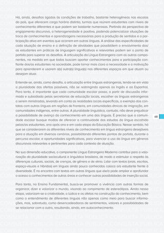 CONSULTA PÚBLICA CONSULTA PÚBLICA CONSULTA PÚBLICA
CONSULTA PÚBLICA CONSULTA PÚBLICA CONSULTA PÚBLICA
CONSULTA PÚBLICA CONSULTA PÚBLICA CONSULTA PÚBLICA
CONSULTA PÚBLICA CONSULTA PÚBLICA CONSULTA PÚBLICA
CONSULTA PÚBLICA CONSULTA PÚBLICA CONSULTA PÚBLICA
CONSULTA PÚBLICA CONSULTA PÚBLICA CONSULTA PÚBLICA
CONSULTA PÚBLICA CONSULTA PÚBLICA CONSULTA PÚBLICA
CONSULTA PÚBLICA CONSULTA PÚBLICA CONSULTA PÚBLICA
CONSULTA PÚBLICA CONSULTA PÚBLICA CONSULTA PÚBLICA
CONSULTA PÚBLICA CONSULTA PÚBLICA CONSULTA PÚBLICA
CONSULTA PÚBLICA CONSULTA PÚBLICA CONSULTA PÚBLICA
CONSULTA PÚBLICA CONSULTA PÚBLICA CONSULTA PÚBLICA
CONSULTA PÚBLICA CONSULTA PÚBLICA CONSULTA PÚBLICA
CONSULTA PÚBLICA CONSULTA PÚBLICA CONSULTA PÚBLICA
CONSULTA PÚBLICA CONSULTA PÚBLICA CONSULTA PÚBLICA
CONSULTA PÚBLICA CONSULTA PÚBLICA CONSULTA PÚBLICA
CONSULTA PÚBLICA CONSULTA PÚBLICA CONSULTA PÚBLICA
CONSULTA PÚBLICA CONSULTA PÚBLICA CONSULTA PÚBLICA
CONSULTA PÚBLICA CONSULTA PÚBLICA CONSULTA PÚBLICA
CONSULTA PÚBLICA CONSULTA PÚBLICA CONSULTA PÚBLICA
CONSULTA PÚBLICA CONSULTA PÚBLICA CONSULTA PÚBLICA
CONSULTA PÚBLICA CONSULTA PÚBLICA CONSULTA PÚBLICA
CONSULTA PÚBLICA CONSULTA PÚBLICA CONSULTA PÚBLICA
CONSULTA PÚBLICA CONSULTA PÚBLICA CONSULTA PÚBLICA
CONSULTA PÚBLICA CONSULTA PÚBLICA CONSULTA PÚBLICA
CONSULTA PÚBLICA CONSULTA PÚBLICA CONSULTA PÚBLICA
CONSULTA PÚBLICA CONSULTA PÚBLICA CONSULTA PÚBLICA
CONSULTA PÚBLICA CONSULTA PÚBLICA CONSULTA PÚBLICA
CONSULTA PÚBLICA CONSULTA PÚBLICA CONSULTA PÚBLICA
CONSULTA PÚBLICA CONSULTA PÚBLICA CONSULTA PÚBLICA
CONSULTA PÚBLICA CONSULTA PÚBLICA CONSULTA PÚBLICA
CONSULTA PÚBLICA CONSULTA PÚBLICA CONSULTA PÚBLICA
CONSULTA PÚBLICA CONSULTA PÚBLICA CONSULTA PÚBLICA
CONSULTA PÚBLICA CONSULTA PÚBLICA CONSULTA PÚBLICA
68
Há, ainda, desafios ligados às condições de trabalho, bastante heterogêneas nas escolas
do país, que oferecem carga horária distinta, turmas que reúnem estudantes com níveis de
conhecimento diferentes e que podem ser bastante numerosas. Partindo da perspectiva de
engajamento discursivo, a heterogeneidade é positiva, podendo potencializar situações de
troca de conhecimentos e aprendizagens necessárias para a produção de sentidos e a par-
ticipação ativa em eventos que ocorrem em outras línguas. A análise das especificidades de
cada situação de ensino e a definição de atividades que possibilitem o envolvimento dos/
as estudantes em práticas de linguagem significativas e relevantes podem ser o ponto de
partida para superar os desafios. A articulação da Língua Estrangeira com os outros compo-
nentes, na medida em que todos buscam aportar conhecimentos para a participação con-
fiante dos/as estudantes na sociedade, pode tornar mais clara a necessidade e a motivação
para aprenderem e usarem a(s) outra(s) língua(s) nos diferentes espaços em que atuam ou
desejam atuar.
Entende-se, ainda, como desafio, a articulação entre línguas estrangeiras, tendo-se em vista
a pluralidade das ofertas possíveis, não se restringindo apenas ao Inglês e ao Espanhol.
Para tanto, é importante que cada comunidade escolar possa, a partir de discussão infor-
mada e subsidiada pelas secretarias de educação locais, escolher as línguas estrangeiras
a serem ministradas, levando em conta as realidades locais específicas, a exemplo dos con-
tatos com outras línguas em regiões de fronteira, em comunidades étnicas de imigração, em
comunidades indígenas, entre outras. A pluralidade linguística, contudo, não deve prejudicar
a possibilidade de avanço do conhecimento em uma das línguas. É preciso que a comuni-
dade escolar busque modos de oferecer a continuidade dos estudos da língua escolhida
pelos/as estudantes, ano após ano e em cada etapa da Educação Básica. Nesse sentido, há
que se considerarem os diferentes níveis de conhecimento em língua estrangeira desejáveis
para a atuação em diversos cenários, possibilitando diferentes pontos de partida, durante o
percurso escolar, e oportunidades significativas, para vivenciar o uso da língua em gêneros
discursivos relevantes e pertinentes para cada contexto de atuação.
Na sua dimensão educativa, o componente Língua Estrangeira Moderna contribui para a valo-
rização da pluralidade sociocultural e linguística brasileira, de modo a estimular o respeito às
diferenças culturais, sociais, de crenças, de gênero e de etnia. Lidar com textos (orais, escritos,
espaço-visuais e híbridos) em línguas ainda pouco conhecidas coloca o/a estudante frente à
diversidade. É no encontro com textos em outras línguas que ele/a pode ampliar e aprofundar
o acesso a conhecimentos de outras áreas e conhecer outras possibilidades de inserção social.
Para tanto, no Ensino Fundamental, busca-se promover a vivência com outras formas de
organizar, dizer e valorizar o mundo, visando ao rompimento de estereótipos. Ainda nessa
etapa, valorizam-se a criatividade, o lúdico e os afetos na construção do conhecimento, bem
como o entendimento de diferentes línguas não apenas como meio para buscar informa-
ções, mas, sobretudo, como desencadeadoras de sentimentos, valores e possibilidades de
se relacionar com o outro, resultando, ainda, em autoconhecimento.
 
