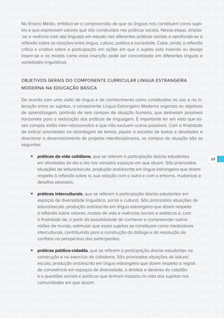 CONSULTA PÚBLICA CONSULTA PÚBLICA CONSULTA PÚBLICA
CONSULTA PÚBLICA CONSULTA PÚBLICA CONSULTA PÚBLICA
CONSULTA PÚBLICA CONSULTA PÚBLICA CONSULTA PÚBLICA
CONSULTA PÚBLICA CONSULTA PÚBLICA CONSULTA PÚBLICA
CONSULTA PÚBLICA CONSULTA PÚBLICA CONSULTA PÚBLICA
CONSULTA PÚBLICA CONSULTA PÚBLICA CONSULTA PÚBLICA
CONSULTA PÚBLICA CONSULTA PÚBLICA CONSULTA PÚBLICA
CONSULTA PÚBLICA CONSULTA PÚBLICA CONSULTA PÚBLICA
CONSULTA PÚBLICA CONSULTA PÚBLICA CONSULTA PÚBLICA
CONSULTA PÚBLICA CONSULTA PÚBLICA CONSULTA PÚBLICA
CONSULTA PÚBLICA CONSULTA PÚBLICA CONSULTA PÚBLICA
CONSULTA PÚBLICA CONSULTA PÚBLICA CONSULTA PÚBLICA
CONSULTA PÚBLICA CONSULTA PÚBLICA CONSULTA PÚBLICA
CONSULTA PÚBLICA CONSULTA PÚBLICA CONSULTA PÚBLICA
CONSULTA PÚBLICA CONSULTA PÚBLICA CONSULTA PÚBLICA
CONSULTA PÚBLICA CONSULTA PÚBLICA CONSULTA PÚBLICA
CONSULTA PÚBLICA CONSULTA PÚBLICA CONSULTA PÚBLICA
CONSULTA PÚBLICA CONSULTA PÚBLICA CONSULTA PÚBLICA
CONSULTA PÚBLICA CONSULTA PÚBLICA CONSULTA PÚBLICA
CONSULTA PÚBLICA CONSULTA PÚBLICA CONSULTA PÚBLICA
CONSULTA PÚBLICA CONSULTA PÚBLICA CONSULTA PÚBLICA
CONSULTA PÚBLICA CONSULTA PÚBLICA CONSULTA PÚBLICA
CONSULTA PÚBLICA CONSULTA PÚBLICA CONSULTA PÚBLICA
CONSULTA PÚBLICA CONSULTA PÚBLICA CONSULTA PÚBLICA
CONSULTA PÚBLICA CONSULTA PÚBLICA CONSULTA PÚBLICA
CONSULTA PÚBLICA CONSULTA PÚBLICA CONSULTA PÚBLICA
CONSULTA PÚBLICA CONSULTA PÚBLICA CONSULTA PÚBLICA
CONSULTA PÚBLICA CONSULTA PÚBLICA CONSULTA PÚBLICA
CONSULTA PÚBLICA CONSULTA PÚBLICA CONSULTA PÚBLICA
CONSULTA PÚBLICA CONSULTA PÚBLICA CONSULTA PÚBLICA
CONSULTA PÚBLICA CONSULTA PÚBLICA CONSULTA PÚBLICA
CONSULTA PÚBLICA CONSULTA PÚBLICA CONSULTA PÚBLICA
CONSULTA PÚBLICA CONSULTA PÚBLICA CONSULTA PÚBLICA
CONSULTA PÚBLICA CONSULTA PÚBLICA CONSULTA PÚBLICA
69
No Ensino Médio, enfatiza-se a compreensão de que as línguas nos constituem como sujei-
tos e que expressam valores que são construídos nas práticas sociais. Nessa etapa, amplia-
-se a vivência com a(s) língua(s) em estudo nas diferentes práticas sociais e aprofunda-se a
reflexão sobre as relações entre língua, cultura, política e sociedade. Cabe, ainda, a reflexão
crítica e criativa sobre a participação em ações em que o sujeito está inserido ou deseja
inserir-se e os modos como essa inserção pode ser concretizada em diferentes línguas e
variedades linguísticas.
OBJETIVOS GERAIS DO COMPONENTE CURRICULAR LINGUA ESTRANGEIRA
MODERNA NA EDUCAÇÃO BÁSICA
De acordo com uma visão de língua e de conhecimento como constituídos no uso e na in-
teração entre os sujeitos, o componente Língua Estrangeira Moderna organiza os objetivos
de aprendizagem, partindo de seis campos de atuação humana, que delineiam possíveis
horizontes para a realização das práticas de linguagem. É importante ter em vista que es-
ses campos estão inter-relacionados e que não excluem outros possíveis. Com a finalidade
de indicar prioridades na abordagem de temas, pautar a escolha de textos e atividades e
direcionar o desenvolvimento de projetos interdisciplinares, os campos de atuação são os
seguintes:
ƒƒ práticas da vida cotidiana, que se referem à participação dos/as estudantes
em atividades do dia a dia nos variados espaços em que atuam. São priorizadas
situações de leitura/escuta, produção oral/escrita em língua estrangeira que dizem
respeito à reflexão sobre si, sua relação com o outro e com o entorno, mudanças e
desafios pessoais;
ƒƒ práticas interculturais, que se referem à participação dos/as estudantes em
espaços de diversidade linguística, social e cultural. São priorizadas situações de
leitura/escuta, produção oral/escrita em língua estrangeira que dizem respeito
à reflexão sobre valores, modos de vida e vivências sociais e estéticas e, com
a finalidade de, a partir da possibilidade de conhecer e compreender outras
visões de mundo, estimular que esses sujeitos se constituam como mediadores
interculturais, contribuindo para a construção do diálogo e da resolução de
conflitos na perspectiva dos participantes;
ƒƒ práticas político-cidadãs, que se referem à participação dos/as estudantes na
construção e no exercício da cidadania. São priorizadas situações de leitura/
escuta, produção oral/escrita em língua estrangeira que dizem respeito a regras
de convivência em espaços de diversidade, a direitos e deveres do cidadão
e a questões sociais e políticas que tenham impacto na vida dos sujeitos nas
comunidades em que atuam;
 