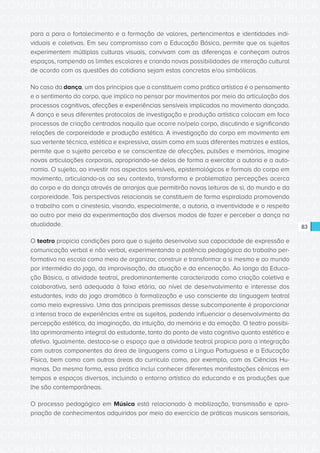 CONSULTA PÚBLICA CONSULTA PÚBLICA CONSULTA PÚBLICA
CONSULTA PÚBLICA CONSULTA PÚBLICA CONSULTA PÚBLICA
CONSULTA PÚBLICA CONSULTA PÚBLICA CONSULTA PÚBLICA
CONSULTA PÚBLICA CONSULTA PÚBLICA CONSULTA PÚBLICA
CONSULTA PÚBLICA CONSULTA PÚBLICA CONSULTA PÚBLICA
CONSULTA PÚBLICA CONSULTA PÚBLICA CONSULTA PÚBLICA
CONSULTA PÚBLICA CONSULTA PÚBLICA CONSULTA PÚBLICA
CONSULTA PÚBLICA CONSULTA PÚBLICA CONSULTA PÚBLICA
CONSULTA PÚBLICA CONSULTA PÚBLICA CONSULTA PÚBLICA
CONSULTA PÚBLICA CONSULTA PÚBLICA CONSULTA PÚBLICA
CONSULTA PÚBLICA CONSULTA PÚBLICA CONSULTA PÚBLICA
CONSULTA PÚBLICA CONSULTA PÚBLICA CONSULTA PÚBLICA
CONSULTA PÚBLICA CONSULTA PÚBLICA CONSULTA PÚBLICA
CONSULTA PÚBLICA CONSULTA PÚBLICA CONSULTA PÚBLICA
CONSULTA PÚBLICA CONSULTA PÚBLICA CONSULTA PÚBLICA
CONSULTA PÚBLICA CONSULTA PÚBLICA CONSULTA PÚBLICA
CONSULTA PÚBLICA CONSULTA PÚBLICA CONSULTA PÚBLICA
CONSULTA PÚBLICA CONSULTA PÚBLICA CONSULTA PÚBLICA
CONSULTA PÚBLICA CONSULTA PÚBLICA CONSULTA PÚBLICA
CONSULTA PÚBLICA CONSULTA PÚBLICA CONSULTA PÚBLICA
CONSULTA PÚBLICA CONSULTA PÚBLICA CONSULTA PÚBLICA
CONSULTA PÚBLICA CONSULTA PÚBLICA CONSULTA PÚBLICA
CONSULTA PÚBLICA CONSULTA PÚBLICA CONSULTA PÚBLICA
CONSULTA PÚBLICA CONSULTA PÚBLICA CONSULTA PÚBLICA
CONSULTA PÚBLICA CONSULTA PÚBLICA CONSULTA PÚBLICA
CONSULTA PÚBLICA CONSULTA PÚBLICA CONSULTA PÚBLICA
CONSULTA PÚBLICA CONSULTA PÚBLICA CONSULTA PÚBLICA
CONSULTA PÚBLICA CONSULTA PÚBLICA CONSULTA PÚBLICA
CONSULTA PÚBLICA CONSULTA PÚBLICA CONSULTA PÚBLICA
CONSULTA PÚBLICA CONSULTA PÚBLICA CONSULTA PÚBLICA
CONSULTA PÚBLICA CONSULTA PÚBLICA CONSULTA PÚBLICA
CONSULTA PÚBLICA CONSULTA PÚBLICA CONSULTA PÚBLICA
CONSULTA PÚBLICA CONSULTA PÚBLICA CONSULTA PÚBLICA
CONSULTA PÚBLICA CONSULTA PÚBLICA CONSULTA PÚBLICA
83
para a para o fortalecimento e a formação de valores, pertencimentos e identidades indi-
viduais e coletivas. Em seu compromisso com a Educação Básica, permite que os sujeitos
experimentem múltiplas culturas visuais, convivam com as diferenças e conheçam outros
espaços, rompendo os limites escolares e criando novas possibilidades de interação cultural
de acordo com as questões do cotidiano sejam estas concretas e/ou simbólicas.
No caso da dança, um dos princípios que a constituem como prática artística é o pensamento
e o sentimento do corpo, que implica no pensar por movimentos por meio da articulação dos
processos cognitivos, afecções e experiências sensíveis implicados no movimento dançado.
A dança e seus diferentes protocolos de investigação e produção artística colocam em foco
processos de criação centrados naquilo que ocorre no/pelo corpo, discutindo e significando
relações de corporeidade e produção estética. A investigação do corpo em movimento em
sua vertente técnica, estética e expressiva, assim como em suas diferentes matrizes e estilos,
permite que o sujeito perceba e se conscientize de afecções, pulsões e memórias, imagine
novas articulações corporais, apropriando-se delas de forma a exercitar a autoria e a auto-
nomia. O sujeito, ao investir nos aspectos sensíveis, epistemológicos e formais do corpo em
movimento, articulando-os ao seu contexto, transforma e problematiza percepções acerca
do corpo e da dança através de arranjos que permitirão novas leituras de si, do mundo e da
corporeidade. Tais perspectivas relacionais se constituem de forma espiralada promovendo
o trabalho com a cinestesia, visando, especialmente, a autoria, a inventividade e o respeito
ao outro por meio da experimentação dos diversos modos de fazer e perceber a dança na
atualidade.
O teatro propicia condições para que o sujeito desenvolva sua capacidade de expressão e
comunicação verbal e não verbal, experimentando a potência pedagógica do trabalho per-
formativo na escola como meio de organizar, construir e transformar a si mesmo e ao mundo
por intermédio do jogo, da improvisação, da atuação e da encenação. Ao longo da Educa-
ção Básica, a atividade teatral, predominantemente caracterizada como criação coletiva e
colaborativa, será adequada à faixa etária, ao nível de desenvolvimento e interesse dos
estudantes, indo do jogo dramático à formalização e uso consciente da linguagem teatral
como meio expressivo. Uma das principais premissas desse subcomponente é proporcionar
a intensa troca de experiências entre os sujeitos, podendo influenciar o desenvolvimento da
percepção estética, da imaginação, da intuição, da memória e da emoção. O teatro possibi-
lita aprimoramento integral do estudante, tanto do ponto de vista cognitivo quanto estético e
afetivo. Igualmente, destaca-se o espaço que a atividade teatral propicia para a integração
com outros componentes da área de linguagens como a Língua Portuguesa e a Educação
Física, bem como com outras áreas do currículo como, por exemplo, com as Ciências Hu-
manas. Da mesma forma, essa prática inclui conhecer diferentes manifestações cênicas em
tempos e espaços diversos, incluindo o entorno artístico do educando e as produções que
lhe são contemporâneas.
O processo pedagógico em Música está relacionado à mobilização, transmissão e apro-
priação de conhecimentos adquiridos por meio do exercício de práticas musicais sensoriais,
 