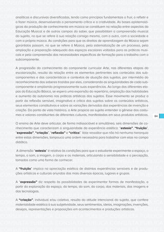 CONSULTA PÚBLICA CONSULTA PÚBLICA CONSULTA PÚBLICA
CONSULTA PÚBLICA CONSULTA PÚBLICA CONSULTA PÚBLICA
CONSULTA PÚBLICA CONSULTA PÚBLICA CONSULTA PÚBLICA
CONSULTA PÚBLICA CONSULTA PÚBLICA CONSULTA PÚBLICA
CONSULTA PÚBLICA CONSULTA PÚBLICA CONSULTA PÚBLICA
CONSULTA PÚBLICA CONSULTA PÚBLICA CONSULTA PÚBLICA
CONSULTA PÚBLICA CONSULTA PÚBLICA CONSULTA PÚBLICA
CONSULTA PÚBLICA CONSULTA PÚBLICA CONSULTA PÚBLICA
CONSULTA PÚBLICA CONSULTA PÚBLICA CONSULTA PÚBLICA
CONSULTA PÚBLICA CONSULTA PÚBLICA CONSULTA PÚBLICA
CONSULTA PÚBLICA CONSULTA PÚBLICA CONSULTA PÚBLICA
CONSULTA PÚBLICA CONSULTA PÚBLICA CONSULTA PÚBLICA
CONSULTA PÚBLICA CONSULTA PÚBLICA CONSULTA PÚBLICA
CONSULTA PÚBLICA CONSULTA PÚBLICA CONSULTA PÚBLICA
CONSULTA PÚBLICA CONSULTA PÚBLICA CONSULTA PÚBLICA
CONSULTA PÚBLICA CONSULTA PÚBLICA CONSULTA PÚBLICA
CONSULTA PÚBLICA CONSULTA PÚBLICA CONSULTA PÚBLICA
CONSULTA PÚBLICA CONSULTA PÚBLICA CONSULTA PÚBLICA
CONSULTA PÚBLICA CONSULTA PÚBLICA CONSULTA PÚBLICA
CONSULTA PÚBLICA CONSULTA PÚBLICA CONSULTA PÚBLICA
CONSULTA PÚBLICA CONSULTA PÚBLICA CONSULTA PÚBLICA
CONSULTA PÚBLICA CONSULTA PÚBLICA CONSULTA PÚBLICA
CONSULTA PÚBLICA CONSULTA PÚBLICA CONSULTA PÚBLICA
CONSULTA PÚBLICA CONSULTA PÚBLICA CONSULTA PÚBLICA
CONSULTA PÚBLICA CONSULTA PÚBLICA CONSULTA PÚBLICA
CONSULTA PÚBLICA CONSULTA PÚBLICA CONSULTA PÚBLICA
CONSULTA PÚBLICA CONSULTA PÚBLICA CONSULTA PÚBLICA
CONSULTA PÚBLICA CONSULTA PÚBLICA CONSULTA PÚBLICA
CONSULTA PÚBLICA CONSULTA PÚBLICA CONSULTA PÚBLICA
CONSULTA PÚBLICA CONSULTA PÚBLICA CONSULTA PÚBLICA
CONSULTA PÚBLICA CONSULTA PÚBLICA CONSULTA PÚBLICA
CONSULTA PÚBLICA CONSULTA PÚBLICA CONSULTA PÚBLICA
CONSULTA PÚBLICA CONSULTA PÚBLICA CONSULTA PÚBLICA
CONSULTA PÚBLICA CONSULTA PÚBLICA CONSULTA PÚBLICA
84
analíticas e discursivas diversificadas, tendo como princípios fundamentais o fruir, o refletir e
o fazer música, desenvolvendo o pensamento crítico e a criatividade. As bases epistemoló-
gicas da produção de conhecimento em música se constituem na relação entre aspectos da
Educação Musical e de outros campos do saber, que possibilitam a compreensão musical
do sujeito, no que se refere à sua relação consigo mesmo, com o outro, com a sociedade e
com a própria música. As condições para que os direitos de aprendizagem da Música sejam
garantidos passam, no que se refere à Música, pela sistematização de um processo, pela
ampliação e preparação adequada dos espaços escolares voltados para as práticas musi-
cais e pela compreensão das necessidades específicas de formação para o trabalho com o
subcomponente.
A progressão do conhecimento do componente curricular Arte, nas diferentes etapas da
escolarização, resulta da relação entre os elementos pertinentes aos conteúdos dos sub-
componentes e das características e contextos de atuação dos sujeitos, por intermédio do
reconhecimento dos saberes trazidos por eles, considerando as singularidades de cada sub-
componente e ampliando progressivamente suas experiências. Ao longo das diferentes eta-
pas da Educação Básica, se espera uma expansão do repertório, ampliação das habilidades
e aumento da autonomia nas práticas artísticas dos sujeitos. Esse movimento se produz a
partir da reflexão sensível, imaginativa e crítica dos sujeitos sobre os conteúdos artísticos,
seus elementos constitutivos e sobre as variações derivadas das experiências de invenção e
criação. Do ponto de vista histórico, a Arte propicia ao sujeito entender a gênese dos costu-
mes e valores constituintes de diferentes culturas, manifestadas em seus produtos artísticos.     
O ensino de Arte deve articular, de forma indissociável e simultânea, seis dimensões de co-
nhecimento que caracterizam a singularidade da experiência estética: “estesia”, “fruição”,
“expressão”, “criação”, “reflexão” e “crítica”. Vale ressaltar que não há nenhuma hierarquia
entre estas dimensões, tampouco uma ordem necessária para trabalhar com elas no campo
didático.
A dimensão “estesia” é relativa às condições para que o estudante experimente o espaço, o
tempo, o som, a imagem, o corpo e os materiais, articulando a sensibilidade e a percepção,
tomadas como uma forma de conhecer.
A “fruição” implica na apreciação estética de distintas experiências sensíveis e de produ-
ções artísticas e culturais oriundas das mais diversas épocas, lugares e grupos.
A “expressão” diz respeito às possibilidades de experimentar formas de manifestação, a
partir da exploração do espaço, do tempo, do som, do corpo, dos materiais, das imagens e
das tecnologias.
A “criação”, individual e/ou coletiva, resulta da atitude intencional do sujeito, que confere
materialidade estética à sua subjetividade, seus sentimentos, ideias, imaginações, invenções,
desejos, representações e proposições em acontecimentos e produções artísticas.
 