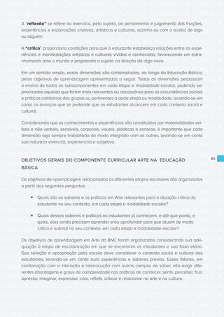 CONSULTA PÚBLICA CONSULTA PÚBLICA CONSULTA PÚBLICA
CONSULTA PÚBLICA CONSULTA PÚBLICA CONSULTA PÚBLICA
CONSULTA PÚBLICA CONSULTA PÚBLICA CONSULTA PÚBLICA
CONSULTA PÚBLICA CONSULTA PÚBLICA CONSULTA PÚBLICA
CONSULTA PÚBLICA CONSULTA PÚBLICA CONSULTA PÚBLICA
CONSULTA PÚBLICA CONSULTA PÚBLICA CONSULTA PÚBLICA
CONSULTA PÚBLICA CONSULTA PÚBLICA CONSULTA PÚBLICA
CONSULTA PÚBLICA CONSULTA PÚBLICA CONSULTA PÚBLICA
CONSULTA PÚBLICA CONSULTA PÚBLICA CONSULTA PÚBLICA
CONSULTA PÚBLICA CONSULTA PÚBLICA CONSULTA PÚBLICA
CONSULTA PÚBLICA CONSULTA PÚBLICA CONSULTA PÚBLICA
CONSULTA PÚBLICA CONSULTA PÚBLICA CONSULTA PÚBLICA
CONSULTA PÚBLICA CONSULTA PÚBLICA CONSULTA PÚBLICA
CONSULTA PÚBLICA CONSULTA PÚBLICA CONSULTA PÚBLICA
CONSULTA PÚBLICA CONSULTA PÚBLICA CONSULTA PÚBLICA
CONSULTA PÚBLICA CONSULTA PÚBLICA CONSULTA PÚBLICA
CONSULTA PÚBLICA CONSULTA PÚBLICA CONSULTA PÚBLICA
CONSULTA PÚBLICA CONSULTA PÚBLICA CONSULTA PÚBLICA
CONSULTA PÚBLICA CONSULTA PÚBLICA CONSULTA PÚBLICA
CONSULTA PÚBLICA CONSULTA PÚBLICA CONSULTA PÚBLICA
CONSULTA PÚBLICA CONSULTA PÚBLICA CONSULTA PÚBLICA
CONSULTA PÚBLICA CONSULTA PÚBLICA CONSULTA PÚBLICA
CONSULTA PÚBLICA CONSULTA PÚBLICA CONSULTA PÚBLICA
CONSULTA PÚBLICA CONSULTA PÚBLICA CONSULTA PÚBLICA
CONSULTA PÚBLICA CONSULTA PÚBLICA CONSULTA PÚBLICA
CONSULTA PÚBLICA CONSULTA PÚBLICA CONSULTA PÚBLICA
CONSULTA PÚBLICA CONSULTA PÚBLICA CONSULTA PÚBLICA
CONSULTA PÚBLICA CONSULTA PÚBLICA CONSULTA PÚBLICA
CONSULTA PÚBLICA CONSULTA PÚBLICA CONSULTA PÚBLICA
CONSULTA PÚBLICA CONSULTA PÚBLICA CONSULTA PÚBLICA
CONSULTA PÚBLICA CONSULTA PÚBLICA CONSULTA PÚBLICA
CONSULTA PÚBLICA CONSULTA PÚBLICA CONSULTA PÚBLICA
CONSULTA PÚBLICA CONSULTA PÚBLICA CONSULTA PÚBLICA
CONSULTA PÚBLICA CONSULTA PÚBLICA CONSULTA PÚBLICA
85
A “reflexão” se refere ao exercício, pelo sujeito, do pensamento e julgamento das fruições,
experiências e explorações criativas, artísticas e culturais, sozinho ou com o auxílio de algo
ou alguém.
A “crítica” proporciona condições para que o estudante estabeleça relações entre as expe-
riências e manifestações artísticas e culturais vividas e conhecidas, favorecendo um estra-
nhamento ante o mundo e projetando o sujeito na direção de algo novo.
Em um sentido amplo, essas dimensões são contempladas, ao longo da Educação Básica,
pelos objetivos de aprendizagem apresentados a seguir. Todas as dimensões perpassam
o ensino de todos os subcomponentes em cada etapa e modalidade escolar, podendo ser
priorizadas aquelas que forem mais relevantes ou necessárias para as circunstâncias sociais
e práticas cotidianas dos grupos ou pertinentes a dada etapa ou modalidade, levando-se em
conta os avanços que se pretende que os estudantes alcancem em cada contexto social e
cultural.
Considerando que os conhecimentos e experiências são constituídos por materialidades ver-
bais e não verbais, sensíveis, corporais, visuais, plásticas e sonoras, é importante que cada
dimensão seja sempre trabalhada de modo integrado com as outras, levando-se em conta
sua natureza vivencial, experiencial e subjetiva.
OBJETIVOS GERAIS DO COMPONENTE CURRICULAR ARTE NA EDUCAÇÃO
BÁSICA
Os objetivos de aprendizagem relacionados às diferentes etapas escolares são organizados
a partir das seguintes perguntas:
ƒƒ Quais são os saberes e as práticas em Arte relevantes para a atuação crítica do
estudante no seu contexto, em cada etapa e modalidade escolar?
ƒƒ Quais desses saberes e práticas os estudantes já conhecem, e até que ponto, e
quais, eles ainda precisam aprender e/ou aprofundar para que atuem de modo
crítico e autoral no seu contexto, em cada etapa e modalidade escolar?
Os objetivos de aprendizagem em Arte da BNC foram organizados considerando sua ade-
quação à etapa de escolarização em que se encontram os estudantes e sua faixa etária.
Sua seleção e apropriação pela escola deve considerar o contexto social e cultural dos
estudantes, levando-se em conta suas experiências e saberes prévios. Esses fatores, em
combinação com a interação e interlocução com outros campos de saber, vão exigir dife-
rentes abordagens e graus de complexidade nas práticas de conhecer, sentir, perceber, fruir,
apreciar, imaginar, expressar, criar, refletir, criticar e relacionar na arte e na cultura.
 