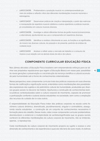 CONSULTA PÚBLICA CONSULTA PÚBLICA CONSULTA PÚBLICA
CONSULTA PÚBLICA CONSULTA PÚBLICA CONSULTA PÚBLICA
CONSULTA PÚBLICA CONSULTA PÚBLICA CONSULTA PÚBLICA
CONSULTA PÚBLICA CONSULTA PÚBLICA CONSULTA PÚBLICA
CONSULTA PÚBLICA CONSULTA PÚBLICA CONSULTA PÚBLICA
CONSULTA PÚBLICA CONSULTA PÚBLICA CONSULTA PÚBLICA
CONSULTA PÚBLICA CONSULTA PÚBLICA CONSULTA PÚBLICA
CONSULTA PÚBLICA CONSULTA PÚBLICA CONSULTA PÚBLICA
CONSULTA PÚBLICA CONSULTA PÚBLICA CONSULTA PÚBLICA
CONSULTA PÚBLICA CONSULTA PÚBLICA CONSULTA PÚBLICA
CONSULTA PÚBLICA CONSULTA PÚBLICA CONSULTA PÚBLICA
CONSULTA PÚBLICA CONSULTA PÚBLICA CONSULTA PÚBLICA
CONSULTA PÚBLICA CONSULTA PÚBLICA CONSULTA PÚBLICA
CONSULTA PÚBLICA CONSULTA PÚBLICA CONSULTA PÚBLICA
CONSULTA PÚBLICA CONSULTA PÚBLICA CONSULTA PÚBLICA
CONSULTA PÚBLICA CONSULTA PÚBLICA CONSULTA PÚBLICA
CONSULTA PÚBLICA CONSULTA PÚBLICA CONSULTA PÚBLICA
CONSULTA PÚBLICA CONSULTA PÚBLICA CONSULTA PÚBLICA
CONSULTA PÚBLICA CONSULTA PÚBLICA CONSULTA PÚBLICA
CONSULTA PÚBLICA CONSULTA PÚBLICA CONSULTA PÚBLICA
CONSULTA PÚBLICA CONSULTA PÚBLICA CONSULTA PÚBLICA
CONSULTA PÚBLICA CONSULTA PÚBLICA CONSULTA PÚBLICA
CONSULTA PÚBLICA CONSULTA PÚBLICA CONSULTA PÚBLICA
CONSULTA PÚBLICA CONSULTA PÚBLICA CONSULTA PÚBLICA
CONSULTA PÚBLICA CONSULTA PÚBLICA CONSULTA PÚBLICA
CONSULTA PÚBLICA CONSULTA PÚBLICA CONSULTA PÚBLICA
CONSULTA PÚBLICA CONSULTA PÚBLICA CONSULTA PÚBLICA
CONSULTA PÚBLICA CONSULTA PÚBLICA CONSULTA PÚBLICA
CONSULTA PÚBLICA CONSULTA PÚBLICA CONSULTA PÚBLICA
CONSULTA PÚBLICA CONSULTA PÚBLICA CONSULTA PÚBLICA
CONSULTA PÚBLICA CONSULTA PÚBLICA CONSULTA PÚBLICA
CONSULTA PÚBLICA CONSULTA PÚBLICA CONSULTA PÚBLICA
CONSULTA PÚBLICA CONSULTA PÚBLICA CONSULTA PÚBLICA
CONSULTA PÚBLICA CONSULTA PÚBLICA CONSULTA PÚBLICA
95
»» LIAR3COA096	 Problematizar a produção musical na contemporaneidade por
meio da análise e reflexão crítica das diferentes manifestações musicais nacionais e
estrangeiras.
»» LIAR3COA097	 Desenvolver práticas de criação e interpretação, a partir das vivências
e manipulação de repertório musical cotidiano e outros repertórios e práticas musicais
já consolidadas em culturas musicais diversas.
»» LIAR3COA098	 Investigar e utilizar diferentes formas de grafia musical (convencionais
e alternativas), aprofundando seu uso e compreensão em repertórios diversos.
»» LIAR3COA099	 Identificar e analisar criticamente os usos, as funções e os significados
da música nas diversas culturas, do passado e do presente, partindo da análise do
contexto local.
»» LIAR3COA100	 Analisar e refletir sobre o mercado de trabalho e o consumo da
música e sua relação com as demais áreas da arte e da cultura.
COMPONENTE CURRICULAR EDUCAÇÃO FÍSICA
Nas últimas décadas a Educação Física brasileira vem empreendendo esforços para se ali-
nhar aos propósitos republicanos que regem a Educação Básica em nosso país: possibilitar
às novas gerações a preservação e a reconstrução da herança científica e cultural acumula-
da pela humanidade sob a forma de conhecimentos sistematizados.
Nessa perspectiva, esse componente curricular trata das práticas corporais em suas diversas
formas de codificação e significação social, entendidas como manifestações das possibilida-
des expressivas dos sujeitos e do patrimônio cultural da humanidade, produzidas por diver-
sos grupos sociais no decorrer da história. Oportuniza a construção de conhecimentos teóri-
co-práticos contextualizados sobre a cultura corporal de movimento, capazes de promover
a participação confiante e autoral dos/as estudantes na sociedade, bem como a ampliação
dos recursos do cuidado de si e dos outros.
É responsabilidade da Educação Física tratar das práticas corporais na escola como fe-
nômeno cultural dinâmico, diversificado, pluridimensional, singular e contraditório, assegu-
rando aos/às estudantes a construção de um conjunto de conhecimentos necessários à
formação plena do cidadão. Desse modo, cabe a esse componente curricular problematizar,
desnaturalizar e evidenciar a multiplicidade de sentidos/significados que os grupos sociais
conferem às diferentes manifestações da cultura corporal de movimento, não se limitando,
apenas, a reproduzi-las.
Cada manifestação da cultura corporal de movimento propicia ao sujeito o acesso a uma
dimensão de conhecimento e de experiências à qual ele não teria de outro modo. A vivência
 