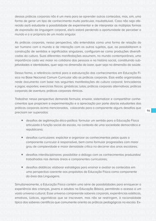 CONSULTA PÚBLICA CONSULTA PÚBLICA CONSULTA PÚBLICA
CONSULTA PÚBLICA CONSULTA PÚBLICA CONSULTA PÚBLICA
CONSULTA PÚBLICA CONSULTA PÚBLICA CONSULTA PÚBLICA
CONSULTA PÚBLICA CONSULTA PÚBLICA CONSULTA PÚBLICA
CONSULTA PÚBLICA CONSULTA PÚBLICA CONSULTA PÚBLICA
CONSULTA PÚBLICA CONSULTA PÚBLICA CONSULTA PÚBLICA
CONSULTA PÚBLICA CONSULTA PÚBLICA CONSULTA PÚBLICA
CONSULTA PÚBLICA CONSULTA PÚBLICA CONSULTA PÚBLICA
CONSULTA PÚBLICA CONSULTA PÚBLICA CONSULTA PÚBLICA
CONSULTA PÚBLICA CONSULTA PÚBLICA CONSULTA PÚBLICA
CONSULTA PÚBLICA CONSULTA PÚBLICA CONSULTA PÚBLICA
CONSULTA PÚBLICA CONSULTA PÚBLICA CONSULTA PÚBLICA
CONSULTA PÚBLICA CONSULTA PÚBLICA CONSULTA PÚBLICA
CONSULTA PÚBLICA CONSULTA PÚBLICA CONSULTA PÚBLICA
CONSULTA PÚBLICA CONSULTA PÚBLICA CONSULTA PÚBLICA
CONSULTA PÚBLICA CONSULTA PÚBLICA CONSULTA PÚBLICA
CONSULTA PÚBLICA CONSULTA PÚBLICA CONSULTA PÚBLICA
CONSULTA PÚBLICA CONSULTA PÚBLICA CONSULTA PÚBLICA
CONSULTA PÚBLICA CONSULTA PÚBLICA CONSULTA PÚBLICA
CONSULTA PÚBLICA CONSULTA PÚBLICA CONSULTA PÚBLICA
CONSULTA PÚBLICA CONSULTA PÚBLICA CONSULTA PÚBLICA
CONSULTA PÚBLICA CONSULTA PÚBLICA CONSULTA PÚBLICA
CONSULTA PÚBLICA CONSULTA PÚBLICA CONSULTA PÚBLICA
CONSULTA PÚBLICA CONSULTA PÚBLICA CONSULTA PÚBLICA
CONSULTA PÚBLICA CONSULTA PÚBLICA CONSULTA PÚBLICA
CONSULTA PÚBLICA CONSULTA PÚBLICA CONSULTA PÚBLICA
CONSULTA PÚBLICA CONSULTA PÚBLICA CONSULTA PÚBLICA
CONSULTA PÚBLICA CONSULTA PÚBLICA CONSULTA PÚBLICA
CONSULTA PÚBLICA CONSULTA PÚBLICA CONSULTA PÚBLICA
CONSULTA PÚBLICA CONSULTA PÚBLICA CONSULTA PÚBLICA
CONSULTA PÚBLICA CONSULTA PÚBLICA CONSULTA PÚBLICA
CONSULTA PÚBLICA CONSULTA PÚBLICA CONSULTA PÚBLICA
CONSULTA PÚBLICA CONSULTA PÚBLICA CONSULTA PÚBLICA
CONSULTA PÚBLICA CONSULTA PÚBLICA CONSULTA PÚBLICA
96
dessas práticas corporais não é um meio para se aprender outros conteúdos, mas, sim, uma
forma de gerar um tipo de conhecimento muito particular, insubstituível. Caso não seja ofe-
recida ao/à estudante a possibilidade de experimentar e de interpretar as múltiplas formas
de expressão da linguagem corporal, ele/a estará perdendo a oportunidade de perceber o
mundo e a si próprio/a de um modo singular.
As práticas corporais, nessa perspectiva, são entendidas como uma forma de relação do
ser humano com o mundo e de interação com os outros sujeitos, que, ao possibilitarem a
construção de sentidos e significados singulares, configuram-se como produções diversifi-
cadas da cultura. Suas diferentes manifestações assumem, no mundo contemporâneo, uma
importância cada vez maior no cotidiano das pessoas e na história social, constituindo sub-
jetividades e identidades, quer seja na dimensão do lazer, quer seja na dimensão da saúde.
Dessa forma, a referência central para a estruturação dos conhecimentos em Educação Fí-
sica na Base Nacional Comum Curricular são as práticas corporais. Elas estão organizadas
neste documento com base nas seguintes manifestações da cultura corporal: brincadeiras
e jogos; esportes; exercícios físicos; ginásticas; lutas; práticas corporais alternativas; práticas
corporais de aventura; práticas corporais rítmicas.
Trabalhar nessa perspectiva demanda formular, ensaiar, sistematizar e compartilhar conhe-
cimentos que propiciem a experimentação e a apreciação por parte dos/as estudantes das
práticas corporais acima mencionadas, colocando para o componente alguns desafios que
precisam ser superados:
ƒƒ desafios de legitimação ético-política: formular um sentido para a Educação Física
articulada à função social da escola, no contexto de uma sociedade democrática e
republicana;
ƒƒ desafios curriculares: explicitar e organizar os conhecimentos pelos quais o
componente curricular é responsável, bem como formular progressões com maior
grau de complexidade e maior densidade crítica no decorrer dos anos escolares;
ƒƒ desafios interdisciplinares: possibilitar o diálogo com os conhecimentos produzidos/
trabalhados nas demais áreas e componentes curriculares;
ƒƒ desafios didáticos: elaborar estratégias para ensinar e avaliar os conteúdos em
uma perspectiva coerente aos propósitos da Educação Física como componente
da área das Linguagens.
Simultaneamente, a Educação Física contém uma série de possibilidades para enriquecer a
experiência das crianças, jovens e adultos na Educação Básica, permitindo o acesso a um
vasto universo cultural. Esse universo compreende saberes corporais, experiências estéticas,
emotivas, lúdicas, agonísticas que se inscrevem, mas não se restringem, à racionalidade
típica dos saberes científicos que comumente orienta as práticas pedagógicas na escola. Ex-
 
