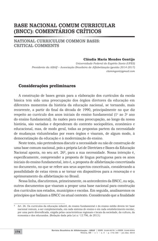 174
Revista Brasileira de Alfabetização - ABAlf | ISSN: 2446-8576 / e-ISSN: 2446-8584
Vitória, ES | v. 1 | n. 2 | p. 174-190 | jul./dez. 2015
BASE NACIONAL COMUM CURRICULAR
(BNCC): COMENTÁRIOS CRÍTICOS
NATIONAL CURRICULUM COMMON BASIS:
CRITICAL COMMENTS
Cláudia Maria Mendes Gontijo
Universidade Federal do Espírito Santo (UFES)
Presidente da ABAlf – Associação Brasileira de Alfabetização (gestão 2014-2017)
clammgont@gmail.com
Considerações preliminares
A construção de bases gerais para a elaboração dos currículos da escola
básica tem sido uma preocupação dos órgãos diretores da educação em
diferentes momentos da história da educação nacional, se tornando, mais
recorrente, a partir do final da década de 1990, principalmente no que diz
respeito ao currículo dos anos iniciais do ensino fundamental (1o
ao 3o
ano
do ensino fundamental). As razões para essa preocupação, ao longo da nossa
história, são variadas e dependeram do contexto sociopolítico, econômico e
educacional, mas, de modo geral, todas as propostas partem da necessidade
de mudanças vislumbradas por esses órgãos e visaram, de algum modo, à
democratização da educação e à modernização do ensino.
Neste texto, não pretendemos discutir a necessidade ou não de construção de
uma base comum nacional, pois a própria Lei de Diretrizes e Bases da Educação
Nacional aponta, no seu art. 261
, para a sua necessidade. Nossa intenção é,
especificamente, compreender a proposta de língua portuguesa para os anos
iniciais do ensino fundamental, isto é, a proposta de alfabetização concretizada
no documento, no que se refere aos seus aspectos conceituais, considerando a
possibilidade de estas virem a se tornar em dispositivos para a renovação e o
aprimoramento da alfabetização no Brasil.
Nessa linha, discutiremos, primeiramente, os antecedentes da BNCC, ou seja,
outros documentos que visaram a propor uma base nacional para construção
dos currículos nos estados, municípios e escolas. Em seguida, analisaremos os
princípios que balizam a BNCC no atual contexto. Considerando que a finalidade
1 Art. 26. Os currículos da educação infantil, do ensino fundamental e do ensino médio devem ter base
nacional comum, a ser complementada, em cada sistema de ensino e em cada estabelecimento escolar,
por uma parte diversificada, exigida pelas características regionais e locais da sociedade, da cultura, da
economia e dos educandos. (Redação dada pela Lei n.o 12.796, de 2013.)
 