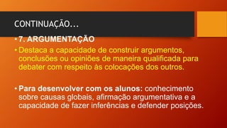 CONTINUAÇÃO...
• 7. ARGUMENTAÇÃO
• Destaca a capacidade de construir argumentos,
conclusões ou opiniões de maneira qualificada para
debater com respeito às colocações dos outros.
• Para desenvolver com os alunos: conhecimento
sobre causas globais, afirmação argumentativa e a
capacidade de fazer inferências e defender posições.
 
