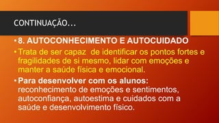 CONTINUAÇÃO...
•8. AUTOCONHECIMENTO E AUTOCUIDADO
•Trata de ser capaz de identificar os pontos fortes e
fragilidades de si mesmo, lidar com emoções e
manter a saúde física e emocional.
•Para desenvolver com os alunos:
reconhecimento de emoções e sentimentos,
autoconfiança, autoestima e cuidados com a
saúde e desenvolvimento físico.
 