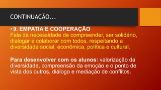 CONTINUAÇÃO...
• 9. EMPATIA E COOPERAÇÃO
Fala da necessidade de compreender, ser solidário,
dialogar e colaborar com todos, respeitando a
diversidade social, econômica, política e cultural.
Para desenvolver com os alunos: valorização da
diversidade, compreensão da emoção e o ponto de
vista dos outros, diálogo e mediação de conflitos.
 