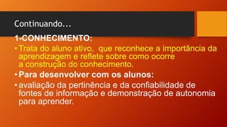 Continuando...
1-CONHECIMENTO:
• Trata do aluno ativo, que reconhece a importância da
aprendizagem e reflete sobre como ocorre
a construção do conhecimento.
•Para desenvolver com os alunos:
•avaliação da pertinência e da confiabilidade de
fontes de informação e demonstração de autonomia
para aprender.
 