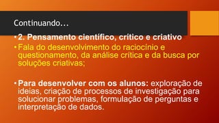 Continuando...
•2. Pensamento científico, crítico e criativo
•Fala do desenvolvimento do raciocínio e
questionamento, da análise crítica e da busca por
soluções criativas;
•Para desenvolver com os alunos: exploração de
ideias, criação de processos de investigação para
solucionar problemas, formulação de perguntas e
interpretação de dados.
 