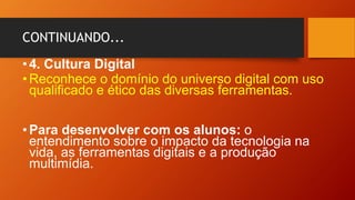 CONTINUANDO...
•4. Cultura Digital
•Reconhece o domínio do universo digital com uso
qualificado e ético das diversas ferramentas.
•Para desenvolver com os alunos: o
entendimento sobre o impacto da tecnologia na
vida, as ferramentas digitais e a produção
multimídia.
 