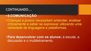 CONTINUANDO...
•5.COMUNICAÇÃO
•Crianças e jovens necessitam entender, analisar
criticamente e saber se expressar utilizando uma
variedade de linguagens e plataformas.
•Para desenvolver com os alunos: a escuta, a
discussão e o multiletramento.
 