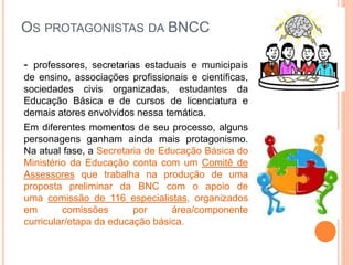 OS PROTAGONISTAS DA BNCC
- professores, secretarias estaduais e municipais
de ensino, associações profissionais e científicas,
sociedades civis organizadas, estudantes da
Educação Básica e de cursos de licenciatura e
demais atores envolvidos nessa temática.
Em diferentes momentos de seu processo, alguns
personagens ganham ainda mais protagonismo.
Na atual fase, a Secretaria de Educação Básica do
Ministério da Educação conta com um Comitê de
Assessores que trabalha na produção de uma
proposta preliminar da BNC com o apoio de
uma comissão de 116 especialistas, organizados
em comissões por área/componente
curricular/etapa da educação básica.
 