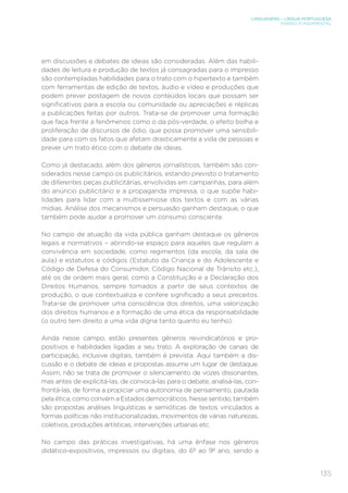 LINGUAGENS – LÍNGUA PORTUGUESA
ENSINO FUNDAMENTAL
135
em discussões e debates de ideias são consideradas. Além das habili-
dades de leitura e produção de textos já consagradas para o impresso
são contempladas habilidades para o trato com o hipertexto e também
com ferramentas de edição de textos, áudio e vídeo e produções que
podem prever postagem de novos conteúdos locais que possam ser
significativos para a escola ou comunidade ou apreciações e réplicas
a publicações feitas por outros. Trata-se de promover uma formação
que faça frente a fenômenos como o da pós-verdade, o efeito bolha e
proliferação de discursos de ódio, que possa promover uma sensibili-
dade para com os fatos que afetam drasticamente a vida de pessoas e
prever um trato ético com o debate de ideias.
Como já destacado, além dos gêneros jornalísticos, também são con-
siderados nesse campo os publicitários, estando previsto o tratamento
de diferentes peças publicitárias, envolvidas em campanhas, para além
do anúncio publicitário e a propaganda impressa, o que supõe habi-
lidades para lidar com a multissemiose dos textos e com as várias
mídias. Análise dos mecanismos e persuasão ganham destaque, o que
também pode ajudar a promover um consumo consciente.
No campo de atuação da vida pública ganham destaque os gêneros
legais e normativos – abrindo-se espaço para aqueles que regulam a
convivência em sociedade, como regimentos (da escola, da sala de
aula) e estatutos e códigos (Estatuto da Criança e do Adolescente e
Código de Defesa do Consumidor, Código Nacional de Trânsito etc.),
até os de ordem mais geral, como a Constituição e a Declaração dos
Direitos Humanos, sempre tomados a partir de seus contextos de
produção, o que contextualiza e confere significado a seus preceitos.
Trata-se de promover uma consciência dos direitos, uma valorização
dos direitos humanos e a formação de uma ética da responsabilidade
(o outro tem direito a uma vida digna tanto quanto eu tenho).
Ainda nesse campo, estão presentes gêneros reivindicatórios e pro-
positivos e habilidades ligadas a seu trato. A exploração de canais de
participação, inclusive digitais, também é prevista. Aqui também a dis-
cussão e o debate de ideias e propostas assume um lugar de destaque.
Assim, não se trata de promover o silenciamento de vozes dissonantes,
mas antes de explicitá-las, de convocá-las para o debate, analisá-las, con-
frontá-las, de forma a propiciar uma autonomia de pensamento, pautada
pela ética, como convém a Estados democráticos. Nesse sentido, também
são propostas análises linguísticas e semióticas de textos vinculados a
formas políticas não institucionalizadas, movimentos de várias naturezas,
coletivos, produções artísticas, intervenções urbanas etc.
No campo das práticas investigativas, há uma ênfase nos gêneros
didático-expositivos, impressos ou digitais, do 6º ao 9º ano, sendo a
 